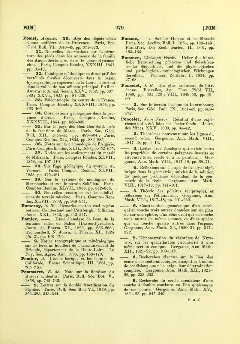 Fomel, Auguste. 30. Age des depots d'eau douce ossiferes de la Provence. Paris, Soc. Geol. Bull. VI., 1848-49, pp. 371-373. 31. Nouvelles observations sur la struc- ture des pieds dans les animaux de la famille des Anoplotherium, et dans le genre Hyfemos- chus. Paris, Comptes Rendus, XXXIII., 1851, pp. 16-17. 32. Catalogue methodique et descriptif des vertebres fossiles decouverts dans le bassin hjdrographique superieur de la Loire, et surtout dans la vallee de son afHuent principal, I'Allier. Auvergne, Annal. Scient. XXV., 1852, pp. 337- 380; XXVI., 1853, pp. 81-229. 33. Paleontologie du centre de la France. Paris, Comptes Rendus, XXXVIII., 1854, pp. 463-466. 34. Observations geologiques dans la pro- vince d'Oran. Paris, Comptes Rendus, XXXVIII., 1854, pp. 836-838. 35. Sur le pays des Beni-Bou-Said, pres de la frontiere du Maroc. Paris, Soc. Geol. Bull. XII., 1854-55, pp. 489-504; Paris, Comptes Rendus, XL., 1855, pp. 882-885. 36. Notes sur la mammalogie de I'Algerie. Paris, Comptes Rendus, XLII., 1856, pp. 652-655. 37. Notice sur les soulevements du massif de Milianah. Paris, Comptes Rendus, XLVII., 1858, pp. 107-110. 38. Sur I'age geologique du systeme du Vercors. Paris, Comptes Rendus, XLVII., 1858, pp. 479-481. 39. Sur le systeme de montagnes du Mermoucha et sur le terrain Sahelien. Paris, Comptes Rendus, XLVIL, 1858, pp. 852-855. 40. Nouvelles remarques sur les subdivi- sions du terrain miocene. Paris, Comptes Ren- dus, XLVIL, 1858, pp. 949-951. Pomeroy, S. W. Remarks on the coal region between Cumberland and Pittsburgh. Silliman, Journ. XXL, 1832, pp. 342-347. Fomier, . Essai d'analyse de I'eau de la fontaine salee de Salies (Basses-Pyrenees). Journ. de Pharm. XL, 1825, pp. 256-268 ; TrommsdorfF, N. Journ. d. Pharm. XI., 1825 {St. 2), pp. 168-176. ' 2. Notice topographique et mineralogique sur les terrains houillers de I'arrondissement de Brioude, departement de la Haute-Loire. Le Puy, Soc. Agric. Ann. 1826, pp. 153-178. Fomier, A. L'acide borique et les borates de Californie. Presse Scientifique, III., 1861, pp. 705-710. Fommaret, E. de. Note sur la floraison du Ruscus aculeatus. Paris, Bull. Soc. Bot. V., 1858, pp. 742-743. 2. Lettres sur la double fructification du Figuier. Paris, P.ull. Soc. Bot. VI., 1859, pp. 323-325, 343-344. Fomme) . Sur les Hoccos et les Marails. Paris, Soc. Acclim. Bull. I., 1854, pp. 139-143 ; Frankfurt, Der Zool. Garten, II., 1861, pp. 163-165. Fommer, Christopk Friedr. Ueber die kiinst- liche Berauschung pflanzen- und fleischfres- sender Saugethiere, und die physiologischen und pathologisch - toxicologischen Wirkungen derselben. Pommer, Zeitschr. I., 1834, pp. 27-68. Foncelet, J. B. Des gites ardoisiers de I'Ar- denne. Bruxelles, Ann. Trav. Publ. VII., 1848, pp. 305-320 ; VIII., 1849-50, pp. 61- 90, 2. Sur le terrain liasique du Luxembourg. Paris, Soc. Geol. Bull. IX., 1851-52, pp. 569- 572. Foucelet) Jean Victor, Resultat d'une expe- rience qui a ete faite sur I'acier fondu. Journ. des Mines, XXV., 1809, pp. 35-42. 2. Theoremes nouveaux sur les lignes du second ordre. Gergonne, Ann. Math. VIII., 1817-18, pp. 1-13. 3. Lettre [sur I'analogie qui existe entre les proprietes de certains polygenes inscrits et circonscrits au cercle et a la parabole]. Ger- gonne, Ann. Math. VIIL, 1817-18, pp. 68-71. 4. Reflexions sur I'usage de I'analyse alge- brique dans la geometric ; suivies de la solution de quelques problemes dependant de la geo- metric de la regie. Gergonne, Ann. Math. VIIL, 1817-18, pp. 141-161. 5. Theorie des polaires reciproques, et reflexions sur I'elimination. Gergonne, Ann. Math. VIIL, 1817-18, pp. 201-232. 6. Construction geometrique d'un cercle qui en touche trois autres donnees sur un plan ou sur une sphere, d'un cone droit qui en touche trois autres de meme sommet, et d'une sphere qui en touche quatre autres dans I'espace. Gergonne, Ann. Math. XL, 1820-21, pp. 317- 322. 7. Demonstration du theoreme de New- ton, sur les quadrilateres circonscrits a une meme section conique. Gergonne, Ann. Math. XII., 1821-22, pp. 109-112. 8. Recherches diverses sur le lieu des centres des sections coniques, assujetties a moins de conditions que n'en exige leur determination complete. Gergonne, Ann. Math. XII., 1821- 22, pp. 233-253. 9. Recherche du cei'cle osculateur d'une courbe a double courbure en I'un quelconque de ses points. Gergonne, Ann. Math. XV., 1824-25, pp. 245-249. 6 H 2