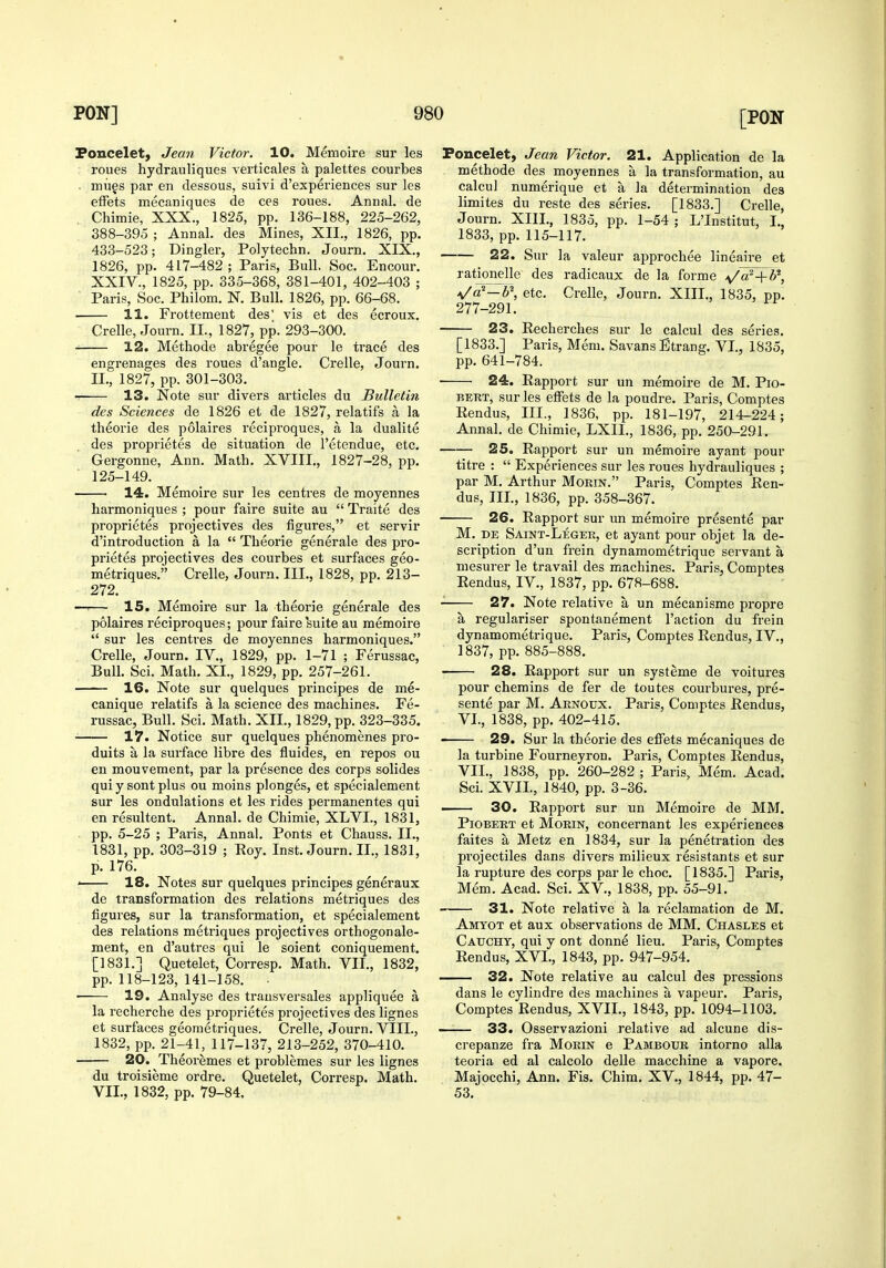 Foncelety Jean Victor. 10. Memoire sur les roues hydrauliques verticales a palettes courbes . mues par en dessous, suivi d'experiences sur les effets mecaniques de ces roues. Annal. de Chimie, XXX., 1825, pp. 136-188, 225-262, 388-395 ; Annal. des Mines, XII., 1826, pp. 433-523; Dingier, Polytechn. Journ. XIX., 1826, pp. 417-482; Paris, Bull. Soc. Encour. XXIV., 1825, pp. 335-368, 381-401, 402-403 ; ■ Paris, Soc. Philom. N. Bull. 1826, pp. 66-68. 11. Frottemeut des' vis et des ecroux. Crelle, Journ. II., 1827, pp. 293-300. 12. Methode abregee pour le trace des engrenages des roues d'angle. Crelle, Journ. II., 1827, pp. 301-303. -. 13. Note sur divers articles du Bulletin des Sciences de 1826 et de 1827, relatifs a la theorie des polaires reciproques, a la dualite des proprietes de situation de I'etendue, etc. Gergonne, Ann. Math, XVIII., 1827-28, pp. 125-149. 14. Memoire sur les centres de moyennes harmoniques ; pour faire suite au  Traite des proprietes projectives des figures, et servir d'introduction a la  Theorie generale des pro- prietes projectives des courbes et surfaces geo- metriques. Crelle, Journ. III., 1828, pp. 213- 272. —'— 15. Memoire sur la theorie generale des polaires reciproques; pour faire suite au memoire  sur les centres de moyennes harmoniques. Crelle, Journ. IV., 1829, pp. 1-71 ; Ferussac, Bull. Sci. Math. XL, 1829, pp. 257-261. 16. Note sur quelques principes de me- canique relatifs a la science des machines. Fe- russac, Bull. Sci. Math. XII., 1829, pp. 323-335. ■ 17. Notice sur quelques phenomenes pro- duits a la surface libre des fluides, en repos ou en mouvement, par la presence des corps solides qui y sont plus ou moins plonges, et specialement sur les ondulations et les rides permanentes qui en resultent. Annal. de Chimie, XLVI., 1831, . pp. 5-25 ; Paris, Annal. Ponts et Chauss. II., 1831, pp. 303-319 ; Roy. Inst. Journ. II., 1831, p. 176. ' 18. Notes sur quelques principes generaux de transformation des relations metriques des figures, sur la transfoi-mation, et specialement des relations metriques projectives orthogonale- ment, en d'autres qui le soient coniquement. [1831.] Quetelet, Corresp. Math. VII., 1832, pp. 118-123, 141-158. . 19. Analyse des trausversales appliquee a la recherche des proprietes projectives des lignes et surfaces geometriques. Crelle, Journ. VIII., 1832, pp. 21-41, 117-137, 213-252, 370-410. 20. Theoremes et problemes sur les lignes du troisieme ordre. Quetelet, Corresp. Math. VII., 1832, pp. 79-84. Foncelet, Jean Victor. 21. Application de la methode des moyennes a la transformation, au calcul numerique et a la determination des limites du reste des series. [1833.] Crelle, Journ. XIII., 1835, pp. 1-54 ; L'Institut, I., 1833, pp. 115-117. 22. Sur la valeur ajiprochee lineaire et rationelle des radicaux de la forme ^^a^-f i', */a^—b\ etc. Crelle, Journ. XIIL, 1835, pp. 277-291. 23. Recherches sur le calcul des series, [1833.] Paris, Mem. Savans Etrang, VI., 1835, pp. 641-784. ■ 24. Rapport sur un memoire de M. Pio- BERT, sur les effets de la poudre. Paris, Comptes Rendus, III., 1836, pp. 181-197, 214-224; Annal. de Chimie, LXIL, 1836, pp. 250-291. 25. Rapport sur un memoire ayant pour titre :  Experiences sur les roues hydrauliques ; par M. Arthur Mokin. Paris, Comptes Ren- dus, III., 1836, pp. 358-367. 26. Rapport sur un memoire presente par M. de Saint-Leger, et ayant pour objet la de- scription d'un frein dynamometrique servant a mesurer le travail des machines. Paris, Comptes Rendus, IV., 1837, pp. 678-688. 27. Note relative a un mecanisme propre regulariser spontanement Taction du frein dynamometrique. Paris, Comptes Rendus, IV., 1837, pp. 885-888. 28. Rapport sur un systeme de voitures pour chemins de fer de toutes courbures, pre- sente par M. Arnoux. Paris, Comptes Rendus, VI. , 1838, pp. 402-415. 29. Sur la theorie des effets mecaniques de la turbine Fourneyron. Paris, Comptes Rendus, VII. , 1838, pp. 260-282 ; Paris, Mem. Acad. Sci. XVII., 1840, pp. 3-36. 30. Rapport sur un Memoire de MM. Piobert et MoRiN, concernant les experiences faites a Metz en 1834, sur la penetration des projectiles dans divers milieux resistants et sur la rupture des corps par le choc. [ 1835.] Paris, Mem. Acad. Sci. XV., 1838, pp. 55-91. 31. Note relative a la reclamation de M. Amtot et aux observations de MM. Chasles et Cauchy, qui y ont donne lieu. Paris, Comptes Rendus, XVI., 1843, pp. 947-954. 32. Note relative au calcul des pressions dans le cylindre des machines a vapeur. Paris, Comptes Rendus, XVII., 1843, pp. 1094-1103. —— 33. Osservazioni relative ad alcune dis- crepanze fra Morin e Pambour intorno alia teoria ed al calcolo delle macchine a vapore. Majocchi, Ann. Fis. Chim. XV., 1844, pp. 47- 53.