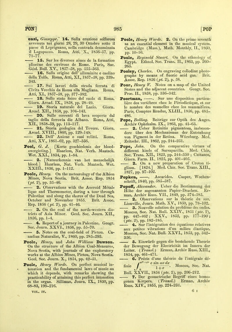 onzi, Giuseppe.' 14. Sulla eruzione solforosa avvenuta nei giorni 28, 29, 30 Ottobre sotto il paese di Leprignano, nella contrada denominata il Lagopuzzo. Roma, Atti, ' X., 1856-57. pp. 71-77. ■ 15. Sur les diverses zones de la formation pliocene des environs de Rome. Paris, Soc. Geol. Bull. XV., 1857-58, pp. 555-563. 16. Sulla origine dell' alluminite e caolino della Tolfa. Roma, Atti, XL, 1857-58, pp. 339- 343. 17. Sui lavori della strada ferrata di Civita Vecchia da Roma alia Magliana. Roma, Atti, XL, 1857-58, pp. 377-382. 18. Sullo stato fisico del suolo di Roma. Giorn. Arcad. IX., 1858, pp. 28-49. 19. Storia naturale del Lazio. Giorn. Arcad. XIL, 1858, pp. 104-143. 20. Sulle correnti di lava scoperte dal taglio della ferrovia die Albano. Roma, Atti, XIL, 1858-59, pp. 113-117. 21. Storia geologica del Tevere. Giorn. Arcad. XVIIL, 1860, pp. 129-149. 22. Deir Aniene e suoi relitti. Roma, Atti, XV., 1861-62, pp. 327-356. Fool, G. J. [Korte geschiedenis der bloed- overgieting.] Haarlem, Nat. Verb. Maatsch. Wet. XXL, 1834, pp. 1-84. 2. [Natuurkennis van bet menscbelijk bleed.] Haarlem, Nat. Verb. Maatscb. Wet. XXIIL, 1836, pp. 1-112. Foole, Henry. On the meteorology of the Albion Mines, Nova Scotia, Brit. Assoc. Rep. 1854 {pt. 2), pp. 35-46. 2. Observations v^ith the Aneroid Metal- lique and Thermometer, during a tour through Palestine and along the shores of the Dead Sea, October and November 1855. Brit. Assoc. Rep. 1856 {pt. 2), pp. 41-46. 3. On the coal of the north-western dis- tricts of Asia Minor. Geol. Soc. Journ. XIL, 1856, pp. 1-4. 4. Report of a journey in Palestine. Geogr. Soc. Journ. XXVI., 1856, pp. 55-70. 5. Notes on the coal-field of Pictou. Ca- nadian Naturalist, V., 1860, pp. 285-293. Foole, Henry, and Joh^i William Dawson. On the structure of the Albion Coal-Measures, Nova Scotia, with journals of the exploratory works at the Albion Mines, Pictou, Nova Scotia. Geol. Soc. Journ, X., 1854, pp. 42-51. Foole, Henry Warde. On perfect musical in- tonation and the fundamental laws of music on which it depends, with remarks showing the practicability of attaining this perfect intonation in the organ. Silliman, Journ. IX., 1850, pp. 68-83, 199-216. VOL. IV. Foole, Henry Warde. 2. On the prime seventh as an essential element in the musical system. Cambridge (Mass.), Math. Monthly, IL, 1860, pp. 10-16. Foole, Reginald Stuart. On the ethnology of Egypt. Ethnol. Soc. Trans. IL, 1863, pp, 260- 265. Fooley, Charles. On engraving collodine photo- graphs by means of fluoric acid gas. Brit. Assoc. Rep. 1856 {pt. 2), p. 58. Foor, Henry V. Notes on a map of the United States and the adjacent countries. Geogr. Soc. Proc. IL, 1858, pp. 336-342. Foortman, . Sur une disposition particu- liere des vertebres chez le Periodictique, et sur le nombre des mamelles chez les mammiferes. Paris, Comptes Rendus, XLIIL, 1856, pp. 485- 486. Fope, Boiling. Beitrage zur Optik des Auges. Archiv Ophthalm. IX., 1863, pp. 41-63. 2. Ueber Retinitis pigmentosa, insbeson- dere iiber den Mechanismus der Entstehung von Pigment in der Retina. Wiirzburg. Med. Zeitschr. III., 1862, pp. 244-251. Fope, John. On the comparative virtues of different kinds of Sarsaparilla. Med. Chir. Soc. Trans. XIL, 1823, pp. 344-350 ; Cattaneo, Giorn. Farm. IL, 1825, pp. 401-405, 2. On a new preparation of Croton ti- glium. [1824.] Med. Chir. Soc. Trans. XIH., 1827, pp. 97-102. Fopken, . Ascarides. Casper, Wochen- scbrift, 1840, pp. 585-587. Fopoff, Alexander. Ueber die Bestimmung der Hohe der sogenannten Papier-Drachen. Er- man, Archiv Russ. VII., 1849, pp. 374-385. 2. Observations sur la theorie du son. Liouville, Journ. Math. XV., 1850, pp. 78-102. 3. Nouvelle solution du probleme des ondes. Moscou, Soc. Nat, Bull. XXIV., 1851 {pte. 2), pp. 447-462; XXV., 1852, pp. 177-190 ; (p^e. 2), pp. 182-185. 4. Sur I'integratiou des equations relatives aux petites vibrations d'un milieu elastique. Moscou, Soc. Nat. Bull. XXVL, 1853, pp. 342- 356. 5. Einwiirfe gegen die bestehende Theorie der Bewegung der Electricitat im Inneru der Leiter. {Transl.) Erman, Archiv Russ. XIII., 1854, pp. 461-471. 6. Precis d'une theorie de I'integrale de- p'-^''e sin axdx r, -^-r finie / ——■ Moscou, hoc. Nat. Bull. XXVIL, 1854 {pte. 2), pp. 206-212. 7. Der geometrische Begriff eines homo- genen Korpers. {Transl.) Erman, Archiv Russ. XIV., 1855, pp. 224-231. 6 I