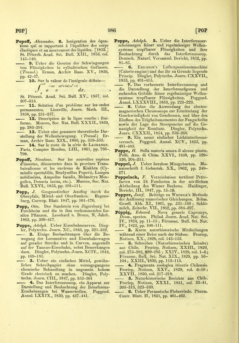 Fopoff, Alexander. 8. Integration des equa- tions qui se rapportent a I'equilibre des corps elastiques et au mouvement desliquides. [1852.] St. Petersb. Acad. Sci. Bull. XIII., 1855, col. 145-149. — 9. Ueber die Gesetze der Schwingungen von Fliissigkeiten in cylindrischen Gefassen. {Transl.) Erman, Aichiv Euss. XV., 1856, pp. 42-57. 10. Sur la valeur de I'integrale definie— /-ax (3fi+bx)\/-\ e e dx. St. Petersb. Acad. Sci. Bull. XV., 1857, col. 307-313. 11. Solution d'un probleme sur les ondes permanentes. Liouville, Journ. Math. III., 1858, pp. 251-257. . 12. Description de la ligne courbe : frui- forme. Moscou, Soc. Nat. Bull. XXXII., 1859, pp. 288-291. 13. Ueber eine genauere theoretische Dar- stellung der Wellenbewegung. {Transl.) Er- man, Archiv Russ. XIX., 1860, pp. 519-555. 14. Sur le reste de la serie de Lagkange. Paris, Comptes Eendus, LIII., 1861, pp. 795- 798. Fopoff, Nicolaus. Sur les nouveUes especes d'insectes, decouvertes dans la province Trans- baicalienne et les environs de Kiakhta (Cy- mindis spectabilis, Bradycellus Popovii, Lampra nobilissima, Ampedus basalis, Melandrya Mon- golica, Donacia incisa, etc.). Moscou, Soc. Nat. Bull. XXVL, 1853, pp. 101-111. Fopp; J. Geognostischer Ausflug durch die Oberpfalz, Mittel- und Oberfranken. Regens- burg, Corresp. Blatt. 1847, pp. 161-176. Fopp, Otto. Der Sandstein von Jagersburg bei Forchheim und die in ihm vorkommenden fos- silen Pflauzen. Leonhard u. Bronn, N. Jahrb. 1863, pp. 399-417. Foppe, Adolph. Ueber Eisenbahncurven. Ding- ier, Polytechn. Journ. XC, 1843, pp. 321-342. ■ 2. Einige Beobachtungen iiber die Be- wegung der Locomotive und Eisenbahnwagen auf gerader Strecke und in Curven, angestellt auf der Taunus-Eiseubahn, nebst Bemerkungen dazu. Dingier, Polytechn. Journ. XCIV., 1844, pp. 169-181. —— 3. Ueber ein einfaches Mittel, gewohn- liches Schreibpapier ohne vorangegangene chemische Behandlung in ungemein hohem Grade electrisch zu machen. Dingier, Poly- techn. Journ. CIII., 1847, pp. 353-361 —— 4. Das Interferenzoscop, ein Apparat zur Darstellung und Beobachlung der Interferenz- Erscheinungen bei Wasserwellen. Poggend. Annal. LXXIX., 1850, pp. 437-441. Foppe, Adolph. 5. Ueber die Interferenzer- scheinungen feiner und regelmassiger Wellen- systeme tropfbarer Fliissigkeiten und ihre Beobachtung durch das Interferenzoscop. Deutsch. Naturf. Versamml. Bericht, 1852, pp. 81-85. 6. Ericsson's Luftexpansionsmaschine (Caloric-engine) und das ihr zu Grunde liegende Princip. Dingier, Polvtechn. Journ. CXXVII., 1853, pp. 401-415. — 7. Das verbesserte Interferenzoscop und die Darstellung der Interferenzfiguren und stehenden Gebilde feiner regelmassiger Wellen- systeme tropfbarer Fliissigkeiten. Poggend. Annal. LXXXVIII., 1853, pp. 223-229. 8. Ueber die Anwendung des electro- magnetischen Chronoscops zur Ermittelung der Geschwindigkeit von Geschossen, und iiber den Einfluss des Tragheitsmomentes der Fangscheibe sowie der Lage des Stosspunctes auf die Ge- nauigkeit der Resultate. Dingier, Polytechn. Journ. CXXXn., 1854, pp. 259-268. ~— 9. Ein neuer einfacher Lichtinterferenz- versuch. Poggend. Annal. XCV., 1855, pp. 481-483. Foppe, H. Sulla materia amara di alcune piante. Polli, Ann. di Chim. XXVI., 1858, pp. 129- 136, 204-211. Foppel, J. Ueber herzlose Missgeburten. Mo- natsschrift f. Geburtsk. XX., 1862, pp. 249- 271. Foppelack, F. Verzeichnisse tertiSrer Petre- facten von 24 Fundorten in der nordlichen Abtheilung des Wiener Beckens. Haidinger, Bericht, III., 1847, pp. 13-19. Fopper, Josef. Beitrage zu Weddle's Methode der Auflosung numerischer Gleicliungen. B5hm. Gesell. Abh. XL, 1861, pp. 531-549 ; Schlo- milch, Zeitschr. VIL, 1862, pp. 384-397. Foppig) Eduard. Nova generis Capromys, Desm., species. Philad. Journ. Acad. Nat. Sci. IV., 1824, pp. 11-15 ; Ferussac, Bull. Sci. Nat. IV., 1825, pp. 108-111. 2. Kurze naturhistorische Mittheilungen wahrend einer Reise nach der Siidsee. Froriep, Notizen, XX., 1828, col. 145-153. 3. Schreiben (Naturhistorischen Inhalts) aus Chile. Froriep, Notizen, XXIIL, 1829, col. 273-282, 289-293 ; XXIV., 1829, col. 1-6; Ferussac, Bull. Sci. Nat. XIX., 1829, pp. 95- 104; XXIIL, ^1830, pp. 112-115. 4. Fragmenta zoologica itineris Chilensis. Froriep, Notizen, XXV., 1829, col. 6-10 ; XXVIL, 1830, col. 217-218. . 5. Naturhistorische Berichte aus Chile. Froriep, Notizen, XXXL, 1831, col. 33-41, 305-313, 323-330. > 6. Ueber Peruanische Fieberrinde. Pharm. Centr. Blatt. IL, 1831, pp. 461-462.