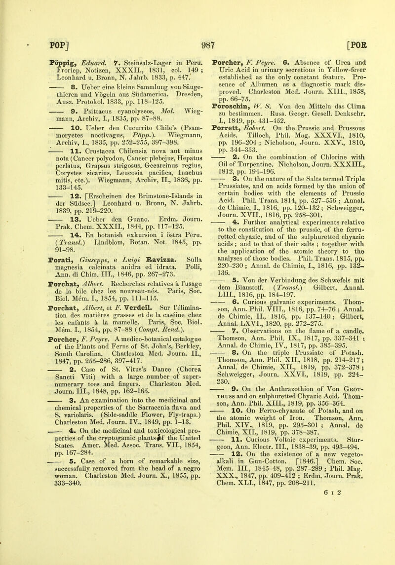 Poppig, Eduard. 7. Steinsalz-Lager in Peru. Froriep, Notizen, XXXIL, 1831, col. 149 ; Leonhard u. Bronn, N. Jahrb. 1833, p. 447.' 8. Ueber eine kleine Sammlung von Sauge- thieren und Vogeln aus Siidamerica. Dresden, Ausz. Protokol. 1833, pp. 118-125. 9. Psittacus cyanolyseos, Mol. Wieg- mann, Archiv, I., 1835, pp. 87-88. ' 10. Ueber den Cucurrito Chile's (Psam- moryctes noctivagus, Popp,). Wiegmann, Archiv, I., 1835, pp. 252-255, 397-398. 11. Crustacea Chilensia nova aut minus nota (Cancer polyodon. Cancer plebejus, Hepatus perlatus, Grapsus strigosus, Gecarcinus regius, Corystes sicarius, Leucosia pacifica, Iiiachus mitis, etc.). Wiegmann, Archiv, II., 1836, pp. 133-145. 12. [Erscheinen des Brimstone-Islands in der Siidsee.] Leonhard u. Bronn, N. Jahrb. 1839, pp. 219-220. 13. Ueber den Guano. Erdm. Journ. Prak, Chem. XXXIL, 1844, pp. 117-125. 14. En botauish exkursion i ostra Peru. {Transl.) Lindblom, Botan. Not. 1845, pp. 91-98. Forati, Giuseppe, e Luigi Bavizza. Sulla magnesia calcinata anidra ed idrata. PoUi, Ann. di Chim. III., 1846, pp. 267-273. Forchat, Albert. Recherches relatives a I'usage de la bile chez les nouveau-nes. Paris, Soc. Biol. Mem. I., 1854, pp. 111-115. Forchat, Albert, et F. Verdeil. Sur I'elimina- tion des matieres grasses et de la caseine chez les enfants a la mamelle. Paris, Soc. Biol. Mem. L, 1854, pp. 87-88 {Compt. Rend.). Porcher, F. Peyre. A medico-botanical catalogue of the Plants and Ferns of St. John's, Berkley, South Carolina. Charleston Med. Journ. IT., 1847, pp. 255-286, 397-417, . 2. Case of St. Vitus's Dance (Chorea Sancti Viti) with a large number of super- numerary toes and fingers. Charleston Med. Journ. III., 1848, pp. 162-165. 3. An examination into the medicinal and chemical properties of the Sarracenia flava and S. variolaris. (Side-saddle Flower, Fly-traps.) Charleston Med. Journ. IV., 1849, pp. 1-13. —- 4. On the medicinal and toxicological pro- perties of the cryptogamic plants|bf the United States. Amer. Med. Assoc. Trans. VII., 1854, pp. 167-284. 5. Case of a horn of remarkable size, successfully removed from the head of a negro woman. Chaileston Med. Journ. X., 1855, pp. 333-340. Porcher, F. Peyre. 6. Absence of Urea and Uric Acid in urinary secretions in Yellow-fever established as the only constant feature. Pre- sence of Albumen as a diagnostic mark dis- proved. Charleston Med. Journ, XIII., 1858, pp. 66-75. Foroschin, W. S. Von den Mitteln das Clima zu bestimmen. Russ. Geogr. Gesell. Denkschr. L, 1849, pp. 431-452. Forrett, Robert. On the Prussic and Prussous Acids. Tilloch, Phil. Mag. XXXVL, 1810, pp. 196-204 ; Nicholson, Journ. XXV., 1810, pp. 344-353. 2. On the combination of Chlorine with Oil of Turpentine. Nicholson, Journ. XXXIIL, 1812, pp. 194-196. 3. On the natm'e of the Salts termed Triple Prussiates, and on acids formed by the union of certain bodies with the elements of Prussic Acid. Phil. Trans. 1814, pp. 527-556 ; Anna], de Chimie, L, 1816, pp. 120-132; Schweigger, Journ. XVII., 1816, pp. 258-301. 4. Further analytical experiments relative to the constitution of the prussic, of the ferru- retted chyazic, and of the sulphuretted chyazic acids ; and to that of their salts ; together with the application of the atomic theory to the analyses of those bodies. Phil. Trans. 1815, pp. 220-230; Annal. de Chimie, I., 1816, pp. 132- 136. 5. Von der Verbindung des Schwefels mit dem Blaustoff. {Transl.) Gilbert, Annal. LIIL, 1816, pp. 184-197. 6. Curious galvanic experiments. Thom- son, Ann. Phil. VIII., 1816, pp. 74-76 ; Annal. de Chimie, II., 1816, pp. 137-140; Gilbert, Annal. LXVL, 1820, pp. 272-275. 7. Observations on the flame of a candle. Thomson, Ann. Phil. IX., 1817, pp. 337-341 ; Annal. de Chimie, IV., 1817, pp. 385-395. 8. On the triple Prussiate of Potash. Thomson, Ann. Phil. XII., 1818, pp. 214-217; Annal. de Chimie, XIL, 1819, pp. 372-378 ; Schweigger, Journ. XXVI., 1819, pp. 224- 230. 9. On the Anthrazothion of Von Gkot- THUSS and on sulphuretted Chyazic Acid. Thom- son, Ann. Phil. XIII., 1819, pp. 356-364. 10. On Ferro-chyazate of Potash, and on the atomic weight of Iron. Thomson, Ann. Phil. XIV., 1819, pp. 295-301 ; Annal. de Chimie, XIL, 1819, pp. 378-387. 11. Curious Voltaic experiments. Stur- geon, Ann. Electr. III., 1838-39, pp. 493-494. 12. On the existence of a new vegeto- alkali in Gun-Cottou. [1846.] Chem. Soc. Mem. III., 1845-48, pp. 287-289 ; Phil. Mag. XXX., 1847, pp. 409-412 ; Erdm. Journ. Prak. Chem. XLL, 1847, pp. 208-211. 6 I 2