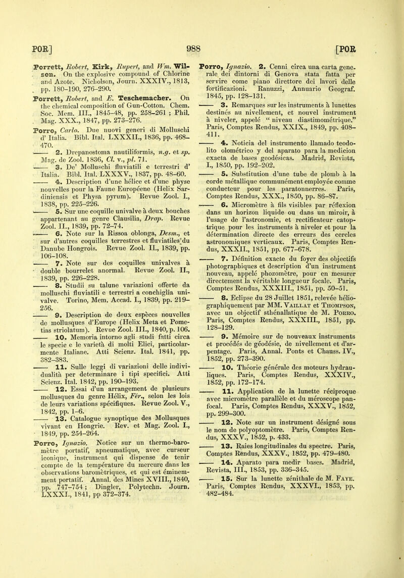 Porrett, Robert, Kirk, Rupert, and Wm. Wil- son. On the explosive compound of Chlorine and Azote. Nicholson, Journ. XXXIV., 1813, pp. 180-190, 276-290. Porrett, Robert, and E. Teschemacher. On the chemical composition of Gun-Cotton. Chem. Soc. Mem. III., 1845-48, pp. 258-261 ; Phil. . Mag. XXX., 1847, pp. 273-276. Porro, Carlo. Due nuovi generi di Molluschi d' Italia. Bibl. Ital. LXXXIL, 1836, pp. 468- 470. 2. Drepanostoma nautiliformis, n.g. et sp. Mag. de Zool. 1836, CI. v., pi. 71. . 3o De' Molluschi fluviatili e terrestri d' Italia. Bibl. Ital. LXXXV., 1837, pp. 48-60. 4. Description d'une helice et d'une physe nouvelles pour la Faune Europeene (Helix Sar- diniensis et Physa pyrum). Eevue Zool. I., 1838, pp. 225-226. 5. Sur une coquille univalve a deux bouches appartenant au genre Clausilia, Drop. Revue Zool. II., 1839, pp. 72-74. •= 6. Note sur la Rissoa oblonga, Desm., et sur d'autres coquilles terrestres et fluviatilesMu Danube Hongrois, Revue Zool. II., 1839, pp. 106-108. 7. Note sur des coquilles univalves a ■ double bourrelet anormaL Revue Zool. II., 1839, pp. 226-228. 8. Studii su talune variazioni offerte da molluschi fluviatili e terrestri a conchiglia uni- valve. Torino, Mem. Accad. I., 1839, pp. 219- 256. ■ 9. Description de deux especes nouvelles de moUusques d'Europe (Helix Meta et Pome- tias striolatum). Revue Zool. III., 1840, p. 106. ^- 10. Memoria intorno agli studi fatti circa le specie e le varieta di molti Elici, particolar- mente Italiane. Atti Scienz. Ital, 1841, pp. 382-383. 11. SuUe leggi di variazioni delle indivi- dualita per determinare i tipi specifici. Atti Scienz. Ital. 1842, pp. 190-193. . 12. Essai d'un arrangement de plusieui's mollusques du genre Helix, Per., selon les lois de leurs variations specifiques. Revue Zool. V., 1842, pp. 1-6. 13. Catalogue synoptique des Mollusques vivant en Hongrie. Rev. et Mag. Zool. I., - 1849, pp. 254-264. Porro, Ignazio. Notice sur un thermo-baro- metre portatif, apneumatique, avec curseur iconique, instrument qui dispense de tenir corapte de la temperature du mercure dans les observations barometriques, et qui est eminem- ment portatif. Annal. des Mines XVIII., 1840, pp. 747-754 ; Dingier, Polytechn. Journ. LXXXI., 1841, pp 372-374. Forro, Ignazio. 2. Cenni circa una carta gene- rale dei dintorni di Geneva stata fatta per servire come piano direttore dei lavori delle fortificazioni. Ranuzzi, Annuario Geograf. 1845, pp. 128-131. 3. Remarques sur les instruments a lunettes destines au nivellement, et nouvel instrument a niveler, appele  niveau diastimometrique. Paris, Comptes Rendus, XXIX., 1849, pp. 408- 411. 4. Noticia del instrumento llamado teodo- lito olometrico y del aparato para la medicion exacta de bases geodesicas. Madrid, Reviata, I., 1850, pp. 192-202. 5. Substitution d'une tube de plomb a la corde metallique communement employee comme conducteur pour les paratonnerres. Paris, Comptes Rendus, XXX., 1850, pp. 86-87. ~-— 6. Micrometre a fils visibles par reflexion dans un horizon liquide ou dans un miroir, a I'usage de I'astronomie, et rectificateur catop- trique pour les instruments a niveler et pour la determination directe des erreurs des cercles astronomiques verticaux. Paris, Comptes Ren- dus, XXXII., 1851, pp. 677-678. -—— 7. Definition exacte du foyer des objectifs photographiques et description d'un instrument nouveau, appele phozometre, pour en mesurer directement la veritable longueur focale. Paris, Comptes Rendus, XXXIII., 1851, pp. 50-51. 8. Eclipse du 28 Juillet 1851, relevee helio- graphiquemeut par MM. Vaillat et Thompson, avec un objectif sthenallatique de M. Pokro. Paris, Comptes Rendus, XXXIII., 1851, pp. 128-129. 9. Memoire sur de nouveaux instruments et precedes de geodesie, de nivellement et d'ar- pentage. Paris, Annal. Ponts et Chauss. IV., 1852, pp. 273-390. • • 10. Theorie generale des moteurs hydrau- liques. Paris, Comptes Rendus, XXXIV., 1852, pp. 172-174. 11. Application de la lunette reciproque avec micrometre parallele et du meroscope pan- focal. Paris, Comptes Rendus, XXXV., 1852, pp. 299-300. 12. Note sur un instrument designe sous le nom de polyoptometre. Paris, Comptes Ren- dus, XXXV., 1852, p. 433. . 13. Raies longitudinales du spectre. Paris, Comptes Rendus, XXXV., 1852, pp. 479-480. . 14. Aparato para medir bases. Madrid, Revista, III., 1853, pp. 336-345. . 15. Sur la lunette zenithale de M. Faye. Paris, Comptes Rendus, XXXVI., 1853, pp. 482-484.