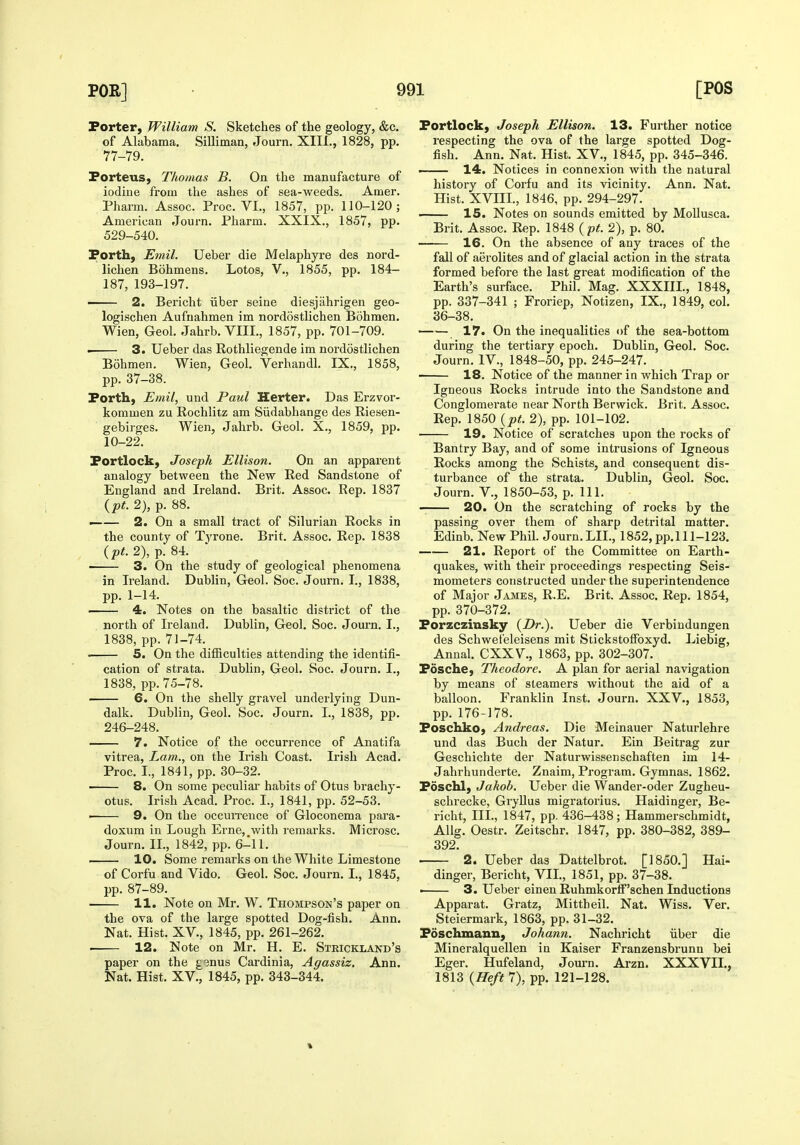 Porter, William S. Sketches of the geology, &c. of Alabama, Silliman, Journ. XIII., 1828, pp. 77-79. Porteus, Thomas B. On the manufacture of iodiue from the ashes of sea-weeds, Amer. Pharm. Assoc. Proc. VI., 1857, pp. 110-120; American Journ, Pharm. XXIX., 1857, pp. 529-540. Porth, Emil. Ueber die Melaphyre des nord- lichen Bohmens. Lotos, V,, 1855, pp, 184- 187, 193-197. —— 2. Bericht iiber seine diesjahrigen geo- logischen Aufnahmen im nordostlichen Bohmen. Wien, Geol. Jahrb, VIII., 1857, pp. 701-709. • 3. Ueber das Rothliegende im nordostlichen Bohmen. Wien, Geol. Verhandl. IX., 1858, pp. 37-38. Porth, Emil, und Paul Herter. Das Erzvor- kommen zu Rochlitz am Siidabhange des Riesen- gebirges. Wien, Jahrb. Geol. X., 1859, pp. 10-22. Portlock, Joseph Ellison. On an apparent analogy between the New Red Sandstone of England and Ireland. Brit, Assoc. Rep. 1837 {pt. 2), p. 88. —— 2. On a small tract of Silurian Rocks in the county of Tyrone. Brit. Assoc. Rep. 1838 3. On the study of geological phenomena in Ireland. Dublin, Geol. Soc. Journ. I., 1838, pp. 1-14. . 4. Notes on the basaltic district of the north of Ireland. Dublin, Geol, Soc. Journ. I., 1838, pp. 71-74. 5. On the difficulties attending the identifi- cation of strata. Dublin, Geol. Soc. Journ. I., 1838, pp. 75-78. —— 6. On the shelly gravel undei-lying Dun- dalk. Dublin, Geol. Soc. Journ, I., 1838, pp. 246-248. 7. Notice of the occurrence of Anatifa vitrea. Lam., on the Irish Coast. Irish Acad. Proc. I., 1841, pp. 30-32. • 8. On some peculiar habits of Otus brachy- otus. Irish Acad. Proc. I., 1841, pp. 52-53. • 9. On the occuiTence of Gloconema para- doxum in Lough Erne,,with remarks. Microsc. Journ. IL, 1842, pp. 6-11. —— 10. Some remarks on the White Limestone of Corfu and Vido. Geol. Soc. Journ. I., 1845, pp. 87-89. 11. Note on Mr. W. Thompson's paper on the ova of the large spotted Dog-fish, Ann, Nat, Hist, XV., 1845, pp. 261-262, 12. Note on Mr, H. E, Strickland's paper on the gsnus Cardinia, Agassiz. Ann, Nat, Hist, XV., 1845, pp, 343-344. Portlock, Joseph Ellison. 13. Further notice respecting the ova of the large spotted Dog- fish. Ann. Nat. Hist. XV., 1845, pp. 345-346. . 14. Notices in connexion with the natural history of Corfu and its vicinity. Ann. Nat, Hist. XVIIL, 1846, pp. 294-297. 15. Notes on sounds emitted by Mollusca. Brit. Assoc. Rep. 1848 {pt. 2), p. 80. 16. On the absence of any traces of the fall of aerolites and of glacial action in the strata formed before the last great modification of the Earth's surface, Phil. Mag. XXXIIL, 1848, pp. 337-341 ; Froriep, Notizen, IX,, 1849, col, 36-38. —— 17. On the inequalities of the sea-bottom during the tertiary epoch. Dublin, Geol. Soc. Journ. IV., 1848-50, pp. 245-247. ■ 18. Notice of the manner in which Trap or Igneous Rocks intrude into the Sandstone and Conglomerate near North Berwick. Brit. Assoc, Rep. 1850 {pt. 2), pp. 101-102. 19. Notice of scratches upon the rocks of Bantry Bay, and of some intrusions of Igneous Rocks among the Schists, and consequent dis- turbance of the strata. Dublin, Geol. Soc. Journ. v., 1850-53, p. 111. 20. On the scratching of rocks by the passing over them of sharp detrital matter, Edinb, New Phil. Journ, LIL, 1852, pp,l 11-123, 21. Report of the Committee on Earth- quakes, with their proceedings respecting Seis- mometers constructed under the superintendence of Major Jajies, R.E. Brit. Assoc, Rep. 1854, pp. 370-372. Porzczinsky {Dr.). Ueber die Verbindungen des Schwet'eleisens mit Stickstoffoxyd. Liebig, Annal, CXXV., 1863, pp, 302-307, Posche, Theodore. A plan for aerial navigation by means of steamers without the aid of a balloon. Franklin Inst. Journ, XXV,, 1853, pp. 176-178. Poschko, Andreas. Die Meinauer Naturlehre und das Buch der Natur. Ein Beitrag zur Geschichte der Naturwissenschaften im 14- Jahrhunderte. Znaim, Program. Gymnas. 1862. Poschl, Jakob. Ueber die Wander-oder Zugheu- schrecke, Gryllus migratorius. Haidinger, Be- richt, III., 1847, pp. 436-438; Hammerschmidt, Allg, Oestr, Zeitschr, 1847, pp. 380-382, 389- 392. 2. Ueber das Dattelbrot. [1850.] Hai- dinger, Bericht, VIL, 1851, pp. 37-38, 3. Ueber einen RuhmkorlF'schen Inductions Apparat. Gratz, Mittheil. Nat. Wiss. Ver. Steiermark, 1863, pp. 31-32. Poschmann, Johann. Nachricht iiber die Mineralquellen in Kaiser Franzensbrunn bei Eger. Hufeland, Jom'n. Arzn. XXXVII., 1813 {Heft 7), pp. 121-128.