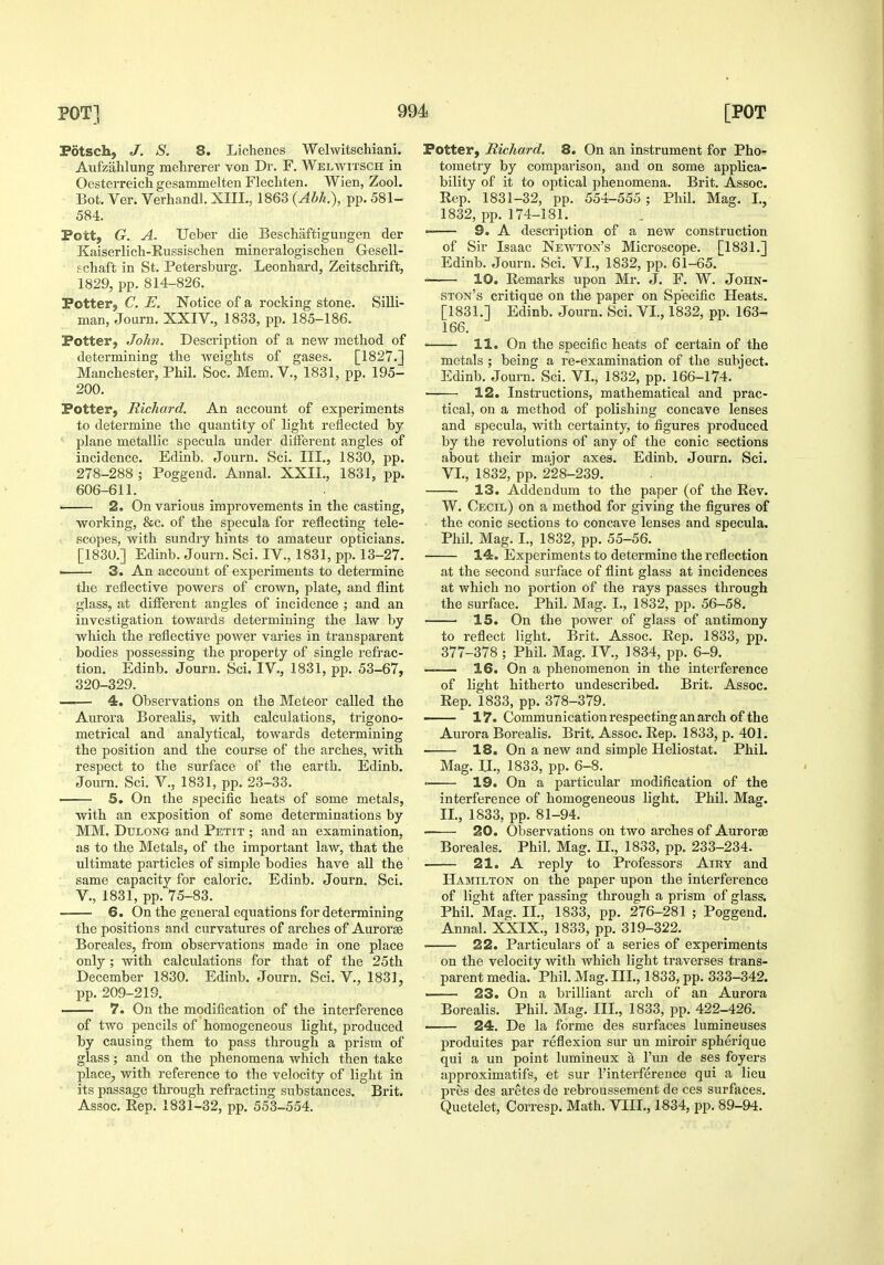 Fdtsch, J. S. 8. Lichenes Welwitschiani. Aufzalilung melirerer von Dr. F. Welwitsch in Oesterreich gesammelten Flecliten. Wien, Zool. Bot. Ver. Verhandl. XIII., 1863 (Abh.), pp. 581- 584. Fott, G. A. Ueber die Beschaftigungen der Kaiserlich-Kussischen mineralogischen Gesell- f chaft in St. Petersburg. Leonbard, Zeitscbrift, 1829, pp. 814-826. Potter, C. E. Notice of a rocking stone. Silli- man, Journ. XXIV,, 1833, pp. 185-186. Potter, John. Description of a new metbod of determining tbe weigbts of gases. [1827.] Manchester, Phil. Soc. Mem. V., 1831, pp. 195- 200. Potter, Richard. An account of experiments to determine tbe quantity of ligbt reflected by ' plane metallic specula under different angles of incidence. Edinb. Journ. Sci. III., 1830, pp. 278-288 ; Poggend. Annal. XXII., 1831, pp. 606-611. ■ 2. On various improvements in the casting, ■ working, &c. of tbe specula for reflecting tele- V scopes, with sundry bints to amateur opticians. [1830.] Edinb. Journ. Sci. IV., 1831, pp. 13-27. —— 3. An account of experiments to determine tbe reflective powers of crown, plate, and flint glass, at different angles of incidence ; and an investigation towards determining tbe law by which the reflective power varies in transparent bodies possessing the property of single refrac- tion. Edinb. Journ. Sci. IV., 1831, pp. 53-67, 320-329. —— 4. Observations on the Meteor called tbe Aurora Borealis, with calculations, trigono- metrical and analytical, towards determining the position and the course of tbe arches, with respect to the surface of the earth. Edinb. Journ. Sci. V., 1831, pp. 23-33. ' 5. On the specific heats of some metals, with an exposition of some determinations by MM. DuLONG and Petit ; and an examination, as to the Metals, of the important law, that tbe ultimate particles of simple bodies have all the same capacity for caloric. Edinb. Journ. Sci. v., 1831, pp. 75-83. 6. On tbe general equations for determining tbe positions and curvatures of arches of Aurorse Boreales, from observations made in one place only ; with calculations for that of tbe 25th December 1830. Edinb. Journ. Sci. V., 1831, pp. 209-219. ' 7. On tbe modification of the interference of two pencils of homogeneous ligbt, produced by causing them to pass through a prism of glass; and on the phenomena which then take place, with reference to the velocity of ligbt in its passage through refracting substances. Brit. Assoc. Rep. 1831-32, pp. 553-554. Potter, RicJiard. 8. On an instrument for Pho- tometry by comparison, and on some applica- bility of it to optical phenomena. Brit. Assoc. Rep. 1831-32, pp. 554-555 ; Phil. Mag. I., 1832, pp. 174-181. 9. A description of a new construction of Sir Isaac Newton's Microscope. [1831.] Edinb. Journ. Sci. VI., 1832, pp. 61-65. 10. Remarks upon Mr. J. F. W. John- ston's critique on the paper on Specific Heats. [1831.] Edinb. Journ. Sci. VI., 1832, pp. 163- 166. 11. On tbe specific beats of certain of the metals ; being a re-examination of the subject. Edinb. Journ. Sci. VI., 1832, pp. 166-174. 12. Instructions, mathematical and prac- tical, on a metbod of polishing concave lenses and specula, with certainty, to figures produced by the revolutions of any of tbe conic sections about their major axes. Edinb. Journ. Sci. VI., 1832, pp. 228-239. 13. Addendum to the paper (of tbe Rev. W. Cecil) on a method for giving the figures of tbe conic sections to concave lenses and specula. Phil. Mag. I., 1832, pp. 55-56. 14. Experiments to determine the reflection at tbe second surface of flint glass at incidences at which no portion of the rays passes through the surface. Phil. Mag. I., 1832, pp. 56-58. 15. On the power of glass of antimony to reflect ligbt. Brit. Assoc. Rep. 1833, pp. 377-378 ; Phil. Mag. IV., 1834, pp. 6-9. —— 16. On a phenomenon in tbe interference of light hitherto undescribed. Brit. Assoc. Rep. 1833, pp. 378-379. —- 17. Communication respecting an arch of the Aurora Borealis. Brit. Assoc. Rep. 1833, p. 401. 18. On a new and simple Heliostat. Phil. Mag. II., 1833, pp. 6-8. « 19. On a particular modification of the interference of homogeneous light. Phil. Mag. II., 1833, pp. 81-94. —— 20. Observations on two arches of Auroras Boreales. Phil. Mag. II,, 1833, pp. 233-234. 21. A reply to Professors Airy and Hamilton on the paper upon tbe interference of light after passing through a prism of glass. Phil. Mag. II., 1833, pp. 276-281 ; Poggend. Annal. XXIX,, 1833, pp. 319-322. 22. Particulars of a series of experiments on the velocity with which light traverses trans- parent media. Phil. Mag. Ill, 1833, pp. 333-342. — 23. On a brilliant arch of an Aurora Borealis. Phil. Mag. Ill,, 1833, pp. 422-426. 24. De la forme des surfaces lumineuses produites par reflexion sur un miroir spherique qui a un point lumineux a I'un de ses foyers approximatifs, et sur I'interference qui a lieu pres des aretes de rebroussement de ces surfaces. Quetelet, Corresp. Math. VIII., 1834, pp. 89-94.