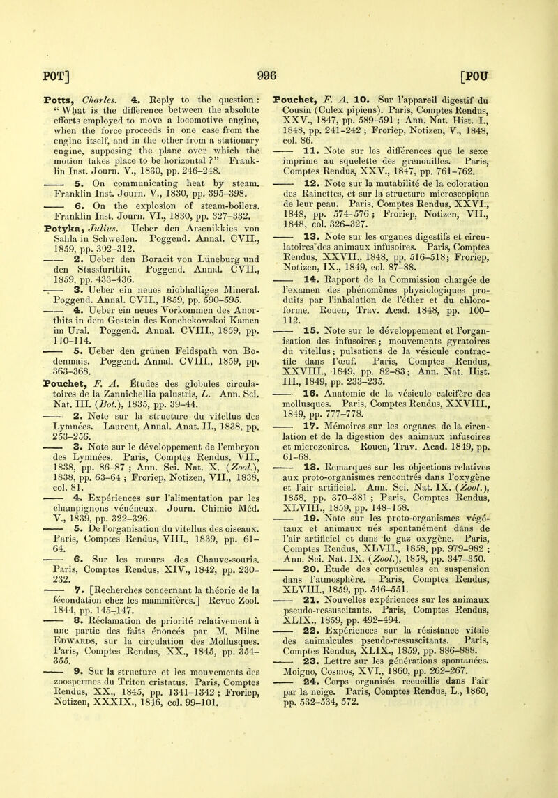 Fotts, Charles. 4. Reply to the question :  What is the difference between the absolute efforts employed to move a locomotive engine, when the force proceeds in one case from the engine itself, and in the other from a stationai-y engine, suj^posing the plane over which the motion takes place to be horizontal ?  Frank- 5. On communicating heat by steam. 6. On the explosion of steam-boilers. Fotykaj Julius. Ueber den Arsenikkies von Sahla in Schweden. Poggend. Annal. CVII., —— 2. Ueber den Boracit von Liineburg und den Stassfurthit. Poggend. Annal. CVII., 3. Ueber ein neues niobhaltiges Mineral. Poggend. Annal. CVIL, 1859, pp. 590-595. 4. Ueber ein neues Vorkommen des Anor- thits in dem Gestein des Konchekowskoi Kamen im Ural. Poggend. Annal. CVIII., 1859, pp. 110-114. —— 5. Ueber den griinen Feldspath von Bo- denmais. Poggend. Annal. CVIII., 1859, pp. 363-368. Pouchet, F. A. Etudes des globules circula- toires de la Zannichellia palustris, L. Ann. Sci. Nat. III. {Bot.), 1835, pp. 39-44. Lymnees. Laurent, Annal. Anat. II., 1838, pp. 253-256. 3. Note sur le developpemeut de I'embryon des Lymnees. Paris, Comptes Rendus, VII., 1838, pp. 86-87 ; Ann. Sci. Nat. X. (ZooL), 1838, pp. 63-64 ; Froriep, Notizen, VII., 1838, col. 81. ■ 4. Experiences sur I'alimentation par les champignons veneneux. Journ. Chimie Med. v., 1839, pp. 322-326. •—— 5. De I'organisation du vitellus des oiseaux. Paris, Comptes Rendus, VIII., 1839, pp. 61- 64. 6. Sur les mceurs des Chauve-souris. Paris, Comptes Rendus, XIV., 1842, jjp. 230- 232. 7. [Recherches concernant la theorie de la fecondation chez les mammiferes.] Revue Zool. 1844, pp. 145-147. —— 8. Reclamation de priorite relativement a une partie des faits enonces par M. Milne Edwakds, sur la circulation des Mollusques. Paris, Comptes Rendus, XX., 1845, pp. 354- 355. 9. Sur la structure et les mouvemeuts des zoospermes du Triton cristatus. Paris, Comptes Rendus, XX., 1845, pp. 1341-1342 ; Froriep, Notizen, XXXIX., 1846, col. 99-101. Fouchet, F. A. 10. Sur I'appareil digestif du Cousin (Culex pipiens). Paris, Comptes Rendus, XXV., 1847, pp. 589-591 ; Ann. Nat. Hist. I., 1848, pp. 241-242 ; Froriep, Notizen, V., 1848, col. 86. 11. Note sur les differences que le sexe imprime au squelette des grenouilles. Paris, 12. Note sur la mutabilite de la coloration de leur peau. Paris, Comptes Rendus, XXVI., 1848, col. 326-327. 13. Note sur les organes digestifs et circu- Rendus, XXVIL, 1848, pp. 516-518; Froriep, Notizen, IX., 1849, col. 87-88. I'examen des phenomenes physiologiques pro- duits par I'inhalation de Tether et du chloro- forme. Rouen, Trav. Acad. 1848, pp. 100- 112. 15. Note sur le developpemeut et I'organ- isation des infusoires; mouvements gyratoires du vitellus; pulsations de la vesicule contrac- tile dans I'ceuf. Paris, Comptes Rendus, XXVIII., 1849, pp. 82-83; Ann. Nat. Hist. III., 1849, pp. 233-235. 16. Anatomie de la vesicule calcifere des mollusques. Paris, Comptes Rendus, XXVIII., 17. Memoires sur les organes de la circu- lation et de la digestion des animaux infusoires et microzoaires. Rouen, Trav. Acad. 1849, pp. 61-68. 18. Remarques sur les objections relatives aux proto-organismes rencontres dans I'oxygene et I'air artificiel. Ann. Sci. Nat. IX. {Zool.), 1858, pp. 370-381 ; Paris, Comptes Rendus, XLVIIL, 1859, pp. 148-158. 19. Note sur les proto-organismes vege- taux et animaux nes spontanement dans de Fair artificiel et dans le gaz oxygene. Paris, Comptes Rendus, XLVIL, 1858, pp. 979-982 ; Ann. Sci. Nat. IX. {Zool), 1858, pp. 347-350. 20. Etude des corpuscules en suspension dans I'atmosphere. Paris, Comptes Rendus, XLVIIL, 1859, pp. 546-551. 21. Nouvelles experiences sur les animaux pseudo-ressuscitants. Paris, Comptes Rendus, XLIX., 1859, pp. 492-494. —— 22. Experiences sur la resistance vitale des animalcules pseudo-ressuscitants. Paris, Comptes Rendus, XLIX., 1859, pp. 886-888. —— 23. Lettre sur les generations spontauees. Moigno, Cosmos, XVL, 1860, pp. 262-267. 24. Corps organises recueillis dans I'air par la neige. Paris, Comptes Rendus, L., 1860, pp. 532-534, 572.