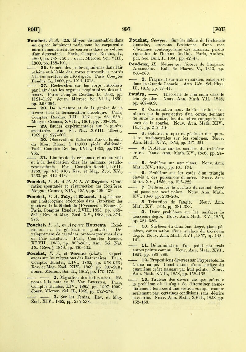 Fouchet, F. A. 25. Moyen de rassembler dans un espace infiuiment petit tous les corpuscules normalement invisibles contenus dans un volume d'air determine. Paris, Comptes Rendus, L., 1860, pp. 748-750; Journ. Microsc. Sci. VIII., 1860, pp. 188-191. > 26. Genese des proto-organismes dans I'air calcine et a I'aide des corps putrescibles portes a la temperature de 150 degres. Paris, Comptes Rendus, L., 1860, pp. 1014-1018. ■ 27. Recherches sur les corps introduits par I'air dans les organes respiratoires des ani- maux. Paris, Comptes Rendus, L., 1860, pp. 1121-1127; Journ. Microsc. Sci. VIII., 1860, pp. 259-264. —— 28. De la nature et de la genese de la levure dans la fermentation alcoolique. Paris, Comptes Rendus, LIL, 1861, pp. 284-288 ; Moigno, Cosmos, XVIII., 1861, pp. 333-336.^ —r- 29. Etudes experimentales sur la genese spontanee. Ann. Sci. Nat. XVIIL (Zool.), 1862, pp. 277-303. 30. Observations faites sur I'air de la cime du Mont Blanc, a 14,800 pieds d'altitude. Paris, Comptes Rendus, LVIL, 1863, pp. 765- 766. 31. Limites de la resistance vitale au vide et a la dessiccation chez les animaux pseudo- ressuscitants. Paris, Comptes Rendus, LVIL, 1863, pp. 813-816; Rev. et Mag. Zool. XV., 1863, pp. 412-413. Pouchet, F. A., et M. P. L. N. Doyere. Gene- ration spontanee et resurrection des Rotiferes. Moigno, Cosmos, XIV., 1859, pp. 426-432. Fouchet, F. A., Joly, et Musset. Experiences sur I'heterogenie executees dans I'interieur des glaciers de la Maladetta (Pyrenees d'Espagne). Paris, Comptes Rendus, LVIL, 1863, pp. 558- 561 ; Rev. et Mag. Zool. XV., 1863, pp. 374- 376. Fouchet, F. A., et Atiguste Houzeau. Expe- riences sur les generations spontanees. De- veloppement de certaines proto-organismes dans de I'air artificiel. Paris, Comptes Rendus, XLVIL, 1858, pp. 982-984; Ann. Sci. Nat. IX. [Zool), 1858, pp. 350-352. Fouchet, F. A., et Verrier (aine). Experi- ences sur les migrations des Entozoaires. Paris, Comptes Rendus, LIV., 1862, pp. 958-963 ; Rev, et Mag. Zool. XIV., 1862, pp. 207-213 ; Journ. Microsc. Sci. II., 1862, pp. 170-175. — 2. Migration des Entozoaires. Re- ponse a la note de M. Van Beneden. Paris, Comptes Rendus, LIV., 1862, pp. 1207-1209; Journ. Microsc. Sci. IL, 1862, pp. 272-274. 3. Sur les Tenias. Rev. et Mag. Zool. XIV., 1862, pp. 235-238. Fouchet, Georges. Sur les debris de I'industrie humaine, attestant I'existence d'une race d'hommes contemporaine des auimaux perdus (question de I'homme fossile). Paris, Aiithro- pol. Soc. Bull. I., 1860, pp. 42-47. Foudenx, JI. Notice sur I'ecorce de Chaparro Alcomoque. Bull, de Pharm. V., 1813, pp. 256-263. 2. Fragment sur une excursion, entreprise dans la Grande Canarie. Ann. Gen. Sci. Phys. IL, 1819, pp. 33-41. Foudra, , Theoreme de minimum dans le triangle plan. Nouv. Ann. Math. VIL, 1848, pp. 407-409. 2. Construction nouvelle des sections co- niques par la perspective d'un cercle, donnant de suite le centre, les diametres conjugues, les axes de la courbe. Nouv. Ann. Math. XIV., 1855, pp. 212-216. 3. Solution unique et generale des ques- tions fondameutales sur les coniques. Nouv. Ann. Math. XIV., 1855, pp. 217-221. 4. Probleme sur les courbes du troisieme ordre. Nouv. Ann. Math. XV., 1856, pp. 24- 26. 5. Probleme sur sept plans. Nouv. Ann. Math. XV., 1856, pp. 161-164. 6. Probleme sur les cotes d'un triangle eleves a des puissances donnees. Nouv. Ann. Math. XV., 1856, pp. 217-222. —— 7. Determiner la surface du second degre qui passe par neuf points. Nouv. Ann. Math. XV., 1856, pp. 263-264. 8. Trisection de Tangle. Nouv. Ann. Math. XV., 1856, pp. 381-383. 9. Deux problemes sur les surfaces du deuxierae degre. Nouv. Ann. Math. XV., 1856, pp. 384-386. —— 10. Surfaces du deuxierae degre, plans p6- laires, construction d'une surface du troisieme degre. Nouv. Ann, Math. XVI., 1857, pp. 148- 151. 11. Determination d'un point par trois autres points connus. Nouv. Ann. Math. XVI., 1857, pp. 388-389. 12. Propositions diverses sur rhyperboloide; a une nappe. Construction d'une surface du quatrieme ordre passant par huit points. Nouv, Ann. Math. XVII., 1858, pp. 158-162. . 13. Tableau des divers cas que presente le probleme oii il s'agit de determiner imme- diatement les axes d'une section conique connue seulement par certaines conditions sans decrire la courbe. Nouv. Ann. Math. XVIL, 1858, pp, 162-163.