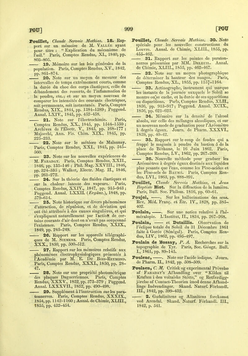 Fouillet; Claude Servais Mathias. 18. Eap- port sur un memoire de M. Valljsb ayant pour titre :  Explication du mecanisme de I'oeil. Paris, Comptes Kendus, XI., 1840, pp. 803-805. 19. Memoire sur les lois generales de la population. Paris, Comptes Eendus, XV., 1842, pp. 861-874. 20. Note sur un moyen de mesurer des intervalles de temps extremement courts, comme la duree du choc des corps elastiques, cells du debandement des ressorts, de I'inflammation de la poudre, etc.; et sur un moyen nouveau de comparer les intensites des courants electriques, soit permanents, soit instautanes. Paris, Comptes Eendus, XIX., 1844, pp. 1384-1389; Poggend. Anna]. LXIV., 1845, pp. 452-458. 21. Note sur I'electrocliimie. Paris, Comptes Eendus, XX., 1845, pp. 1544-1550 ; Archives de I'Electr. V., 1845, pp. 168-177 ; Majocchi, Ann. Fis. Chim. XIX., 1845, pp. 225-233. 22. Note sur le meteore de Malaunay. ■ Paris, Comptes Eendus, XXL, 1845, pp. 545- 560. —— 23. Note sur les nouvelles experiences de M. Fakaday. Paris, Comptes Eendus, XXII., 1846, pp. 135-146 ; Phil. Mag. XXVIII., 1846, pp. 324-335 ; Walker, Electr. Mag. II., 1846, pp. 261-272. 24. Sur la theorie des fluides elastiques et sur la chaleur latente des vapeurs. Paris, Comptes Eendus, XXIV., 1847, pp. 915-943; Poggend. Annal. LXXII. {Ergdnz.), 1848, pp. 579-614. 25. Note historique sur divers phenomenes d'attraction, de repulsion, et de deviation qui out ete attribues a des causes singulieres, et qui s'expliquent naturellement par I'actioft de cer- tains courants d'air dont on n'avait pas soupgonne I'existence. Paris, Comptes Eendus, XXIX., 1849, pp. 245-249. 26. Eapport sur les appareils telegraphi- ques de M. Siemens. Paris, Comptes Eendus, XXX., 1850, pp. 500-512. 27. Eapport sur les memoires relatifs aux phenomenes electrophysiologiques presentes a I'Academie par M. E. Du Bois-Eeymond. Paris, Comptes Eendus, XXXI., 1850, pp. 28- 47. I 28. Note sur une propriete photometrique des plaques Daguerriennes. Paris, Comptes • Eendus, XXXV., 1852, pp. 373-379 ; Poggend. Annal. LXXXVIL, 1852, pp. 490-498. —— 29. Supplement a I'instruction sur les para- tonnerres. Paris, Comptes Eendus, XXXIX., 1854, pp. 1142-1160 ; Annal. de Chimie, XLIII., 1855, pp. 432-454. Fouillet, Claude Servais Mathias. 30. Note speciale pour les nouvelles constructions du Louvre. Annal. de Chimie, XLIIL, 1855, pp. 455-462. 31. Eapport sur les pointes de paraton- nerres presentees par MM. Deletjil. Annal. de Chimie, XLIIL, 1855, pp. 462-467. 32. Note sur un moyen photographique de determiner la hauteur des nuages. Paris, Comptes Eendus, XL., 1855, pp. 1157-1164. 33. Actinographe, instrument qui marque les instants de la joiirnee auxquels le Soleil se montre ou'se cache, et la duree de ses apparitions ou disparitions. Paris, Comptes Eendus, XLII., 1856, pp. 913-917; Poggend. Annal. XCIX., 1856, pp. 621-625. —— 34. Memoire sur la densite de I'alcool absolu, sur celle des melanges alcooliques, et sur un nouveau mode de graduation pour I'Areometre a degres egaux. Journ. de Pharm. XXXVI., 1859, pp. 40-42. 35. Eapport sur le coup de foudre qui a frappe le magasin a poudre du bastion 5 de la place de Bethune, le 16 Juin 1862. Paris, Comptes Eendus, LV., 1862, pp. 267-269. — 36. NouveUe methode pour graduer les Areometres a degres egaux destines aux liquides plus pesants que I'eau, comme les Pese-acides et les Pese-sels de Baume. Paris, Comptes Een- dus, LVL, 1863, pp. 888-891. Fouillet, Claude Servais Mathias, et Jean Baptiste Biot. Sur la diffraction de la lumiere. Paris, Bull. Soc. Philom. 1816, pp. 60-61. Foujol) . Sur les hallucinations des sens. Eev, Med. Frang. et Etr. IV., 1828, pp. 385- 402. Foulain, . Sur une notice relative a I'he- meralopie. L'Institut, II., 1834, pp. 267-268. Foulain, et Butaillis. Observation de I'eclipse totale du Soleil du 31 Decembre 1861 faite a Goree (Senegal). Paris, Conjptes Een- dus, LI v., 1862, pp. 495-497. Foulain de Bossay, P. A. Eecherches sur la topographie de Tyr. Paris, Soc. Geogr. Bull. L, 1861, pp. 89-145. Foulenc, . Note sur I'acide iodique. Journ. de Pharm. 11., 1842, pp. 508-509. Foulsen, C. M. Critisk og experimental Provelse af Faraday's Afhandling over Kilden til Kraften i den voltaiske Stotte, og Eetferdigg- jorelse af Contact-Theorien imod denne Af hand- lings Indvendinger. Skand. Naturf. Forhandl. III., 1842, pp. 399-432. 2. Gadolinitens og Allanitens forekomst ved Arendal. Skand. Naturf. Forhandl. III., 1842, p. 541.