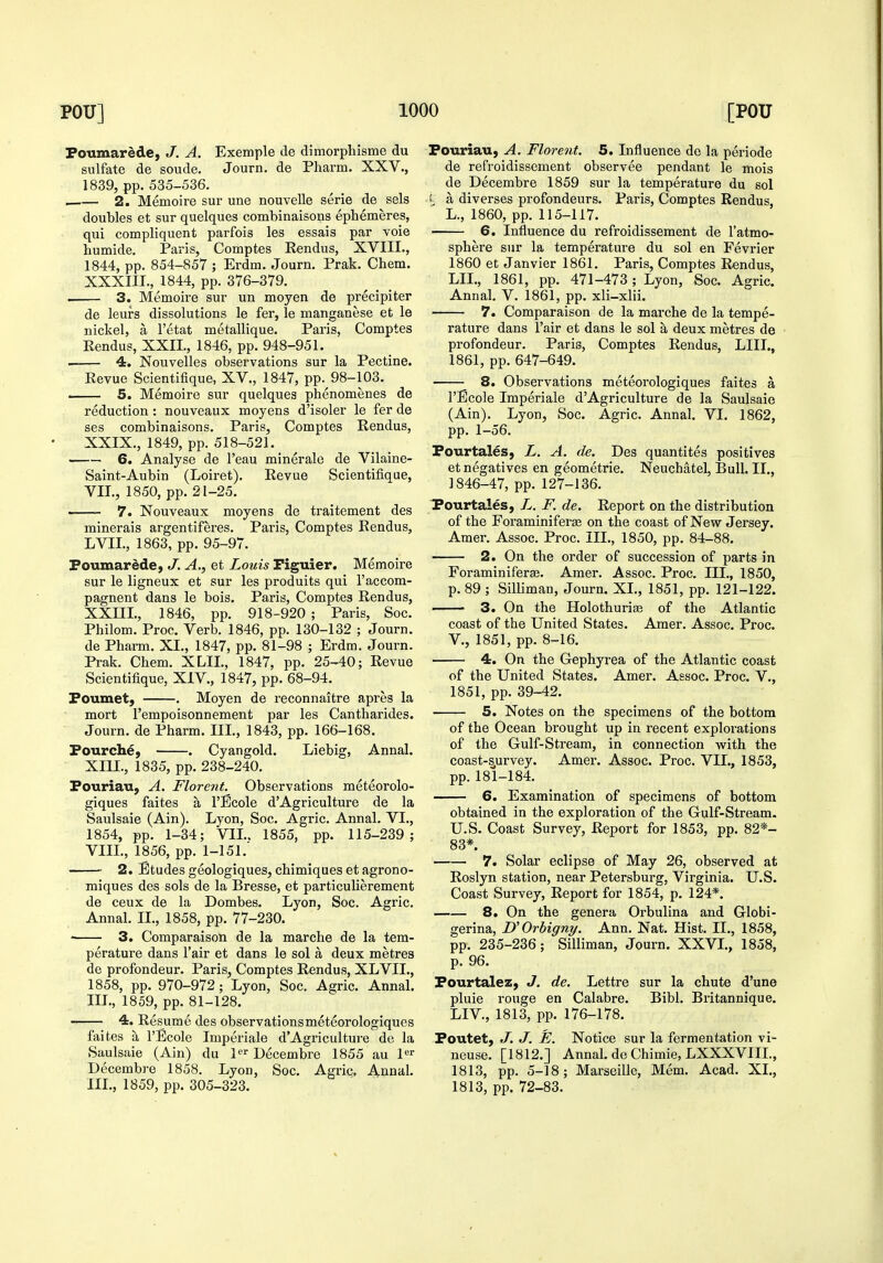 Foumarede, J. A. Exemple de dimorpliisnie du sulfate de soude. Journ. de Pharm. XXV., 1839, pp. 535-536. i 2. Memoire sur une nouvelle serie de sels doubles et sur quelques combinaisons ephemeres, qui compliquent parfois les essais par voie humide. Paris, Comptes Eendus, XVIII., 1844, pp. 854-857 ; Erdm. Journ. Prak, Chem. XXXIII., 1844, pp. 376-379. 3. Memoire sur un moyen de precipiter de leurs dissolutions le fer, le manganese et le nickel, a I'etat metallique. Paris, Comptes Eendus, XXII., 1846, pp. 948-951. 4. Nouvelles observations sur la Pectine. Revue Scientifique, XV., 1847, pp. 98-103. —— 5. Memoire sur quelques phenomenes de reduction : nouveaux moyens d'isoler le fer de ses combinaisons. Paris, Comptes Rendus, XXIX., 1849, pp. 518-521. 6. Analyse de I'eau minerale de Vilaine- Saint-Aubin (Loiret). Revue Scientifique, VII. , 1850, pp. 21-25. ■ 7. Nouveaux moyens de traitement des minerais argentiferes. Paris, Comptes Rendus, LVII., 1863, pp. 95-97. Foumardde, J. A., et Louis Piguier. Memoire sur le ligneux et sur les produits qui I'accom- pagnent dans le bois. Paris, Comptes Rendus, XXIIL, 1846, pp. 918-920 ; Paris, Soc. Philom. Proc. Verb. 1846, pp. 130-132 ; Journ. de Pharm. XI., 1847, pp. 81-98 ; Erdm. Journ. Prak. Chem. XLIL, 1847, pp. 25-40; Revue Scientifique, XIV., 1847, pp. 68-94. Foumet, . Moyen de reconnaitre apres la mort I'empoisonnement par les Cantharides. Journ. de Pharm. III., 1843, pp. 166-168. Fourch^, . Cyangold. Liebig, Annal. XIU., 1835, pp. 238-240. Fouriau, A. Florent. Observations meteorolo- giques faites a I'Ecole d'Agriculture de la Saulsaie (Ain). Lyon, Soc. Agric. Annal. VI., 1854, pp. 1-34; VII.. 1855, pp. 115-239; VIII. , 1856, pp. 1-151. 2. Etudes geologiques, chimiques et agrono- miques des sols de la Bresse, et particulierement de ceux de la Dombes. Lyon, Soc. Agric. Annal. II., 1858, pp. 77-230. ■ 3. Comparaison de la marche de la tem- perature dans I'air et dans le sol a deux metres de profondeur. Paris, Comptes Rendus, XLVII., 1858, pp. 970-972; Lyon, Soc. Agric. Annal. III., 1859, pp. 81-128. 4. Resume des observationsmeteorologiques faites a I'Bcole Imperiale d'Agriculture de la Saulsaie (Ain) du P Decembre 1855 au l*^ Decembre 1858. Lyon, Soc. Agric, Annal. III., 1859, pp. 305-323. Fouriau, A. Florent. 5. Influence de la periode de refroidissement observee pendant le mois de Decembre 1859 sur la temperature du sol i a diverses profondeurs. Paris, Comptes Rendus L., 1860, pp. 115-117. 6. Influence du refroidissement de 1'atmo- sphere sur la temperature du sol en Fevrier 1860 et Janvier 1861. Paris, Comptes Rendus, LIL, 1861, pp. 471-473 ; Lyon, Soc. Agric. Annal. V. 1861, pp. xli-xlii. 7. Comparaison de la marche de la tempe- rature dans Fair et dans le sol a deux metres de profondeur. Paris, Comptes Rendus, LIII., 1861, pp. 647-649. 8. Observations meteorologiques faites a I'Ecole Imperiale d'Agriculture de la Saulsaie (Ain). Lyon, Soc. Agric. Annal. VL 1862, pp. 1-56. Fourtales, L. A. de. Des quantites positives et negatives en geometrie. Neuchatel, Bull. II., 1846-47, pp. 127-136. Fourtales, L. F. de. Report on the distribution of the Foraminiferas on the coast of New Jersey. Amer. Assoc. Proc. III., 1850, pp. 84-88. 2. On the order of succession of parts in Foraminiferte. Amer. Assoc. Proc. III., 1850, p. 89 ; Silliman, Journ. XL, 1851, pp. 121-122. 3. On the Holothurise of the Atlantic coast of the United States. Amer. Assoc. Proc. v., 1851, pp. 8-16. 4. On the Gephyrea of the Atlantic coast of the United States. Amer. Assoc. Proc. V., 1851, pp. 39-42. 5. Notes on the specimens of the bottom of the Ocean brought up in recent explorations of the Gulf-Stream, in connection with the coast-purvey. Amer. Assoc. Proc. VII., 1853, pp.181-184. 6. Examination of specimens of bottom obtained in the exploration of the Gulf-Stream. U.S. Coast Survey, Report for 1853, pp. 82*- 83* 7. Solar eclipse of May 26, observed at Roslyn station, near Petersburg, Virginia. U.S. Coast Survey, Report for 1854, p. 124*. 8. On the genera Orbulina and Globi- gerina, U Orhigny. Ann. Nat. Hist. II., 1858, pp. 235-236; Silliman, Journ. XXVL, 1858, p. 96. Fourtalez, J. de. Lettre sur la chute d'une pluie rouge en Calabre. Bibl. Britannique. LI v., 1813, pp. 176-178. Foutet, J. J. E. Notice sur la fermentation vi- neuse. [1812.] Annal. de Chimie, LXXXVIIL, 1813, pp. 5-18; Marseille, Mem. Acad. XL, 1813, pp. 72-83.