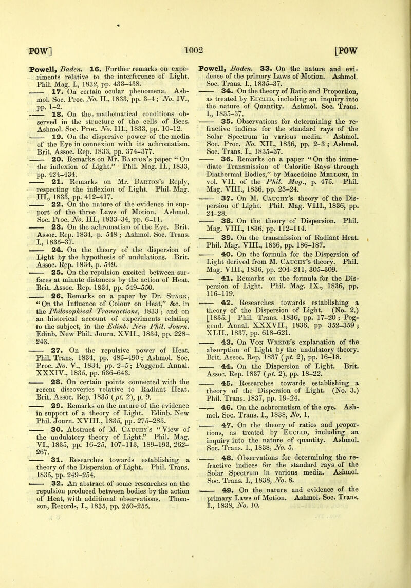 4 POW] 1( Powell, Baden. 16. Further remarks on expe- riments relative to the interference of Light. Phil. Mag. I., 1832, pp. 433-438. 17. On certain ocular phenomena. Ash- mol. Soc. Proc. No. II., 1833, pp. 3-4; No. IV., PP- 1-2- 18. On the. mathematical conditions ob- served in the structure of the cells of Bees. Ashmol. Soc. Proc. No. 111., 1833, pp. 10-12. 19. On the dispersive power of the media of the Eye in connexion with its achromatism. Brit. Assoc. Rep. 1833, pp. 374-377. 20. Remarks on Mr. Babton's paper  On the inflexion of Light. Phil. Mag. II., 1833, pp. 424-434. 21. Remarks on Mr. Barton's Reply, respecting the inflexion of Light. Phil. Mag. Ill, 1833, pp. 412-417. 22. On the nature of the evidence in sup- port of the three Laws of Motion. Ashmol. Soc. Proc. No. III., 1833-34, pp. 6-11. 23. On the achromatism of the Eye. Brit. Assoc. Rep. 1834, p. 548 ; Ashmol. Soc. Trans. I., 1835-37. 24. On the theory of the dispersion of Light by the hypothesis of undulations. Brit. Assoc. Rep. 1834, p. 549. — 25. On the repulsion excited between sur- faces at minute distances by the action of Heat. Brit. Assoc. Rep. 1834, pp. 549-550. 26. Remarks on a paper by Dr. Stakk,  On the Influence of Colour on Heat, &c. in the Philosophical Transactions, 1833 ; and on an historical account of experiments relating to the subject, in the Edinb. New Phil. Journ. Edinb. New Phil. Journ. XVIL, 1834, pp. 228- 243. 27. On the repulsive power of Heat. Phil. Trans. 1834, pp. 485-490; Ashmol. Soc. Proc. No. v., 1834, pp. 2-5 ; Poggend. Annal. XXXIV., 1835, pp. 636-643. ■ 28. On certain points connected with the recent discoveries relative to Radiant Heat. Brit. Assoc. Rep. 1835 {pt. 2), p. 9. 29. Remarks on the nature of the evidence in support of a theory of Light. Edinb. New PhU. Journ. XVIIL, 1835, pp. 275-285. 30. Abstract of M. Cauchy's View of the undulatory theory of Light. Phil. Mag. VL, 1835, pp. 16-25, 107-113, 189-193, 262- 267. 31. Researches towards establishing a theory of the Dispersion of Light. Phil. Trans. 1835, pp. 249-254. » 32. An abstract of some researches on the repulsion produced between bodies by the action of Heat, with additional observations. Thom- '2 [POW Powell, Baden. 33. On the nature and evi- dence of the primary Laws of Motion. Ashmol. Soc. Trans. L, 1835-37. 34. On the theory of Ratio and Proportion, as treated by Euclid, including an inquiry into the nature of Quantity. Ashmol. Soc. Trans. I, 1835-37. 35. Observations for determining the re- fractive indices for the standard rays of the Solar Spectrum in various media. Ashmol. Soc. Proc. No. XIL, 1836, pp. 2-3 ; Ashmol. Soc. Trans. I., 1835-37. 36. Remarks on a paper On the imme- diate Transmission of Calorific Rays through Diathermal Bodies, by Macedoine Melloni, in vol. VII. of the Phil. Mag., p. 475. Phil. Mag. VIII., 1836, pp. 23-24. 37. On M. Cauchy's theory of the Dis- persion of Light. Phil. Mag. VIIL, 1836, pp. 24-28. —— 38. On the theory of Dispersion. Phil. Mag. VIIL, 1836, pp. 112-114. 39. On the transmission of Radiant Heat. , Phil. Mag. VIIL, 1836, pp. 186-187. ■ 40. On the formula for the Dispersion of Light derived from M. Cauchy's theory. Phil. Mag. VIIL, 1836, pp. 204-211, 305-309. ' 41. Remarks on the formula for the Dis- persion of Light. Phil. Mag. IX., 1836, pp. 116-119. —— 42. Researches towards establishing a theory of the Dispersion of Light. (No. 2.) [1835.] Phil. Trans. 1836, pp. 17-20 ; Pog- gend. Annal. XXXVIL, 1836, pp 352-359 ; XLIL, 1837, pp. 618-621. —— 43. On Von Wrede's explanation of the absorption of Light by the undulatory theory, Brit. Assoc. Rep. 1837 {-pt. 2), pp. 16-18. 44. On the Dispersion of Light. Brit. Assoc. Rep. 1837 {pt. 2), pp. 18-22. 45. Researches towards establishing a theory of the Dispersion of Light. (No. 3.) Phil. Trans. 1837, pp. 19-24. —r— 46. On the achromatism of the eye. Ash- mol. Soc. Trans. I., 1838, No. 1. 47. On the theory of ratios and propor- tions, as treated by Euclid, including an inquiry into the nature of quantity. Ashmol. Soc. Trans. L, 1838, No. 5. 48. Observations for determining the re- fractive indices for the standard rays of the Solar Spectrum in various media. Ashmol. Soc. Trans, I., 1838, No. 8. 49. On the nature and evidence of the primary Laws of Motion. Ashmol. Soc. Trans,