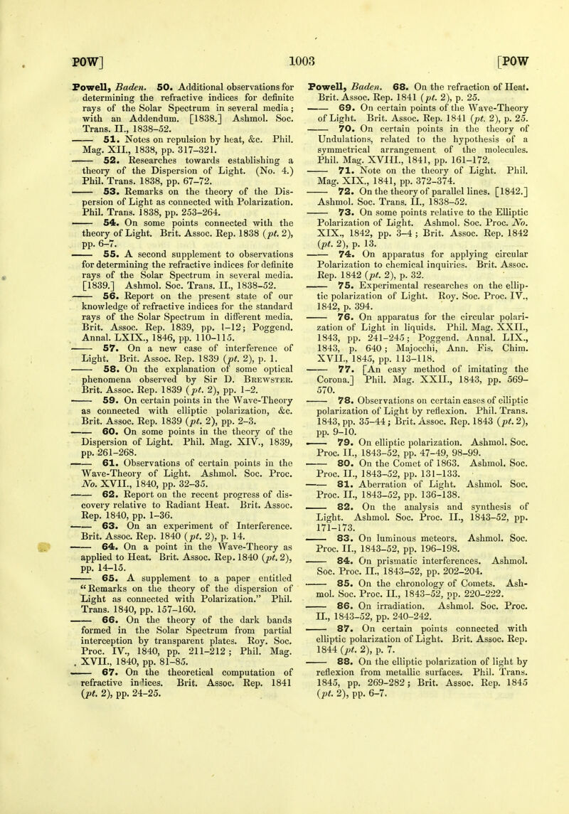 Powell, Baden. 50. Additional observations for determining the refractive indices for definite rays of the Solar Spectrum in several media; with an Addendum. [1838.] Ashmol. Soc. Trans. II., 1838-52. 51. Notes on repulsion by heat, &c. Phil. Mag. XII., 1838, pp. 317-321. 52. Researches towards establishing a theoiy of the Dispersion of Light. (No. 4.) Phil. Trans. 1838, pp. 67-72. 53. Remarks on the theory of the Dis- persion of Light as connected with Polarization. Phil. Trans. 1838, pp. 253-264. — 54. On some points connected with the theory of Light. Brit. Assoc. Rep. 1838 {pt. 2), pp. 6-7. —— 55. A second supplement to observations for determining the refractive indices for definite rays of the Solar Spectrum in several media. [1839.] Ashmol. Soc. Trans. IL, 1838-52. 56. Report on the present state of our knowledge of refractive indices for the standard rays of the Solar Spectrum in different media. Brit. Assoc. Rep. 1839, pp. 1-12; Poggend. Annal. LXIX., 1846, pp. 110-115. 57. On a new case of interference of Light. Brit. Assoc. Rep. 1839 (pt 2), p. 1. 58. On the explanation of some optical phenomena observed by Sir D. Brewster. Brit. Assoc. Rep. 1839 {pt. 2), pp. 1-2. - 59. On certain points in the Wave-Theory as connected with elliptic polarization, &c. Brit. Assoc. Rep. 1839 (pt. 2), pp. 2-3. 60. On some points in the theory of the Dispersion of Light. Phil. Mag. XIV., 1839, pp. 261-268. —— 61. Observations of certain points in the Wave-Theory of Light. Ashmol. Soc. Proc. No. XVII., 1840, pp. 32-35. 62. Report on the recent progress of dis- covery relative to Radiant Heat. Brit. Assoc. Rep. 1840, pp. 1-36. • 63. On an experiment of Interference. Brit. Assoc. Rep. 1840 {pt. 2), p. 14. 64. On a point in the Wave-Theory as applied to Heat. Brit. Assoc. Rep. 1840 {pt. 2), pp. 14-15. 65. A supplement to a paper entitled Remarks on the theory of the dispersion of Light as connected with Polarization. Phil. Trans. 1840, pp. 157-160. 66. On the theory of the dark bands formed in the Solar Spectrum from partial interception by transparent plates. Roy. Soc. Proc. IV., 1840, pp. 211-212; Phil. Mag. . XVII., 1840, pp. 81-85. —— 67. On the theoretical computation of refractive in'^ices. Brit. Assoc. Rep. 1841 {pt. 2), pp. 24-25. Powell, Baden. 68. On the i-efraction of Heat. Brit. Assoc. Rep. 1841 (pt. 2), p. 25. —•— 69. On certain points of the Wave-Theory of Light. Brit. Assoc. Rep. 1841 (pt. 2), p. 25. 70. On certain points in the theory of Undulations, related to the hypothesis of a symmetrical arrangement of the molecules. Phil. Mag. XVIIL, 1841, pp. 161-172. 71. Note on the theory of Light. Phil. Mag. XIX., 1841, pp. 372-374. 72. On the theory of parallel lines. [1842.] Ashmol. Soc. Trans. IL, 1838-52. 73. On some points relative to the Elliptic Polarization of Light. Ashmol. Soc. Proc. JVo. XIX., 1842, pp. 3-4 ; Brit. Assoc. Rep. 1842 (pt. 2), p. 13. 74. On apparatus for applying circular Polarization to chemical inquiries. Brit. Assoc. Rep. 1842 (pt. 2), p. 32. —— 75. Experimental researches on the ellip- tic polarization of Light. Roy. Soc. Proc. IV., 1842, p. 394. 76. On apparatus for the circular polari- zation of Light in liquids. Phil. Mag. XXII., 1843, pp. 241-245; Poggend. Annal. LIX., 1843, p. 640 ; Majocclii, Ann. Fis. Chim. XVII., 1845, pp. 113-118. 77. [An easy method of imitating the Corona.] Phil. Mag. XXII., 1843, pp. 569- 570. 78. Observations on certain cases of elliptic polarization of Light by reflexion. Phil. Trans. 1843, pp. 35-44; Brit. Assoc. Rep. 1843 (pt. 2), pp. 9-10. . 79. On elliptic polarization. Ashmol. Soc. Proc. IL, 1843-52, pp. 47-49, 98-99. 80. On the Comet of 1863. Ashmol. Soc. Proc. IL, 1843-52, pp. 131-133. 81. Aberration of Light. Ashmol. Soc. Proc. IL, 1843-52, pp. 136-138. I 82. On the analysis and synthesis of Light. Ashmol. Soc. Proc. IL, 1843-52, pp. 171-173. 83. On luminous meteors. Ashmol. Soc. Proc. IL, 1843-52, pp. 196-198. 84. On prismatic interferences. Ashmol. Soc. Proc. IL, 1843-52, pp. 202-204. 85. On the chronology of Comets. Ash- mol. Soc. Proc. IL, 1843-52, pp. 220-222. 86. On irradiation. Ashmol. Soc. Proc. IL, 1843-52, pp. 240-242. —— 87. On certain points connected with elliptic polarization of Light. Brit. Assoc. Rep. 1844 (pt. 2), p. 7. 88. On the elliptic polarization of light by reflexion from metallic surfaces. Phil. Trans. 1845, pp. 269-282; Brit. Assoc. Rep. 1845 {pt. 2), pp. 6-7.