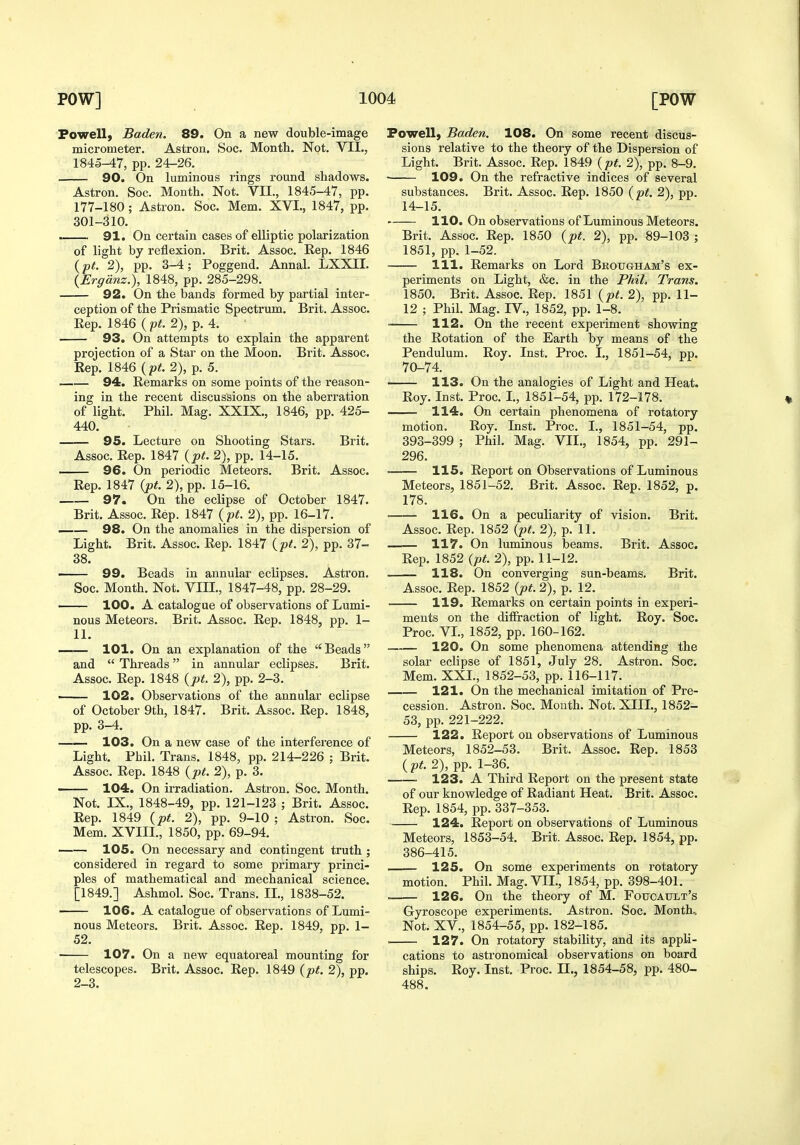 Powell, Baden. 89. On a new double-image micrometer. Astron. Soc. Montli. Not. VII., 1845-47, pp. 24-26. 90. On luminous rings round shadows. Astron. Soc. Month. Not. VII., 1845-47, pp. 177-180 ; Astron. Soc. Mem. XVI., 1847, pp. 301-310. . 91. On certain cases of elliptic polarization of light by reflexion. Brit. Assoc. Rep. 1846 {pt. 2), pp. 3-4; Poggend. Annal. LXXII. {Ergdnz.), 1848, pp. 285-298. 92. On the bands formed by partial inter- ception of the Prismatic Spectrum. Brit. Assoc. Rep. 1846 (pit. 2), p. 4. 93. On attempts to explain the apparent projection of a Star on the Moon. Brit. Assoc. Rep. 1846 {pt. 2), p. 5. 94. Remarks on some points of the reason- ing in the recent discussions on the aberration of light. Phil. Mag. XXIX., 1846, pp. 425- 440. 95. Lecture on Shooting Stars. Brit. Assoc. Rep. 1847 {pt. 2), pp. 14-15. — 96. On periodic Meteors. Brit. Assoc. Rep. 1847 {pt. 2), pp. 15-16. 97. On the eclipse of October 1847. Brit. Assoc. Rep. 1847 {pt. 2), pp. 16-17. —— 98. On the anomalies in the dispersion of Light. Brit. Assoc. Rep. 1847 {pt. 2), pp. 37- 38. —— 99. Beads in annular eclipses. Astron. Soc. Month. Not. VIIL, 1847-48, pp. 28-29. ■ 100. A catalogue of observations of Lumi- nous Meteors. Brit. Assoc. Rep. 1848, pp. 1- 11. 101. On an explanation of the Beads and  Threads in annular eclipses. Brit. Assoc. Rep. 1848 {pt. 2), pp. 2-3. ■ 102. Observations of the annular eclipse of October 9th, 1847. Brit. Assoc. Rep. 1848, pp. 3-4. 103. On a new case of the interference of Light. Phil. Trans. 1848, pp. 214-226 ; Brit. Assoc. Rep. 1848 {pt. 2), p. 3. 104. On irradiation. Astron. Soc. Month. Not. IX., 1848-49, pp. 121-123 ; Brit. Assoc. Rep. 1849 {pt. 2), pp. 9-10 ; Astron. Soc. Mem. XVIII., 1850, pp. 69-94. 105. On necessary and contingent truth ; considered in regard to some primary princi- ples of mathematical and mechanical science. [1849.] Ashmol. Soc. Trans. IL, 1838-52. 106. A catalogue of observations of Lumi- nous Meteors. Brit. Assoc. Rep. 1849, pp. 1- 52. ■ 107. On a new equatoreal mounting for telescopes. Brit. Assoc. Rep. 1849 {pt. 2), pp. 2-3. Powell, Baden. 108. On some recent discus- sions relative to the theory of the Dispersion of Light. Brit. Assoc. Rep. 1849 {pt. 2), pp. 8-9. ■ 109. On the refractive indices of several substances. Brit. Assoc. Rep. 1850 {pt. 2), pp. 14-15. 110. On observations of Luminous Meteors. Brit. Assoc. Rep. 1850 {pt. 2), pp. 89-103 ; 1851, pp. 1-52. 111. Remarks on Lord Brougham's ex- periments on Light, &c. in the Phil, Trans. 1850. Brit. Assoc. Rep. 1851 {pt. 2), pp. 11- 12 ; Phil. Mag. IV., 1852, pp. 1-8. 112. On the recent expei'iment showing the Rotation of the Earth by means of the Pendulum. Roy. Inst. Proc. I., 1851-54, pp. 70-74. 113. On the analogies of Light and Heat, Roy. Inst. Proc. L, 1851-54, pp. 172-178. 114. On certain phenomena of rotatory motion. Roy. Inst. Proc. L, 1851-54, pp. 393-399 ; Phil. Mag. VII., 1854, pp. 291- 296. • 115. Report on Observations of Luminous Meteors, 1851-52. Brit. Assoc. Rep. 1852, p. 178. 116. On a peculiarity of vision. Brit. Assoc. Rep. 1852 {pt. 2), p. 11. 117. On luminous beams. Brit. Assoc. Rep. 1852 {pt. 2), pp. 11-12. 118. On converging sun-beams. Brit. Assoc. Rep. 1852 {pt. 2), p. 12. 119. Remarks on certain points in experi- ments on the diffraction of light. Roy. Soc. Proc. VL, 1852, pp. 160-162. 120. On some phenomena attending the solar eclipse of 1851, July 28. Astron. Soc. Mem. XXL, 1852-53, pp. 116-117. 121. On the mechanical imitation of Pre- cession. Astron. Soc. Month. Not. XIIL, 1852- 53, pp. 221-222. 122. Report on observations of Luminous Meteors, 1852-53. Brit. Assoc. Rep. 1853 ( pt. 2), pp. 1-36. 123. A Third Report on the present state of our knowledge of Radiant Heat. Brit. Assoc. Rep. 1854, pp. 337-353. 124. Report on observations of Luminous Meteors, 1853-54. Brit. Assoc. Rep. 1854, pp. 386-415. 125. On some experiments on rotatory motion. Phil. Mag. VII., 1854, pp. 398-401. 126. On the theory of M. Foucault's Gyroscope experiments. Astron. Soc. Month.. Not. XV., 1854-55, pp. 182-185. . 127. On rotatory stability, and its appli- cations to astronomical observations on board ships. Roy. Inst. Proc. II., 1854-58, pp. 480- 488.