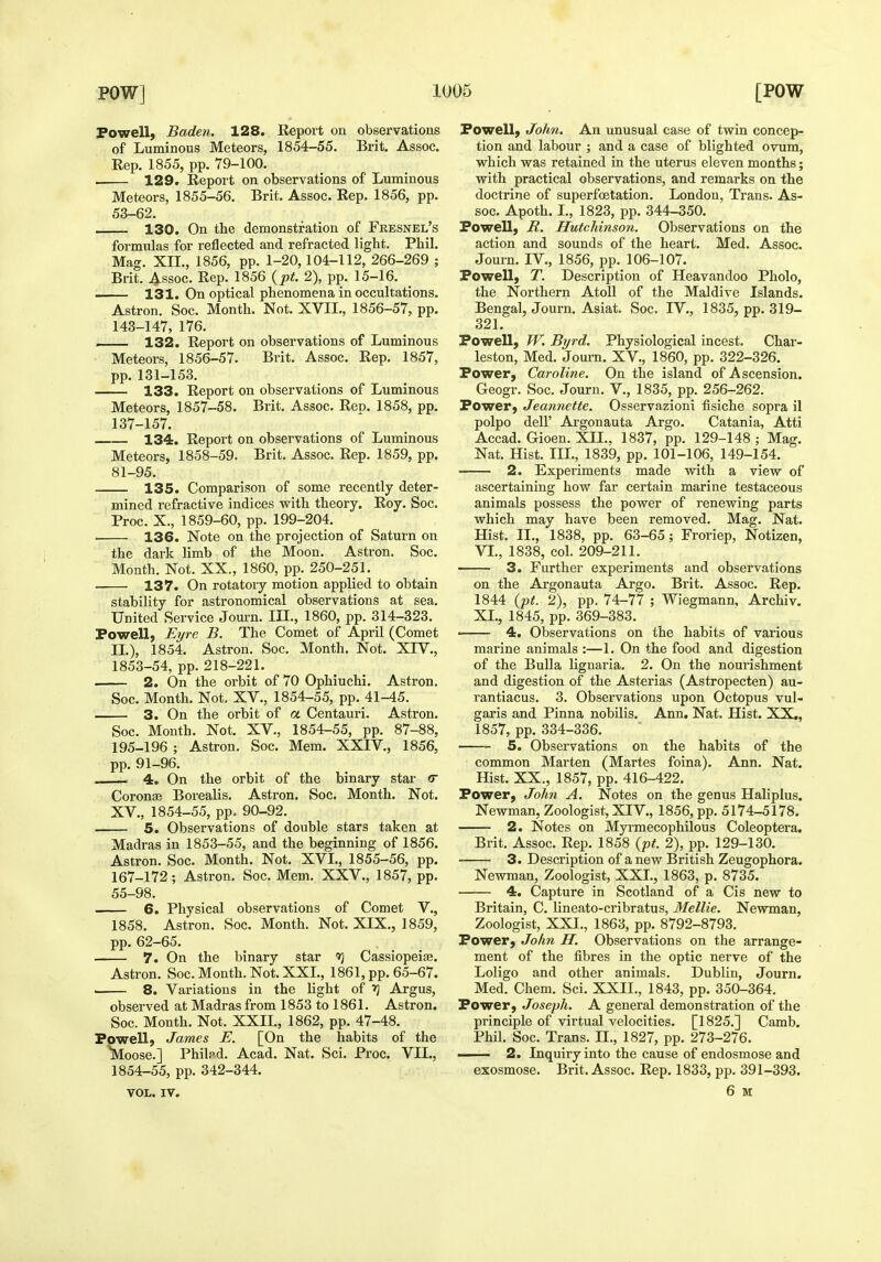 Powell, Baden. 128. Report on observations of Luminous Meteors, 1854-55. Brit. Assoc. Rep. 1855, pp. 79-100. . 129. Report on observations of Luminous Meteors, 1855-56. Brit. Assoc. Rep. 1856, pp. 53-62. 130. On the demonstration of Fresnel's formulas for reflected and refracted light. Phil. Mag. XII., 1856, pp. 1-20, 104-112, 266-269 ; Brit. Assoc. Rep. 1856 {^pt. 2), pp. 15-16. _ 131. On optical phenomena in occultations- Astron. Soc. Month. Not. XVII., 1856-57, pp. 143-147, 176. . 132. Report on observations of Luminous Meteors, 1856-57. Brit. Assoc. Rep. 1857, pp. 131-153. 133. Report on observations of Luminous Meteors, 1857-58. Brit. Assoc. Reo. 1858, pp. 137-157. 134. Report on observations of Luminous Meteors, 1858-59. Brit. Assoc. Rep. 1859, pp. 81-95. 135. Comparison of some recently deter- mined refractive indices with theory, Roy. Soc. Proc. X., 1859-60, pp. 199-204. 136. Note on the projection of Saturn on the dark limb of the Moon. Astron. Soc. Month. Not. XX., 1860, pp. 250-251. 137. On rotatory motion applied to obtain stability for astronomical observations at sea. United Service Journ. IH., 1860, pp. 314-323. Powell, Eyre B. The Comet of April (Comet IL), 1854. Astron. Soc. Month. Not. XIV., 1853- 54, pp. 218-221. 2. On the orbit of 70 Ophiuchi. Astron. Soc. Month. Not. XV., 1854-55, pp. 41-45. — 3. On the orbit of a Centauri. Astron. Soc. Month. Not. XV., 1854-55, pp. 87-88, 195-196 ; Astron. Soc. Mem. XXIV., 1856, pp. 91-96. , 4. On the orbit of the binary star <r Coronse Borealis. Astron. Soc. Month. Not. XV., 1854-55, pp. 90-92. 5. Observations of double stars taken at Madras in 1853-55, and the beginning of 1856. Astron. Soc. Month. Not. XVL, 1855-56, pp. 167-172; Astron. Soc. Mem. XXV., 1857, pp. 55-98. 6. Physical observations of Comet V., 1858. Astron. Soc. Month. Not. XIX., 1859, pp. 62-65. 7. On the binary star Cassiopeise. Astron. Soc. Month. Not. XXL, 1861, pp. 65-67. 8. Variations in the light of ^ Argus, observed at Madras from 1853 to 1861. Astron. Soc. Month. Not. XXIL, 1862, pp. 47-48. Powell, James E. [On the habits of the Moose.] Philpd. Acad. Nat. Sci. Proc. VII., 1854- 55, pp. 342-344. VOL. IV. Powell, John. An unusual case of tvfin concep- tion and labour ; and a case of blighted ovum, which was retained in the uterus eleven months; with practical observations, and remarks on the doctrine of superfoetation. London, Trans. As- soc. Apoth. I., 1823, pp. 344-350. Powell, R. Hutchinson. Observations on the action and sounds of the heart. Med. Assoc. Journ. IV., 1856, pp. 106-107. Powell, T. Description of Heavandoo Pholo, the Northern Atoll of the Maldive Islands. Bengal, Journ. Asiat. Soc. IV., 1835, pp. 319- 321. Powell, W. Byrd. Physiological incest. Char- leston, Med. Journ. XV., 1860, pp. 322-326. Power, Caroline. On the island of Ascension. Geogr. Soc. Journ. V., 1835, pp. 256-262. Power, Jeannette, Osservazioni fisiche sopra il polpo deir Argonauta Argo. Catania, Atti Accad. Gioen. XII.. 1837, pp. 129-148 ; Mag. Nat. Hist. III., 1839, pp. 101-106, 149-154. 2. Experiments made with a view of ascertaining how far certain marine testaceous animals possess the power of renewing parts which may have been removed. Mag. Nat. Hist. II., 1838, pp. 63-65; Froriep, Notizen, VL, 1838, col. 209-211. 3. Further experiments and observations on the Argonauta Argo. Brit, Assoc. Rep. 1844 {pt. 2), pp. 74-77 ; Wiegmann, Archiv. XL, 1845, pp. 369-383. • 4. Observations on the habits of various marine animals :—1. On the food and digestion of the Bulla lignaria. 2. On the nourishment and digestion of the Asterias (Astropecten) au- rantiacus. 3. Observations upon Octopus vul- garis and Pinna nobilis. Ann. Nat. Hist. XX., 1857, pp. 334-336. 5. Observations on the habits of the common Marten (Martes foina). Ann. Nat. Hist. XX., 1857, pp. 416-422. Power, John A. Notes on the genus Haliplus. Newman, Zoologist, XIV., 1856, pp. 5174-5178. 2. Notes on Myrmecophilous Coleoptera. Brit, Assoc. Rep. 1858 {pt. 2), pp. 129-130. 3. Description of a new British Zeugophora. Newman, Zoologist, XXL, 1863, p, 8735. 4. Capture in Scotland of a Cis new to Britain, C. lineato-cribratus, Mellie. Newman, Zoologist, XXL, 1863, pp. 8792-8793. Power, John H. Observations on the arrange- ment of the fibres in the optic nerve of the Loligo and other animals, Dublin, Journ. Med, Chem, Sci, XXIL, 1843, pp. 350-364, Power, Joseph. A general demonstration of the principle of virtual velocities. [1825,] Camb, Phil. Soc, Trans, H., 1827, pp. 273-276. —— 2. Inquiry into the cause of endosmose and exosmose. Brit. Assoc. Rep. 1833, pp. 391-393. 6 u
