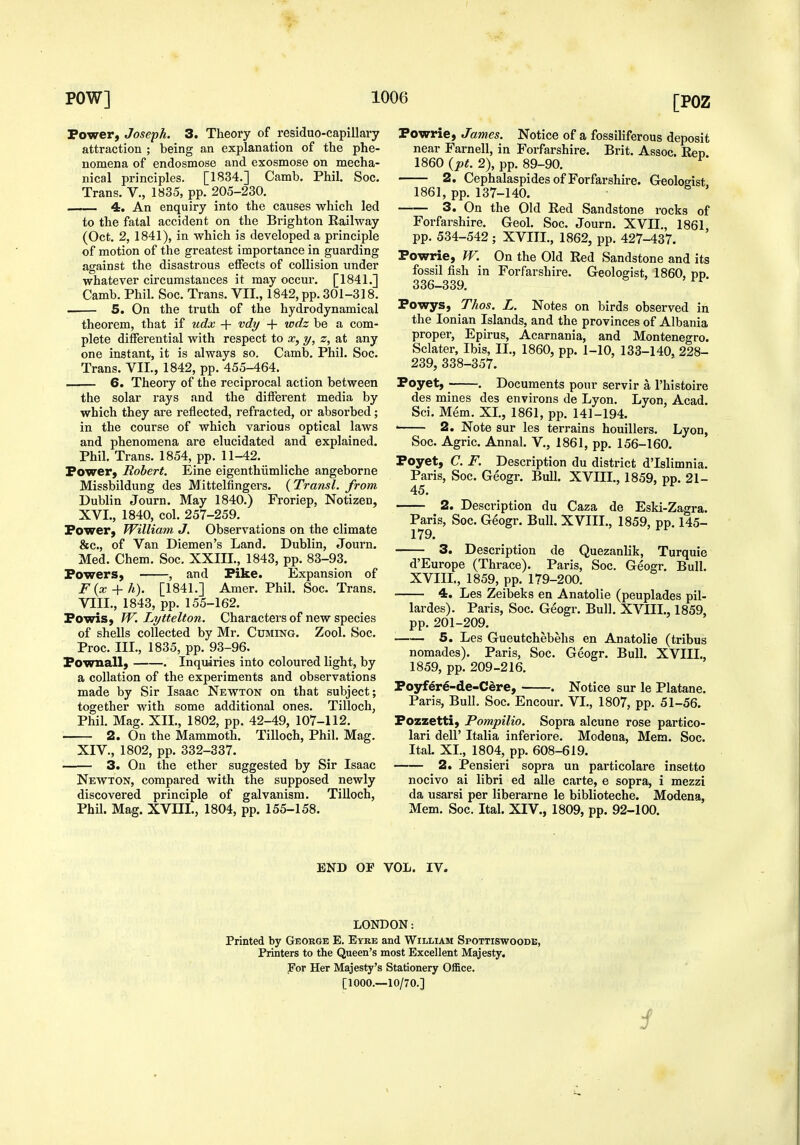 Power, Joseph. 3. Theory of residue-capillary attraction ; being an explanation of the phe- nomena of endosmose and exosmose on mecha- nical principles. [1834.] Camb. Phil. Soc. Trans. V., 183-5, pp. 205-230. 4. An enquiry into the causes which led to the fatal accident on the Brighton Railway (Oct. 2, 1841), in which is developed a principle of motion of the greatest importance in guarding against the disastrous elFects of collision under whatever circumstances it may occur. [1841.] Camb. Phil. Soc. Trans. VII., 1842, pp. 301-318. . 5. On the truth of the hydrodynamical theorem, that if udx + vdy + wdz be a com- plete differential with respect to x, y, z, at any one instant, it is always so. Camb. Phil. Soc. Trans. VII., 1842, pp. 455-464. 6. Theory of the reciprocal action between the solar rays and the different media by which they are reflected, refracted, or absorbed; in the course of which various optical laws and phenomena are elucidated and explained. Phil. Trans. 1854, pp. 11-42. Power, Robert. Eine eigenthiimliche angeborne Missbildung des Mittelfingers. {Transl. from Dublin Journ. May 1840.) Froriep, Notizen, XVI., 1840, col. 257-259. Power, William J. Observations on the climate &c., of Van Diemen's Land. Dublin, Journ. Med. Chem. Soc. XXIIL, 1843, pp. 83-93. Powers, , and Pike. Expansion of F{x + h). [1841.] Amer. Phil. Soc. Trans. VIII., 1843, pp. 155-162. Powis, W. Lyttelton. Characters of new species of shells collected by Mr. Cuming. Zool. Soc. Proc. III., 1835, pp. 93-96. Pownall, . Inquiries into coloured light, by a collation of the experiments and observations made by Sir Isaac Newton on that subject; together with some additional ones. Tilloch, Phil. Mag. XII., 1802, pp. 42-49, 107-112. 2. On the Mammoth. Tilloch, Phil. Mag. XIV., 1802, pp. 332-337. 3. On the ether suggested by Sir Isaac Newton, compared with the supposed newly discovered principle of galvanism. Tilloch, Phil. Mag. XVIII., 1804, pp. 155-158. Powrie, James. Notice of a fossiliferous deposit near Farnell, in Forfarshire. Brit. Assoc. Eep 1860 {pt. 2), pp. 89-90. 2, Cephalaspides of Forfarshire. Geologist 1861, pp. 137-140. 3. On the Old Red Sandstone rocks of Forfarshire. Geol. Soc. Journ. XVII., 1861, pp. 534-542 ; XVIII., 1862, pp. 427-437. Powrie, W. On the Old Red Sandstone and its fossil fish in Forfarshire. Geologist, 1860, pp. 336-339. ^ Powys, Thos. L. Notes on birds observed in the Ionian Islands, and the provinces of Albania proper, Epirus, Acarnania, and Montenegro. Sclater, Ibis, II,, 1860, pp. 1-10, 133-140, 228- 239, 338-357. Poyet, . Documents pour servir a I'histoire des mines des environs de Lyon. Lyon, Acad. Sci. Mem. XL, 1861, pp. 141-194. • 2. Note sur les terrains houillers. Lyon, Soc. Agric. Annal. V., 1861, pp. 156-160. Poyet, C. F. Description du district d'lslimnia. Paris, Soc. Geogr. Bull. XVIIL, 1859, pp. 21- 45. 2. Description du Caza de Eski-Zagra. Paris, Soc. Geogr. Bull. XVIIL, 1859, pp. 145- 179. 3. Description de Quezanlik, Turquie d'Europe (Thrace). Paris, Soc. Geogr. Bull. XVIIL, 1859, pp. 179-200. 4. Les Zeibeks en Anatolie (peuplades pil- lardes). Paris, Soc. Geogr. Bull. XVIIL, 1859, pp. 201-209. 5. Les Gueutchebehs en Anatolie (tribus nomades). Paris, Soc. Geogr. Bull. XVIIL, 1859, pp. 209-216. Poyfer^-de-Cere, . Notice sur le Platane. Paris, Bull, Soc. Encour. VI,, 1807, pp. 51-56. Pozzetti, Pompilio. Sopra alcune rose partico- lari deir Italia inferiore. Modena, Mem. Soc. Ital. XL, 1804, pp. 608-619. 2. Pensieri sopra un particolare insetto nocivo ai libri ed alle carte, e sopra, i mezzi da usarsi per liberarne le biblioteche. Modena, Mem. Soc, Ital. XIV., 1809, pp. 92-100. END OP VOL. IV. LONDON: Printed by George E. Etre and William Spottiswoode, Printers to the Queen's most Excellent Majesty. For Her Majesty's Stationery Office, [1000.—10/70.]