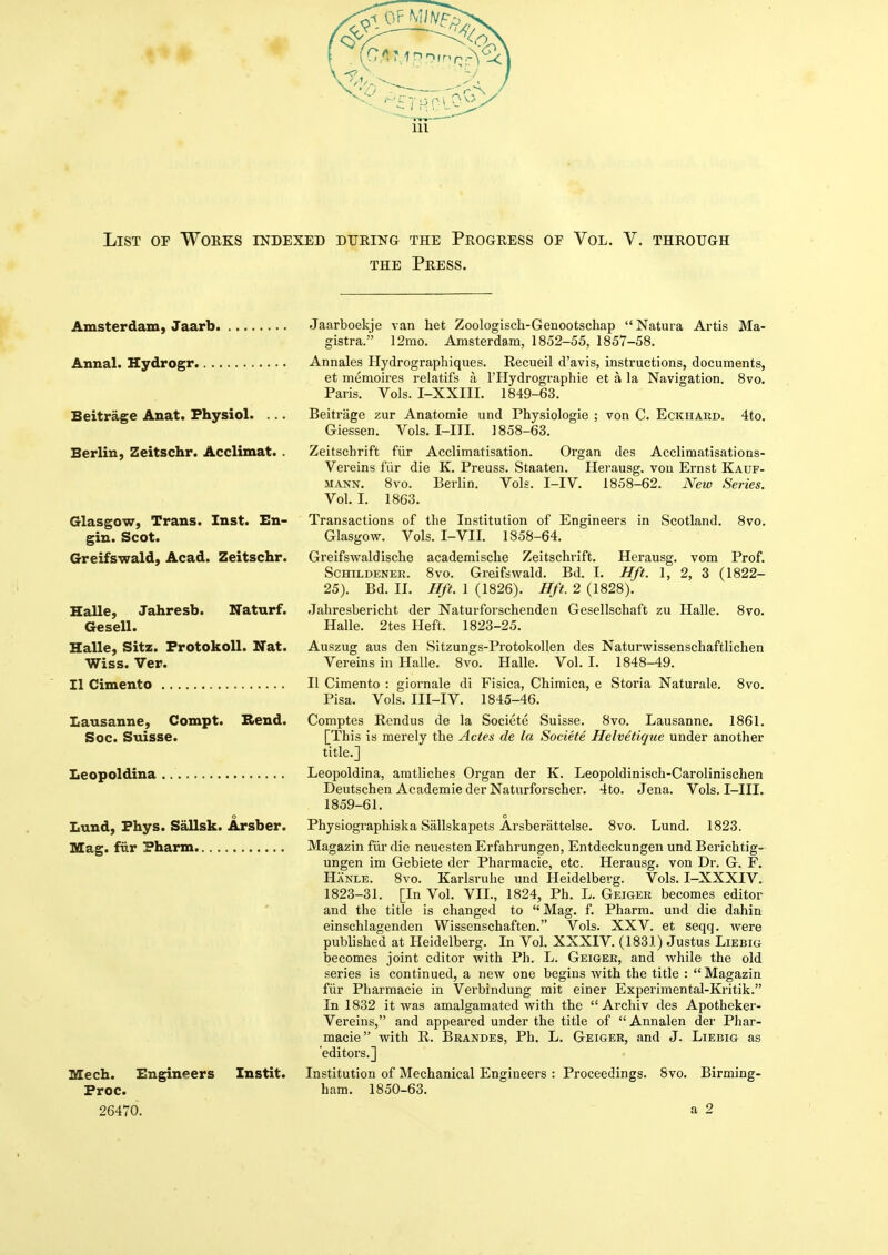 List of Works indexed during the Progress of Vol. V. through THE Press. Amsterdam, Jaarb. Annal. Hydrogr.. ., Beitrage Anat. Physiol. .. Berlin, Zeitschr. Acclimat. Glasgow, Trans. Inst. En- gin. Scot. Greifswald, Acad. Zeitschr. Jaarboekje van het Zoologisch-Genootschap Natura Artis Ma- gistra. 12mo, Amsterdam, 1852-55, 1857-58. Annales Hydrographiques. Recueil d'avis, instructions, documents, et memoires relatifs a I'Hydrographie et a la Navigation. 8vo. Paris. Vols. I-XXIII. 1849-63. Beitrage zur Anatomic und Physiologic ; von C. Eckhard. 4to. Giesscn. Vols. I-ITI. 1858-63. Zeitscbrift fiir Acclimatisation. Organ des Acclimatisations- Vereins fiir die K. Preuss. Staaten. Herausg. von Ernst Kauf- MANN. 8vo. Berlin. Vols. I-IV. 1858-62. New Series. Vol. I. 1863. 8vo. Transactions of the Institution of Engineers in Scotland. Glasgow. Vols. I-VII. 1858-64. Greifswaldische academische Zeitschrift. Herausg. vom Prof. ScHiLDENER. 8vo. Greifswald. Bd. I. Hft. 1, 2, 3 (1822- 25). Bd. II. Hft. 1 (1826). Hft. 2 (1828). Halle, Jahresb. Naturf. Jahresbericht der Naturforschenden Gesellschaft zu Halle. 8vo. Gesell. Halle. 2tes Heft. 1823-25. Halle, Sitz. FrotokoU. Nat. Auszug aus den Sitzungs-Protokollen des Naturwissenschaftlichen Wiss. Ver. Vereins in Halle. 8vo. Halle. Vol. I. 1848-49. II Cimento II Cimento : giornale di Fisica, Chimica, e Storia Naturale. 8vo. Pisa. Vols. III-IV. 1845-46. Lausanne, Compt. Rend. Comptes Rendus de la Societe Suisse. 8vo. Lausanne. 1861. Soc. Suisse. [This is merely the Actes de la Societe Helvetique under another title.] Leopoldina Leopoldina, amtliches Organ der K. Leopoldinisch-Carolinischen Deutschen Academic der Naturforscher. 4to. Jena. Vols. I-III. 1859-61. o o Lund, Phys. Sallsk. Arsber. Physiographiska Sallskapets Arsberattelse. 8vo. Lund. 1823. Mag. fiir ?harm Magazin fur die neuesten Erfahrungen, Entdeckungen und Berichtig- ungen im Gebiete der Pharmacie, etc. Herausg. von Dr. G. F. Hanle. 8vo. Karlsruhe und Heidelberg. Vols. I-XXXIV. 1823-31. [In Vol. VIL, 1824, Ph. L. Geiger becomes editor and the title is changed to Mag. f. Pharm. und die dahin einschlagenden Wissenschaften. Vols. XXV. et seqq. were published at Heidelberg. In Vol. XXXIV. (1831) elustus Liebig becomes joint editor with Ph. L. Geiger, and while the old series is continued, a new one begins with the title : Magazin fiir Pharmacie in Verbindung mit einer Experimental-Kritik. In 1832 it was amalgamated with the  Archiv des Apotheker- Vereins, and appeared under the title of  Annalen der Phar- macie with R. Brandes, Ph. L. Geiger, and J. Liebig as editors.] Mech. Engineers Instit. Institution of Mechanical Engineers : Proceedings. 8vo. Birming- Proc. ham. 1850-63. 26470. a 2