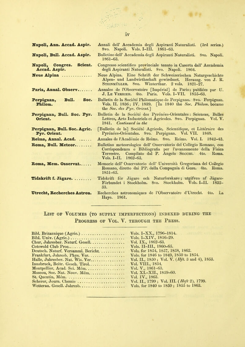 Napoli, Ann. Accad. Aspir. Napoli, BulL Accad. Aspir. Napoli, Cougres. Scient. Accad. Aspir. Neue Alpina Paris, Anual. Observ. Annali dell' Accademia degli Aspiranti Naturalist!. (3rd series.) 8vo. Napoli. Vols. I-in. 1861-63. Bulletino dell' Accademia degli Aspiranti Naturalist!. Svo. Napoli. 1861-63. Congresso scientifico provinciale tenuto in Caserta dall' Accademia degli Aspiranti Naturalist!. 8vo. Napoli. 1864. Neue Alpina. Eine Schrift der Schweizerisclien Naturgeschichte Alpen- und Landwirthschaft gewiedmet. Herausg. von J. R. Steinmuller. 8vo. Wintertliur. 2 vols. 1821-27. Annales de I'Observatoire [Imperial] de Paris; publiees par U. J. Le Verriek. 4to. Paris. Vols. I-VII. 1855-63. Ferpignan, Bull. Soc. Bulletin de la Societe Philomatique de Perpignan. 8vo. Perpignan. Fhilom. Vols. 11. 1836; IV. 1839. [In 1840 the Soc. Philom. hec&me the Soc. des Pyr. Orient.'\ Perpignan, Bull. Soc. Pyr. Bulletin de la Societe des Pyrenees-Orientales: Sciences, Belles Orient. Lettres, Arts Industriels et Agricoles. Svo. Perpignan. Vol. V. 1841. Continued in the Perpignan, Bull. Soc. Agric. [Bulletin de la] Societe Agricole, Scientifique, et Litteraire des Pyr. Orient. Pyrenees-Orientales. 8vo. Perpignan. Vol. VII. 1848. Reims, Annal. Acad Annales de I'Academie de Reims. Svo. Reims. Vol. I. 1842-43. B>oma, Bull. Meteor Bulletino meteorologico dell' Osservatorio del Collegio Romano, con Corrispondenza e Bibliografia per I'avanzamento della Fisica Terrestre. Compilato dal P. Angelo Secchi. 4to. Roma. Vols. I-IL 1862-63. Roma, Mem. Osservat Memorie dell' Osservatorio dell' Universita Gregoriana del CoUegio Romano, diretto da! PP. della Compagnia di Gesu. 4to. Roma. 1851-63. Tidskrift f. Jagare Tidskrift for Jagare och Naturforskare; utgifven af Jagare- Forbundet i Stockholm. Svo. Stockhohn. Vols. I-II. 1832- 33. Utrecht, Recherches Astron. Recherches astronomiques de I'Observatoire d'Utrecht. 4to. La Haye. 1861. List of Volumes (to supply imperpections) indexed during the PRoaRESS of Vol. V. through the Press. Bibl. Britannique (Agric.) Bibl. Univ. (Agric.) Chur, Jahresber. Naturf, Gesell. . .. Cotswold Club Proc Deutsch. Naturf. Versamml. Bericht. Frankfurt, Jahresb. Phys. Ver Halle, Jahresber. Nat. Wis. Ver.... Innsbruck, Beitr. Gesch. Tirol Montpellier, Acad, Sci. Mem Moscou, Soc. Nat. Nouv. Mem St. Quentin, Mem Scherer, Journ. Chemie Wetterau. Gesell. Jahresb Vols. I-XX., 1796-1814. Vols. I-XIV, 1816-29. Vol. IX., 1862-63. Vols. II-III., 1860-65. Vols, for 1854, 1857, 1858, 1862. Vols, for 1846 to 1849, 1850 to 1854. Vol. II., 1850 ; Vol. V. {Hft. 3 and 4), 1853. Vol. VIII., 1834. Vol. v., 1861-63. Vol. XI.-Xn., 1859-60. Vol. IV., 1863. Vol. II., 1799 ; Vol. III. (Heft 2), 1799. Vols, for 1840 to 1850 ; 1855 to 1863.