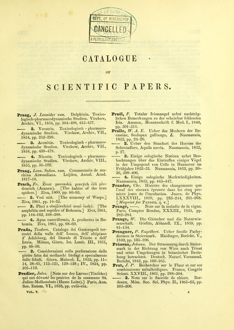 CATALOGUE • OF SCIENTIFIC PAPERS. Praag, J. Leonides van. Delpliinin. Toxico- logisch-pharmacodynamische Studien. Virchow, Archiv, VI., 1854, pp. 384-408, 435-437. 2. Veratrin. Toxicologisch - pbarmaco- dynamische Studien. Virchow, Archiv, VII., 1854, pp. 252-298. 3. Aconitin. Toxicologisch - pharmaco- dynamische Studien. Virchow, Archiv, VII., 1854, pp. 438-478. — 4. Nicotin. Toxicologisch - pharmaco- dynamische Studien. Virchow, Archiv, VIII., 1855, pp. 56-102. Fraag) Leon. Salom. van. Commentatio de ina- china Atwoodiana. Leijden, Annal. Acad. 1817-18. Frach, Fr. Zivot pavousku pravych cili pre- doucich (Araneai). [The habits of the true spiders.] Ziva, 1860, pp. 80-93. 2. Vosi Stat. [The economy of Wasps.] Ziva, 1861, pp. 14-32. 3. Plazi a obojzivelnici zeme ceske. [The amphibia and reptiles of Bohemia.] Ziva, 1861, pp. 144-162, 348-388. 4. Apus cancriformis, A. productus in Bo- hemia. Ziva, 1861, pp. 68-69. Frada} Teodoro. Catalogo dei Gasteropodi ter- restri della valle dell' Isoiizo, dell' altipiano d' Adelsberg, del litorale di Trieste e dell' Istria. Milano, Giorn. 1st. Lomb. III., 1851, pp. 46-50. 2. Considerazioni sulla perforazione delle pietre fatta dai raoUuschi litofagi e specialmente dalle foladi. Giorn. Malacol. I., 1853, pp. 11- 14, 38-41, 113-121, 129-138; IV., 1854, pp. 105-110. Fradier, Jules. [Note sur des Larves (Tineides) qui ont devaste les prairies de la commune St. Julien-Molhesabate (Haute Loire).] Paris, Ann. Soc. Entom. VI., 1858, pp. cviii-cix. Frael, F. Totaler Irismangel nebst nachtrag- lichen Bemerkungen zu der scheinbar fehlenden Iris. Ammon, Monatsschrift f. Med. I., 1840, pp. 501-511. Fralle, W. A. E. Ueber das Meckern der Be- cassine, Scolopax gallinago, L. Naumannia, 1852, pp. 24-26. 2. Ueber den Standorfc des Horstes des Schreiadlers, Aquila nasvia. Naumannia, 1852, p. 27. 3. Einige oologische Notizen nebst Beo- bachtungeu iiber das EintrefTen einiger Vogel in der Umgegend von Celle in Hannover im FrUhjahre 1852-53. Naumannia, 1853, pp. 30- 36, 399-406. 4. Einige oologische Merkwiirdigkeiten. Naumannia, ] 853, pp. 445-447. Frander, Chr. Histoire des changements que I'oeuf des oiseaux eprouve dans les cinq pre- miers jours de I'incubation. Journ. de Phys. LXXXVIII., 1819, pp. 233-244, 261-268. \_Misprint for Pander, q. v.] Frange, •. Note sur la maladie de la vigne. Paris, Coraptes Rendus, XXXIII., 1851, pp. 282-284. Frange, W. Die- Gletscher und die Naturwis- senschaft. Gorlitz, Abhandl. IX., 1859, pp. 81-154. Frangner, P. Enyelbert. Ueber fossile Pachy- dermen in Steiermark. Haidinger, Bericht. V., 1849, pp. 105-106. Prasens, Johann. Der Strassenzug durch Steier- mark in der Richtung von Wien nach Triest und seine Umgebungen in botanischer Bezie- hung betrachtet. Deutsch. Naturf. Versamml. Bericht, 1843, pp. 160-165. Prat) J. P. Recherches sur le Fluor et sur ses combinaisons metalloidiques. France, Congrfes Scient. XXVIIL, 1861, pp. 288-304. . 2. Note sur le fluoride de chlore. Bor- deaux, Mem. Soc. Sci. Phys. II., 1861-63, pp. 305-306.