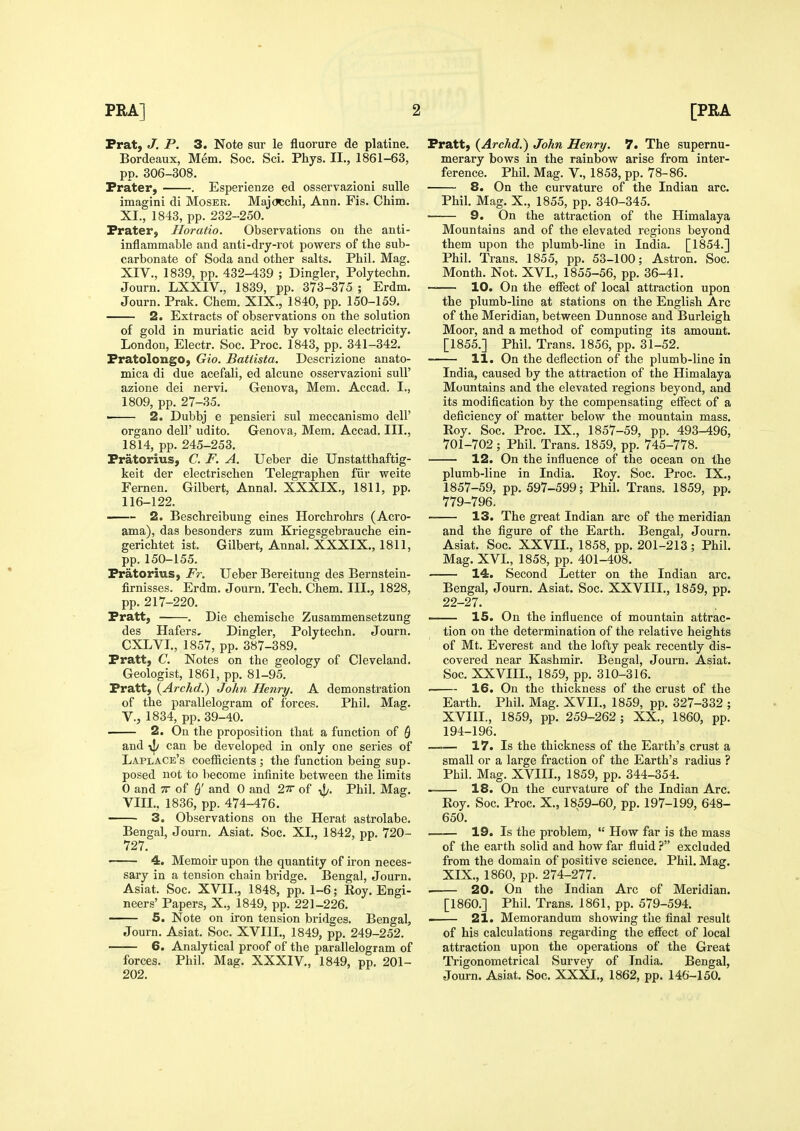 Frat, J. P. 3. Note sur le fluorure de platine. Bordeaux, Mem. Soc. Sci. Phys. II., 1861-63, pp. 306-308. Prater, . Esperienze ed osservazioni sulle imagini di Mosek. Majocchi, Ann, Fis. Chim. XI., 1843, pp. 232-250. Prater, Horatio. Observations on the anti- inflammable and anti-dry-rot powers of the sub- carbonate of Soda and other salts. Phil. Mag. XIV., 1839, pp. 432-439 ; Dingier, Polytechn. Journ. LXXIV., 1839, pp. 373-375 ; Erdm. Journ. Prak. Chem. XIX., 1840, pp. 150-159. 2. Extracts of observations on the solution of gold in muriatic acid by voltaic electricity. London, Electr. Soc. Proc. 1843, pp. 341-342. Pratolongo, Gio. Batlista. Descrizione anato- mica di due acefali, ed alcune osservazioni suU' azione dei nervi. Geneva, Mem. Accad. I., 1809, pp. 27-35. ■ 2. Dubbj e pensieri sul meccanismo dell' organo delF udito. Geneva, Mem. Accad. III., 1814, pp. 245-253. Pratorius, C. F. A. Ueber die Unstatthaftig- keit der electrischen Telegraphen fiir weite Fernen. Gilbert, Anna!. XXXIX., 1811, pp. 116-122. 2. Beschreibung eines Horchrohrs (Acro- ama), das besonders zum Kriegsgebrauche ein- gerichtet ist. Gilbert, Annal. XXXIX., 1811, pp. 150-155. Pratorius, Fr. Ueber Bereitung des Bernstein- firnisses. Erdm. Journ. Tech. Chem. III., 1828, pp. 217-220. Pratt, . Die chemische Zusammensetzung des Hafers, Dingier, Polytechn. Journ. CXLVI., 1857, pp. 387-389. Pratt, C. Notes on the geology of Cleveland. Geologist, 1861, pp. 81-95. Pratt, {Archd.) John Henry. A demonstration of the parallelogram of forces. Phil. Mag. v., 1834, pp. 39-40. 2. On the proposition that a function of Q and can be developed in only one series of Laplace's coefficients ; the function being sup. posed not to become infinite between the limits 0 and TT of and 0 and 27r of J/. Phil. Mag. VIII., 1836, pp. 474-476. 3. Observations on the Herat astrolabe. Bengal, Journ. Asiat. Soc. XL, 1842, pp. 720- 727. 4. Memoir upon the quantity of iron neces- sary in a tension chain bridge. Bengal, Journ. Asiat. Soc. XVII., 1848, pp. 1-6; Roy. Engi- neers' Papers, X., 1849, pp. 221-226. 5. Note on iron tension bridges. Bengal, Journ. Asiat. Soc. XVIIL, 1849, pp. 249-252. 6. Analytical proof of the parallelogram of forces. Phil. Mag. XXXIV., 1849, pp. 201- 202. Pratt, {Archd.) John Henry. 7. The supernu- merary bows in the rainbow arise from inter- ference. Phil. Mag. v., 1853, pp. 78-86. 8. On the curvature of the Indian arc. Phil. Mag. X., 1855, pp. 340-345. 9. On the attraction of the Himalaya Mountains and of the elevated I'egions beyond them upon the plumb-line in India. [1854.] Phil. Trans. 1855, pp. 53-100; Astron. Soc. Month. Not. XVI., 1855-56, pp. 36-41. — 10. On the effect of local attraction upon the plumb-line at stations on the English Arc of the Meridian, between Dunnose and Burleigh Moor, and a method of computing its amount. [1855.] Phil. Trans. 1856, pp. 31-52. 11. On the deflection of the plumb-line in India, caused by the attraction of the Himalaya Mountains and the elevated regions beyond, and its modification by the compensating effect of a deficiency of matter below the mountain mass. Roy. Soc. Proc. IX., 1857-59, pp. 493-496, 701-702 ; Phil. Trans. 1859, pp. 745-778. 12. On the influence of the ocean on the plumb-line in India. Roy. Soc. Proc. IX., 1857-59, pp. 597-599; Phil. Trans. 1859, pp. 779-796. 13. The great Indian arc of the meridian and the figure of the Earth. Bengal, Journ. Asiat. Soc. XXVIL, 1858, pp. 201-213; Phil. Mag. XVL, 1858, pp. 401-408. 14. Second Letter on the Indian arc. Bengal, Journ. Asiat. Soc. XXVIIL, 1859, pp. 22-27. ——— IS. On the influence of mountain attrac- tion on the determination of the relative heights of Mt. Everest and the lofty peak recently dis- covered near Kashmir. Bengal, Journ. Asiat. Soc. XXVIIL, 1859, pp. 310-316. . 16. On the thickness of the crust of the Earth. Phil. Mag. XVII., 1859, pp. 327-332 ; XVIIL, 1859, pp. 259-262 ; XX., 1860, pp. 194-196. 17. Is the thickness of the Earth's crust a small or a large fraction of the Earth's radius ? Phil. Mag. XVIIL, 1859, pp. 344-354. 18. On the curvature of the Indian Arc. Roy. Soc. Proc. X., 1859-60, pp. 197-199, 648- 650. 19. Is the problem,  How far is the mass of the earth solid and how far fluidexcluded from the domain of positive science. Phil. Mag. XIX., 1860, pp. 274-277. . 20. On the Indian Arc of Meridian. [I860.] Phil. Trans. 1861, pp. 579-594. . 21. Memorandum showing the final result of his calculations regarding the effect of local attraction upon the operations of the Great Trigonometrical Survey of India. Bengal, Journ. Asiat. Soc. XXXI., 1862, pp. 146-150.