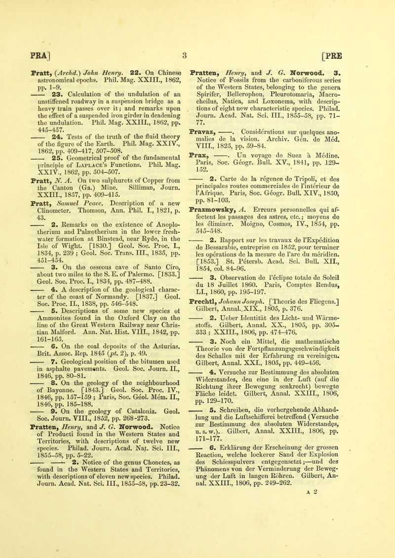 Fratt, (Archd.) John Henry. 22. On Chinese astronomical epochs. Phil. Mag. XXIII., 1862, pp. 1-9. 23. Calculation of the undulation of an unstifFened roadway in a suspension bridge as a heavy train passes over it; and remarks upon the effect of a suspended iron girder in deadening the undulation. Phil. Mag. XXIII., 1862, pp. 445-457. 24. Tests of the truth of the fluid theory of the figure of the Earth. Phil. Mag. XXIV., 1862, pp. 409-417, 507-508. 25. Geometrical proof of the fundamental principle of Laplace's Functions. Phil. Mag. XXIV., 1862, pp. 504-507. Fratt, iV. A. On two sulphurets of Copper from the Canton (Ga.) Mine. Silliman, Journ. XXIII., 1857, pp. 409-415. Fratt, Samuel Peace. Description of a new Clinometer. Thomson, Ann. Phil. I., 1821, p. 43. 2. Remarks on the existence of Anoplo- therium and Palseotherium in the lower fresh- water formation at Binstead, near Ryde, in the Isle of Wight. [1830.] Geol. Soc. Proc. I., 1834, p. 239 ; Geol. Soc. Trans. III., 1835, pp. 451-454. 3. On the osseous cave of Santo Ciro, about two miles to the S. E. of Palermo. [1833.] Geol. Soc. Proc. I., 1834, pp. 487-488. 4. A description of the geological charac- ter of the coast of Normandy, [1837.] Geol. Soc. Proc. II., 1838, pp. 546-548. 5. Descriptions of some new species ot Ammonites found in the Oxford Clay on the line of the Great Western Railway near Chris- tian Malford. Ann. Nat. Hist. VIII., 1842, pp. 161-165, ' 6. On the coal deposits of the Asturias. Brit. Assoc. Rep. 1845 (pt. 2), p. 49. — 7. Geological position of the bitumen used in asphalte pavements. Geol. Soc. Journ. II., 1846, pp. 80-81. 8. On the geology of the neighbourhood of Bayonne. [1843.] Geol. Soc. Proc. IV., 1846, pp. 157-159 ; Paris, Soc. Geol. Mem. II., 1846, pp. 185-188. 9. On the geology of Catalonia. Geol. Soc. Journ. VIII., 1852, pp. 268-273. Fratten, Henry, and J. G. Norwood. Notice of Product! found in the Western States and Territories, with descriptions of twelve new species. Philad. Journ. Acad. Nat. Sci. III., 1855-58, pp. 5-22. ■ ^ 2. Notice of the genus Chonetes, as found in the Western States and Territories, with descriptions of eleven new species. Philad. Journ. Acad. Nat. Sci. III., 1855-58, pp. 23-32. FratteU) Henry, and J. G. ITorwood. 3. Notice of Fossils from the carboniferous series of the Western States, belonging to the genera Spirifer, Bellerophon, Pleurotomaria, Macro- cheilus, Natica, and Loxonema, with descrip- tions of eight new characteristic species. Philad. Journ. Acad. Nat. Sci. Ill, 1855-58, pp. 71- 77. Fravaz, . Considerations sur quelques ano- malies de la vision. Archiv. Gen. de Med. VIII., 1825, pp. 59-84. Frax, . Un voyage de Suez a Medine. Paris, Soc. Geogr. Bull. XV., 1841, pp. 129- 152. 2. Carte de la regence de Tripoli, et des principales routes commerciales de I'interieur de I'Afrique. Paris, Soc. Geogr. Bull. XIV., 1850, pp. 81-103. Frazmowsky, A. Erreurs personnelles qui af- fectent les passages des astres, etc.; moyens de les eliminer. Moigno, Cosmos, IV., 1854, pp. 545-548. 2. Rapport sur les travaux de I'Expedition de Bessarabie, entreprise en 1852, pour terminer les operations de la mesure de I'arc du meridien. [1853.] St. Petersb. Acad. Sci. Bull. XII., 1854, col. 84-96. 3. Observation de I'eclipse totale de Soleil du 18 Juillet 1860. Paris, Comptes Rendus, LI., 1860, pp. 195-197. Frechtl, Johann Joseph. [Theorie des Fliegens.] Gilbert, Annal. XIX., 1805, p. 376. 2. Ueber Identitat des Licht- und Warme- stoffs. Gilbert, Annal. XX., 1805, pp. 305-. 333 ; XXIIL, 1806, pp. 474-476. 3. Noch ein Mittel, die mathematische Theorie von der Fortpflanzungsgeschwindigkeit des Schalles mit der Erfahrung zu vereinigeu. Gilbert, Annal. XXL, 1805, pp. 449-456. 4. Versuche zur Bestimmung des absoluten Widerstandes, den eine in der Luft (auf die Richtung ihrer Bewegung senkrecht) bewegte Flache leidet. Gilbert, Annal. XXIIL, 1806, pp. 129-170. 5. Schreiben, die vorhergehende Abhand- lung und die Luftschifferei betreffend (Versuche zur Bestimmung des absoluten Widerstandgs, U.S.W.). Gilbert, Annal. XXIIL, 1806, pp. 171-177. 6. Erklarung der Erscheinung der grossen Reaction, welche lockerer Sand der Explosion des Schiesspulvers entgegensetzt;—und des Phanomens von der Verminderung der Beweg- ung der Luft in langen Rohren. Gilbert, An- nal. XXIIL, 1806, pp. 249-262. A 2