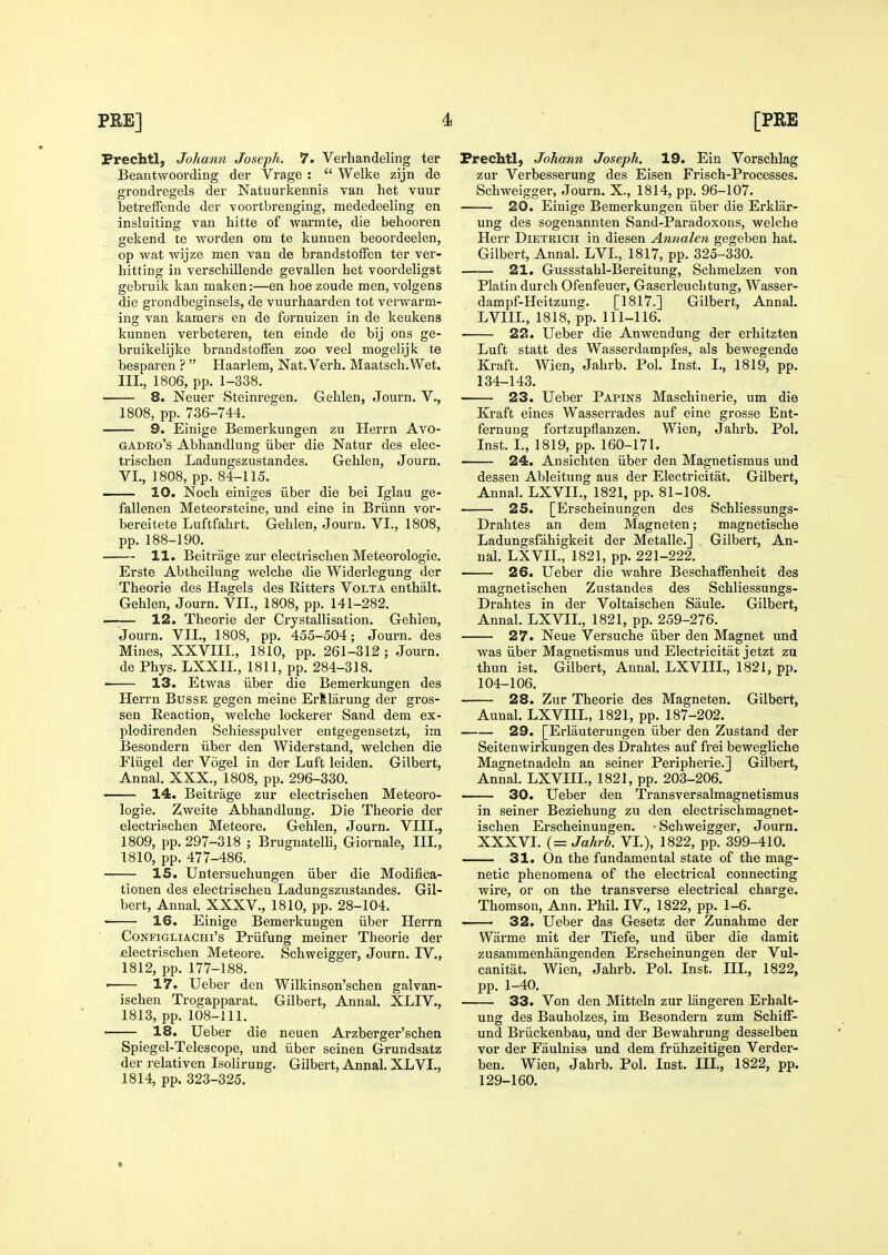 Prechtl, Johann Joseph. 7. Verhandeling ter Beantwoording der Vrage :  Welke zijn de grondregels der Natuurkennis van het vuur betrefFende der voortbrenging, mededeeling en insluiting van hitte of warmte, die behooren gekend te worden om te kunnen beoordeelen, op wat wijze men van de brandstoffen ter ver- hitting in verscMllende gevallen het voordeligst gebruik kan maken:—en hoe zoude men, volgens die grondbeginsels, de vuurhaarden tot verwarm- ing van kamers en de fornuizen in de keukens kunnen verbeteren, ten einde de bij ons ge- bruikelijke brandstoffen zoo veel mogelijk te besparen ?  Haarlem, Nat.Verh. Maatsch.Wet. IIL, 1806, pp. 1-338. 8. Neuer Steinregen. Gehlen, Journ. V., 1808, pp. 736-744. 9. Einige Bemerkungen zu Herrn Avo- GADRo's Abhandlung iiber die Natur des elec- trischen Ladungszustandes. Gehlen, Journ. VI., 1808, pp. 84-115. — 10. Nocli einiges iiber die bel Iglau ge- fallenen Meteorsteine, und eine in Briinn vor- bereitete Luftfahrt. Gehlen, Journ. VI., 1808, pp. 188-190. 11. Beitriige zur electrisclien Meteorologie. Erste Abtheilung welche die Widerlegung der Theorie des Hagels des Ritters Volta enthalt. Gehlen, Journ. VII., 1808, pp. 141-282. —— 12. Theorie der Crystallisation. Gehlen, Journ. VII., 1808, pp. 455-504; Journ. des Mines, XXVIIL, 1810, pp. 261-312 ; Journ. de Phys. LXXIL, 1811, pp. 284-318. 13. Etwas iiber die Bemerkungen des Herrn Busse gegen meine Erilarung der gros- sen Reaction, welche lockerer Sand dem ex- plodirenden Schiesspulver entgegensetzt, im Besondern iiber den Widerstand, welchen die Fliigel der Vogel in der Luft leiden. Gilbert, Annal. XXX., 1808, pp. 296-330. 14. Beitrage zur electrischen Meteoro- logie. Zweite Abhandlung. Die Theorie der electrischen Meteore. Gehlen, Journ. VIII., 1809, pp. 297-318 ; Brugnatelli, Giornale, III., 1810, pp. 477-486. 15. Untersuchungen iiber die Modifica- tionen des electrischen Ladungszustandes. Gil- bert, Annal. XXXV., 1810, pp. 28-104. 16. Einige Bemerkungen iiber Herrn CoNFiGLiACHi's Priifuug mciner Theorie der .electrischen Meteore. Schweigger, Journ. IV., 1812, pp. 177-188. • 17. Ueber den Wilkinson'schen galvan- ischen Trogapparat. Gilbert, Annal. XLIV., 1813, pp. 108-111. 18. Ueber die neuen Arzberger'schen Spiegel-Telescope, und iiber seinen Grundsatz der relativen Isolirung. Gilbert, Annal. XLVI., 1814, pp. 323-325. Frechtl, Johann Joseph. 19. Ein Vorschlag zur Verbesserung des Eisen Frisch-Processes. Schweigger, Journ. X., 1814, pp. 96-107. 20. Einige Bemerkungen iiber die Erklar- ung des sogenannten Sand-Paradoxons, welche Herr Dietrich in diesen Annalen gegeben hat. Gilbert, Annal. LVL, 1817, pp. 325-330. 21. Gussstahl-Bereitung, Schmelzen von Platindurch Ofenfeuer, Gasei'leuchtung, Wasser- dampf-Heitzung. [1817.] Gilbert, Annal. LVIIL, 1818, pp. 111-116. 22. Ueber die Anwendung der erhitzten Luft statt des Wasserdampfes, als bewegende Kraft. Wien, Jahrb. Pol. Inst. I., 1819, pp. 134-143. 23. Ueber Papins Maschinerie, um die Kraft eines Wasserrades auf eine grosse Ent- fernung fortzupflanzen. Wien, Jahrb. Pol. Inst. L, 1819, pp. 160-171. 24. Ansichten iiber den Magnetismus und dessen Ableitung aus der Electricitat. Gilbert, Annal. LXVIL, 1821, pp. 81-108. 25. [Erscheinungen des Schliessungs- Drahtes an dem Magneten; magnetische Ladungsfahigkeit der Metalle.] Gilbert, An- nal. LXVIL, 1821, pp. 221-222. 26. Ueber die wahre Beschaffenheit des magnetischen Zustandes des Schliessungs- Drahtes in der Voltaischen Saule. Gilbert, Annal. LXVIL, 1821, pp. 259-276. 27. Neue Versuche iiber den Magnet und was iiber Magnetismus und Electricitat jetzt zu thun ist. Gilbert, Annal. LXVIIL, 1821, pp. 104-106. 28. Zur Theorie des Magneten. Gilbert, Aunal. LXVIIL, 1821, pp. 187-202. 29. [Erlauterungen iiber den Zustand der Seitenwirkungen des Drahtes auf frei bewegliche Magnetnadeln an seiner Peripherie.] Gilbert, Annal. LXVIIL, 1821, pp. 203-206. 30. Ueber den Transversalmagnetismus in seiner Beziehung zu den electrischmagnet- ischen Erscheinungen. • Schweigger, Journ. XXXVI. (= Jahrb. VL), 1822, pp. 399-410. 31. On the fundamental state of the mag- netic phenomena of the electrical connecting wire, or on the transverse electrical charge. Thomson, Ann. Phil. IV., 1822, pp. 1-6. 32. Ueber das Gesetz der Zunahme der Warme mit der Tiefe, und iiber die damit zusammenhangenden Erscheinungen der Vul- canitat. Wien, Jahrb. Pol. Inst. IIL, 1822, pp. 1-40. 33. Von den Mitteln zur langeren Erhalt- ung des Bauholzes, im Besondern zum Schiff- und Briickenbau, und der Bewahrung desselben vor der Faulniss und dem friihzeitigen Verder- ben. Wien, Jahrb. Pol. Inst. IIL, 1822, pp. 129-160.