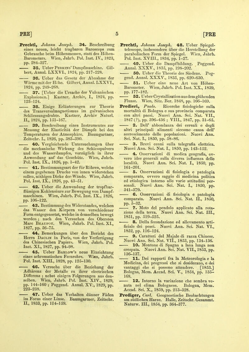 Prechtl, Joliann Joseph. 34. Bescbrelbung eines neuen, leicht tragbaren Baroscops zum Gebrauche beim Hohenmessen, statt des Hohen- Barometers. Wien, Jabrb. Pol. Inst. IV., 1823, pp. 284-327. 35. Ueber Perkins'Dampfmaschine. Gil- bert, Annal. LXXVL, 1824, pp. 217-228. 36. Ueber das Gesetz der Abnahme der Warme mit der Hcihe. Gilbert, Annal. LXXVI., 1824, pp. 249-268. 37. [Ueber die Ursaclie der Vulcanisclien Explosionen.] Kastner. Archiv, I., 1824, pp. 123-124. 38. Einige Erlauterungen zur Theorie des Transversalmaguetismus im galvanischen Scbliessungsdrahte. Kastner, Archiv Naturl. II., 1824, pp. 151-167. 39. Beschreibung eines Instrumentes zur Messung der Elasticitat der Diimpfe bei den Temperaturen der Atmosphare. Baumgartner, Zeitschr. I., 1826, pp. 383-390. 40. Vergleichende Untersucliungen iiber die mechaniscbe Wirkung des Schiesspulvers und des Wasserdampfes, vorziiglich in ihrer Anwendung auf das Geschiitz. Wien, Jabrb. Pol. Inst. IX., 1826, pp. 1-42. 41. Bestimmungsart der fiir Rohren, welche einem gegebenen Drucke von innen widerstehen soUen, uothigen Dicke der'Wande. Wien, Jabrb. Pol. Inst. IX., 1826, pp. 43-51. 42. Ueber die Anwendung der tropfbar- fliissigen Kohlensiiure zur Bewegung von Dampf- maschinen. Wien, Jabrb. Pol. Inst. IX., 1826, pp. 106-122. 43. Bestimmung des Widerstandes, welchen das Wasser den Korpern von verschiedener Form entgegensetzt, welche in demselben bewegt werden ; nach den Versuchen des Obersten Marc Beaufot. Wien, Jabrb. Pol. Inst. XL, 1827, pp. 56-75. 44. Bemerkungen iiber den Bericht des Herrn Daclin in Paris, vori der Verfertigung des Chinesischen Papiers. Wien, Jahrb. Pol. Inst. XL, 1827, pp. 94-98, 45. Ueber Barlow's neue Einrichtung eines achromatischen Fernrohrs. Wien, Jabrb. PoL Inst. XIII., 1828, pp. 125-130. 46. Versuche iiber die Beziehung der Adharenz der Metalle zu ihrer electrischen Differenz ; nebst einigen Folgerungen aus den- selben. Wien, Jahrb. Pol. Inst. XIV., 1829, pp. 144-160 ; Poggend. Annal. XV:, 1829, pp. 223-238. 47. Ueber das Verhalten diinner Faden im Focus einer Linse. Baumgartner, Zeitschr. II., 1833, pp. 154-159. Prechtl, Johann Joseph. 48. Ueber Spiegel- telescope, insbesondere iiber die Herstellung der pavabolischen Form der Spiegel. Wien, Jahrb. Pol. Inst. XVnL, 1834, pp. 1-27. 49. Ueber die Dampfbildung. Poggend. Annal. XXXV., 1835, pp. 198-202. • 50. Ueber die Theorie des Siedens. Pog- gend. Annal. XXXV., 1835, pp. 620-630. 51. Ueber eine neue Art von Hohen- Barometer. Wien, Jahrb. PoL Inst. XX,, 1839, pp. 177-182. 52. Ueber Crystallisation aus dem gliihenden Flusse. Wien, Sitz. Ber. 1848, pp. 166-169. Fredieri, Paolo. Ricerche fisiologiche sulla mortalita di Bologna e sua provincia comparata con altri paesi. Nuovi Ann. Sci. Nat. VII., 1847 (?), pp. 396-436 ; VIIL, 1847, pp. 31-65. 2. Dell' abbondanza dei cereali e degli altri principali alimenti siccome causa dell' accrescimento delle popolazioni. Nuovi Ann. Sci. Nat. I., 1850, pp. 58-86. 3. Brevi cenni sulla telegrafia elettrica. Nuovi Ann. Sci. Nat. L, 1850, pp. 143-152. 4. Osservazioni di medica geografia, ov- vero idee generali sulla diversa influenza delle localita. Nuovi Ann. Sci. Nat. I., 1850, pp. 161-201. 5. Osservazioni di fisiologia e patologia comparata, ovvero saggio di medicina politica ed etiologica intorno alle varie attitudini per- sonali. Nuovi Ann. Sci. Nat, I., 1850, pp. 341-379. 6. Osservazioni di fisiologia e patologia comparata. Nuovi Ann. Sci, Nat. II., 1850, pp. 5-32. 7. Moto del pendolo applicato alia rota- zione della terra. Nuovi Ann. Sci. Nat. III., 1851, pp. 519-525. 8. Delia fecondazione ed allevamento arti- ficiale dei pesci. Nuovi Ann. Sci. Nat. VI., 1852, pp. 116-124. 9. Caratteri del Majale di razza Chinese. Nuovi Ann. Sci. Nat. VIL, 1853, pp. 134-136. —— 10. Montone di Spagna a lana lunga non crespata. Nuovi Ann, Sci, Nat. VIL, 1853, pp. 136-137. • 11. Dei rapporti fra la Meteorologia e la Medicina, dei progressi che si desiderano, e dei vantaggi che si possono attendere. [1853,J Bologna, Mem. Accad. Sci. V., 1854, pp, 135- 168, 12. Intorno la variazione che sembra ve- nuta nel clima Bolognese, Bologna, Mem. Accad, Sci. X., 1859, pp, 213-328, Prediger, Carl. Geognostische Beobachtungen am siidlichen Harze, Halle, Zeitschr, Gesammt. Naturw, IIL, 1854, pp. 364-377.