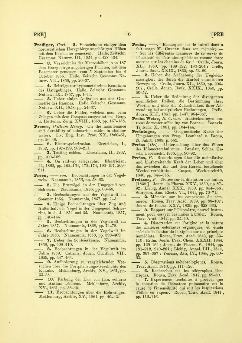 Frediger, Carl. 2. Verzeichniss einlger dem nordwestlichen Harzgebirge angehorigen Hohen mit dem Barometer gemessen. Halle, Zeitschr. Gesammt. Naturw. III., 1854, pp. 428-434. 3. Verzeichniss der Meereshohen, von 187 dem Harzgebirge angehorigen Pmicten, mit dem Barometer gemessen vom 5 September bis 8 October 1855. Halle, Zeitschr. Gesammt. Na- turw. Vn., 1856, pp. 26-37. 4. Beitrage zur hypsometrischen Kenntniss des Harzgebirges. Halle, Zeitschr. Gesammt. Naturw. IX., 1857, pp. 1-11. —— 5. Ueber einige Aufgaben aus der Geo- metrie des Raumes. Halle, Zeitschr. Gesammt. Naturw. XII., 1858, pp. 24-37. ■ 6. Ueber die Fehler, welchen man beim Zulegen mit dem Compass ausgesetzt ist. Berg. u. Hiittenm. Zeitg. XVIIL, 1859, pp. 157-158. Preece, William Henry. On the maintenance and durability of submarine cables in shallow waters. Civ. Eng. Inst. Proc. XX., 1860-61, pp. 26-48. 2. Electro-polarization. Electrician, I., 1862, pp. 197-199, 209-211. 3. Testing cables. Electrician, II., 1862, pp. 100-102. 4. On railway telegraphs. Electrician, II., 1862, pp. 162-164, 172-174, 195-197, 209- 211. Preen, von. Beobachtungen in der Vogel- welt. Naumannia, 1856, pp. 58-60. 2. Die Brutvogel in der Umgegend von Schwerin. Naumannia, 1856, pp. 60-68. 3. Beobachtungen aus der Vogelwelt im Sommer 1856. Naumannia, 1857, pp. 1-5. 4. Einige Beobachtungen iiber Zug und Aufenthalt der Vogel in der Umgegend Schwe- rins, in d. J. 1854 und 55. Naumannia, 1857, pp. 140-145. 5. Beobachtungen in der Vogelwelt im Jahre 1857. Naumannia, 1858, pp. 74-78. 6. Beobachtungen in der Vogelwelt im Jahre 1858. Naumannia, 1858, pp. 398-409. 7. Ueber die Schleierkauze. Naumannia, 1858, pp. 409-410. 8. Beobachtungen in der Vogelwelt im Jahre 1859. Cabanis, Journ. Ornithol. VII., 1859, pp. 447-463. 9. AulForderung zu vergleichenden Ver- suchen iiber die Fortpflanzungs-Geschichte des Kukuks. Meklenburg, Archly, XV., 1861, pp. 33-38. 10.' Fiirbung der Eier von Lan. collurio und Anthus arboreus. Meklenburg, Archiv, XV., 1861, pp. 38-40. 11. Beobachtungen iiber die Rohi'sanger. Meklenburg, Archiv, XV., 1861, pp. 40-43. Prehn, . Remarques sur le calcul dont a fait usage M. Crelle dans son memoire:—  Sur les dilferentes manieres de se servir de I'elasticite de I'air atmospherique comme force motrice sur les chemins de fer. Crelle, Journ. XL., 1850, pp. 189-192, 193-204; CreUe, Journ. Bauk. XXIX., 1850, pp. 53-69. 2. Ueber die Aufhebung der Ungleich- massigkeit der durch die Kurbel vermittelten Bewegung. Crelle, Journ. XL., 1850, pp. 205- 207 ; Crelle, Journ. Bauk. XXIX., 1850, pp. 50-52. 3. Ueber die Bedeutung der divergenten unendlichen Reihen, die Bestimmung ihrer Werthe, und iiber die Zulasslichkeit ihrer An- wendung bei analytischen Rechnungen. Crelle, Journ. XLL, 1851, pp. 1-47, 364-367. Prehn Weise, R. C. van. Aanteekeningen om- trent de wester-afdeeling van Borneo. Batavia, Tijdschr. X., 1861, pp. 104-144. Preininger, . Geognostische Karte der Umgebungen von Prag. Leonhard u. Bronn, N. Jahrb. 1838, p. 562. Preiss {Dr.). Untersuchung iiber das Wesen des Idionoctambulismus. Breslau, Schles. Ge- sell. Uebersicht, 1836, pp. 90-92. Preiss, P. Bemerkungen iiber die assimilative und blutbereitende Kraft der Leber und iiber das zwischen ihr und dem Herzen bestehende Wechselverhaltniss. Casper, Wochenschrift, 1840, pp. 345-356. Freisser, F. Notice sur la dilatation des huiles. [1838.] Journ. de Pharm. XXV., 1839, pp. 87- 92 ; Liebig, Annal. XXX., 1839, pp. 354-356 ; Sturgeon, Ann. Electr. VI., 1841, pp. 70-71. 2. Memoire sur les couperoses du com- merce. Rouen, Trav. Acad. 1839, pp. 88-107 ; Journ. de Pharm. XXV., 1839, pp. 628-635. 3. Rapport sur I'Oleometre, nouvel instru- ment pour essayer les huiles a bruler. Rouen, Trav. Acad. 1842, pp. 35-40. 4. Dissertation sur I'origine et la nature des matieres colorantes organiques, et etude speciale de Taction de I'oxigene sur ses principes immediats. Rouen, Trav. Acad. 1843, pp. 33- 110 ; Erdm. Journ. Prak. Chem. XXXII., 1844, pp. 129-164; Journ. de Pharm. V., 1844, pp. 191-212, 249-264 ; Liebig, Annal. LII., 1844, pp. 367-387 ; Venezia, Atti, IV., 1845, pp. 60- 63. 5. Observations meteorologiques. Rouen, Trav. Acad. 1846, pp. 111-126. . ■ 6. Recherches sur les telegraphes elec- triques. Rouen, Trav. Acad. 1847, pp. 69-80. 7. Experiences tendantes a prouver que la cessation de I'hematose pulmonaire est la cause de I'insensibilite qui suit les inspirations d'ether en vapeur. Rouen, Trav. Acad. 1847, pp.112-116.