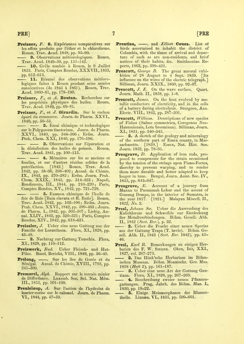 Freisser, F. 8. Experiences comparatives sur les efFets produits par I'ether et le chloroforme. Eouen, Trav. Acad. 1848, pp. 93-99. 9. Observations meteorologiques. Rouen, Trav. Acad. 1849-50, pp. 135-142. 10. Grele tombee a Eouen, le 9 Juillet 1853. Paris, Comptes Rendus, XXXVII., 1853, pp. 612-613. 11. Resume des observations meteoro- logiques faites a Rouen pendant seize annees consecutives (de 1845 a 1861). Rouen, Trav. Acad. 1860-61, pp. 178-190. Preisser, F., et A. Boutan. Recherches sur les proprietes physiques des huiles. Rouen, Trav. Acad. 1849, pp. 69-81. Preisser, F., et J. Girardin. Sur le cachou epure du commerce. Journ. de Pharm. XXVI., ] 840, pp. 50-53. • 2. Essai cliimique et technologique sur le Polygonum tinctorium. Journ. de Pharm. XXVI., 1840, pp. 344-366 ; Erdm. Journ. Prak. Chem. XXI., 1840, pp. 176-196. — 3. Observations sur I'epuration et la desinfection des huiles de poisson. Rouen, Trav. Acad. 1841, pp. 100-113. 4. Memoires sur les os anciens et fossiles, et sur d'autres residus solides de la putrefaction. [1842.] Rouen, Trav. Acad. 1842, pp. 58-96, 398-402; Annal. de Chimie, IX., 1843, pp. 370-382; Erdm. Journ. Prak. Chem. XXIX., 1843, pp. 314-323 ; Napoli, Rendiconto, III., 1844, pp. 210-220; Paris, Comptes Rendus, XV., 1842, pp. 721-728. S. Examen chimique de I'huile de foie de Raie [Raia clavata et R. Batis]. Rouen, Trav. Acad. 1842, pp. 102-106; Erdm. Journ. Prak. Chem. XXVI., 1842, pp. 399-403 ; Journ. de Pharm. I., 1842, pp. 503-507 ; Liebig, An- nal. XLIV., 1842, pp. 320-321; Paris, Comptes Rendus, XIV., 1842, pp. 618-621. Preissler, J. Ueber eine neue Gattung aus der Familie der Lorantheen. Plora, XI., 1828, pp, 43-48. 2. Nachtrag zur Gattung Tauschia. Flora, XL, 1828, pp. 110-112. Preiswerk, Rud. Ueber Fleisch- und Hut- Pilze. Basel, Bericht, VIII., 1849, pp. 36-40. Prolong, . Sur les iles de Goree et du Senegal. Annal. de Chimie, XVIII., 1793, pp. 241-309. Premorel, Alph. Rapport sur le terrain minier de DifFerdance. Luxemb. Soc. Sci. 'Nat. Mem. III., 1855, pp. 101-199. Prenleloup, A. Sur Taction de I'hydrolat de laurier-cerise sur le calomel. Journ. de Pharm. VI., 1844, pp. 47-50. Prentiss, , and Elliott Coues. List of birds ascertained to inhabit the district of Columbia, with the times of arrival and depar- ture of such as are non-residents, and brief notices of their habits, &c. Smithsonian Re- ports, 1862, pp. 399-421. Prescott, George B. The great auroral exhi- bition of 28 August to 4 Sept. 1859. [Its influence on the wires of the electric telegraph.] Silliman, Journ. XXIX., 1860, pp. 92-97. Prescott, J. E, On the wave surface. Quart. Journ. Math. IL, 1858, pp. 1-8. Prescott, James. On the heat evolved by me- tallic conductors of electricity, and in the cells of a battery during electrolysis. Sturgeon, Ann. Electr. VIII., 1842, pp. 287-301. Prescott, William. Descriptions of new species of Fishes (Salmo symmetrica, Coregonus Neo- Hantoniensis, Lota brosmiana), Silliman, Journ. XL, 1851, pp. 340-345. ' 2. A sketch of the geology and mineralogy of the southern part of Essex county, in Mas- sachusetts. [1839.] Essex, Nat. Hist. Soc. Journ. 1852, pp. 78-91. Presgrave, D. Application of iron rods, pro- posed to compensate for the strain occasioned by the tension of the strings upon Piano-Fortes, thereby to prevent warping, and to render them more durable and better adapted to keep longer in tune. Bengal, Journ. Asiat. Soc. IV., 1835, pp. 643-647. Presgrave, E. Account of a journey from Manna to Pasummah Lebar and the ascent of Gunung Dempo, in the interior of Sumatra, in the year 1817. [1821.] Malayan Miscell. IL, 1822, No. 2. Presl, Johan7i Siv. Ueber die Anwendung des Kalichlorats und Schwefels zur Entdeckung der Metallverbindungen. Bohm. Gesell. Abh. IL, 1842 {Sect. Ber.), p. 32. — 2. Ueber die Frucht einer neuen Species aus der Gattung Trapa (T. lasvis). Bohm. Ge- sell. Abh. IL, 1843 {Sect. Ber. 1842), pp. 45- 46. Presl, Karl B. Bemerkungen zu einigen Her- barien des F. W. Sieber. Oken, Isis, XXL, 1827, coL 267-275. 2. Das Hank'sche Herbarium im Bohm- ischen Museum. Bohm. Monatschr. Ges. Mus. 1828 {Heft 2), pp. 161-187. . 3. Ueber eine neue Art der Gattung Gen- tiana. Flora, XL, 1828, pp. 267-269. 4. Beschreibung zweier neuen Pflanzen- gattungen. Prag, Jahrb. des Bohm. Mus. I., 1830, pp. 19-22.  5. Einige Metamorphosen der Blumen- theile. Linnsea, VL, 1831, pp. 599-601.