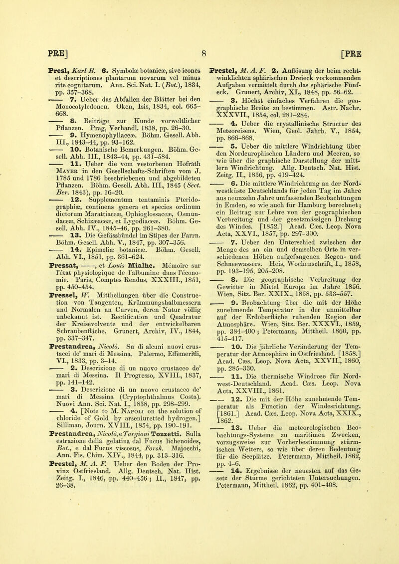 Fresl, Karl B. 6. Symbolse botanicse, sive icones et descriptiones plantarum novarum vel minus rite cognitarum. Ann. Sci. Nat. I. {Bot.), 1834, pp. 357-368. 7. Ueber das Abfallen der Blatter bei den Monocotyledonen. Oken, Isis, 1834, col. 665- 668. 8. Beitriigo zur Kunde vorweltlicber Pflanzen. Prag, Verhandl. 1838, pp. 26-30. 9. HymenophyllaceEe. Bohm. Gesell. Abh. III., 1843-44, pp. 93-162. 10. Botanische Bemerkungen. Bohm. Ge- sell. Abh. III., 1843-44, pp. 431-584. 11. Ueber die vom vestorbenen Hofrath Mater in den Gesellschafts-Schriften vom J. 1785 und 1786 beschriebenen und abgebildeten Pflanzen. Bohm. Gesell. Abh. III., 1845 {Sect. Ber. 1843), pp. 16-20. —— 12. Supplementum teutaminis Pterido- graphiae, continens genera et species ordinum dictorum Marattiaceae, Ophioglossaceffi, Osmun- dacese, Schiz^acea3, et Lygodiaceas. Bohm. Ge- sell. Abh. IV., 1845-46, pp. 261-380. 13. Die Gefiissbiindel im Stipes der Farm. Bohm. Gesell. Abh. V., 1847, pp. 307-356. 14. Epimeliae botanicse. Bohm. Gesell. Abh. VI., 1851, pp. 361-624. Fressat, , et Louis Mialhe. Memoire sur I'etat physiologique de I'albumine dans I'econo- mie. Paris, Comptes Eendus, XXXIII., 1851, pp. 450-454. Fressel, fV. Mittheilungen iiber die Construc- tion von Tangenten, Kriimmungshalbmessern und Normalen an Curven, deren Natur vollig unbekannt ist. Rectification und Quadratur der Kreisevolvente und der entwickelbaren Schraubenfliiche. Grunert, Archiv, IV., 1844, pp. 337-347. Frestandreaj Nicolo. Su di alcuni nuovi crus- tacei de' mari di Messina. Palermo, EfFemeritJi, VI., 1833, pp. 3-14. —■ 2. Descrizione di un nuovo crustaceo de' mari di Messina. II Progresso, XVIII., 1837, pp. 141-142. —— 3. Descrizione di un nuovo crustaceo de' mari di Messina (Cryptophthalmus Costa). Nuovi Ann. Sci. Nat. I., 1838, pp. 298-299. 4. [Note to M. Napoli on the solution of chloride of Gold by arseniuretted hydrogen.] Silliman, Journ. XVIII., 1854, pp. 190-191. Prestandrea, Nicolo, e Targioni Tozzetti. Sulla estrazione della gelatina dal Fucus lichenoides, Bot., e dal Fucus viscosus, Forsk. Majocchi, Ann. Fis. Chim. XIV., 1844, pp. 313-316. Frestel, M. A. F. Ueber den Boden der Pro- vinz Ostfriesland. Allg. Deutsch. Nat. Hist. Zeitg. I., 1846, pp. 440-456 ; II., 1847, pp. 26-38. Frestel, M. A.F. 2. Auflosung der beim recht- winkHchten sphiirischen Dreieck vorkommenden Aufgaben vermittelt durch das spharische Fiinf- eck. Grunert, Archiv, XI., 1848, pp. 56-62. 3. Hochst einfaches Verfahren die geo- graphische Breite zu bestimmen. Astr. Nachr. XXXVII., 1854, col. 281-284. 4. Ueber die crystallinische Structur des Meteoreisens. Wien, Geol. Jahrb. V., 1854, pp. 866-868. 5. Ueber die mittlere Windrichtung iiber den Nordeuropaischen Landern und Meeren, so wie iiber die graphische Darstellung der mitt- lern Windrichtung. Allg. Deutsch. Nat. Hist. Zeitg. II., 1856, pp. 419-424. 6. Die mittlere Windrichtung an der Nord- westkiiste Deutschlands fiir jeden Tag im Jahre aus neunzehn Jahre umfassenden Beobachtungen in Emden, so wie auch fiir Hamburg berechnet; ein Beitrag zur Lehre von der geographischen Verbreitung und der gesetzmassigen Drehuug des Windes. [1852.] Acad. Cajs. Leop. Nova Acta, XXVI., 1857, pp. 297-300. 7. Ueber den Unterschied zwischen der Menge des an ein und demselben Orte in ver- schiedenen Hohen aufgefangenen Regen- und Schneewassers. Heis, Wochenschrift, I., 1858, pp. 193-195, 205-208. 8. Die geographische Verbreitung der Gewitter in Mittel Europa im Jahre 1856. Wien, Sitz. Ber. XXIX., 1858, pp. 533-557. . 9. Beobachtung iiber die mit der Hohe zunehmende Temperatur in der unmittelbar auf der Erdoberflache ruhenden Region der Atraosphare. Wien, Sitz. Ber. XXXVI., 1859, pp. 384-400 ; Petermann, Mittheil. 1860, pp. 415-417. 10. Die jahrliche Veranderung der Tem- peratur der Atmosphare in Ostfriesland. [1858.] Acad. Cses. Leop. Nova Acta, XXVII., 1860, pp. 285-330. 11. Die thermische Windrose fiir Nord- west-Deutschland. Acad. Cses. Leop. Nova Acta, XXVIIL, 1861. 12. Die mit der Hohe zunehmende Tem- peratur als Function der Windesrichtung. [1861.] Acad. Cffis. Leop. Nova Acta, XXIX., 1862. 13. Ueber die meteorologischen Beo- bachtungs-Systeme zu maritimen Zwecken, vorzugsweise zur Vorherbestimmung stiirm- ischen Wetters, so wie iiber deren Bedeutung fiir die Seeplatze. Petermann, Mittheil. 1862, pp. 4-6. 14. Ergebnisse der neuesten auf das Ge- setz der Stiirme gerichteten Untersuchungen. Petermann, Mittheil. 1862, pp. 401-408.