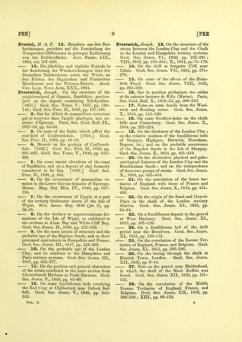 Prestel, M. A. F. IS. Resultate aus den Beo- bachtungen, gerichtet auf die Ermittelung der Temperatur-Differenzen in geringer Entfernung von der Erdoberflache. Astr. Kachr. LIX., 1863, col. 197-200. 16. Die jiihrliche und tagliche Periode in der Aenderung der Windesrichtungen iiber der Deutschen Nordseekiiste sowie der AVinde an den Kiisten des Rigaischen und Finnisclien Meerbusens und des Weissen-Meeres. Acad, Caes. Leop. Nova Acta, XXX., 1864. Prestwich, Joseph. On the structure of the neighbourhood of Gamrie, Banffshire, particu- larly on the deposit containing Iclithyolites. [1835.] Geol. Soc. Trans. V., 1837, pp. 139- 148; Geol. Soc. Proc. II., 1838, pp. 187-188. 2. Sur les debris de mammiferes terrestres qui se trouvent dans I'argile plastique, aux en- virons d'Epernay. Paris, Soc. Geol. Bull. IX., 1837-38, pp. 84-95. 3. On some of the faults -which affect the coal-field of Coalbrookdale. [1834.] Geol. Soc. Proc. II., 1838, pp. 18-19. ■ 4. Memoir on the geology of Coalbrook- dale. [1836.] Geol. Soc. Proc. II., 1838, pp. 401-406; Geol. Soc. Trans. V., 1840, pp. 413- 496. < 5. On some recent elevations of the coast of Banffshire, and on a deposit of clay formerly considered to be lias. [1837.] Geol. Soc. Proc. II., 1838, p. 545. — 6. On the occurrence of mammalian re- mains in the Lower Eocene deposits of Epernay, Marne. Mag. Nat. Hist. IV., 1840, pp. 187- 194. • 7. On the occurrence of Cypris in a part of the tertiary freshwater strata of the Isle of Wight. Brit. Assoc. Rep. 1846 {pt. 2), pp. 56-58. 8. On the tertiary or supracretaceous for- mations of the Isle of Wight, as exhibited in the sections at Alum Bay and White Cliff Bay. Geol. Soc. Journ. II., 1846, pp. 223-259. ■ 9. On the main points of structure and the probable age of the Bagshot Sands, and on their presumed equivalents in Hampshire and France. Geol. Soc. Journ. III., 1847, pp. 353-409. ■ lO. On the probable age of the London Clay, and its relations to the Hampshire and Paris tertiary systems. Geol. Soc. Journ. III., 1847, pp. 354-377. 11. On the position and general characters of the strata exhibited in the coast section from Christchurch Harbour to Poole Harbour. Geol. Soc. Journ. V., 1849, pp. 43-49. 12. On some fossiliferous beds overlying the Red Crag at Chillesford, near Orford, Suf- folk. Geol. Soc. Journ. V., 1849, pp. 345- 353. VOL. V. Prestwich, Joseph. 13. On the structure of the strata between the London Clay and the Chalk in the London and Hampshire tertiary systems. Geol. Soc. Journ. VI., 1850, pp. 252-281 ; VIIL, 1852, pp. 235-264; X., 1854, pp.75-170. 14. On the drift at Sangatte Cliff, near Calais. Geol. Soc. Journ. VII., 1851, pp. 274- 278. 15. On some of the effects of the Holm- firth Flood. Geol. Soc. Journ. VIIL, 1852, pp. 225-230. 16. Sur la position geologique des sables et du calcaire lacustre de Rilly (Marne). Paris, Soc. Geol. Bull. X., 1852-53, pp. 300-310. 17. Notes on some fossils from the Wool- wich and Reading series. Geol. Soc. Journ. X., 1854, pp. 155-160. 18. On some Swallow-holes on the chalk hills near Canterbury. Geol. Soc. Journ. X., 1854, pp. 222-224. 19. On the thickness of the London Clay ; on the relative position of the fossiliferous beds of Slieppey, Highgate, Harwich, Newnham, Bognor, &c.; and on the probable occurrence of the Bagshot Sands in the Isle of Sheppey. Geol. Soc. Journ. X., 1854, pp. 401-419. 20. On the distinctive physical and palos- ontological features of the London Clay and the Bracklesham Sands ; and on the independence of these two groups of strata. Geol. Soc. Journ. X., 1854, pp. 435-454. 21. On the correlation of the lower ter- tiaries of England with those of France and Belgium. Geol. Soc. Journ. X., 1854, pp. 454- 456. 22. On the origin of the Sand and Gravel- Pipes in the chalk of the London tertiary district. Geol. Soc. Journ. XL, 1855, pp. 64-84. • 23. On a fossiliferous deposit in the gravel at West Hackney. Geol. Soc. Journ. XL, 1855, pp. 107-110. 24. On a fossiliferous bed of the drift period near the Reculvers. Geol. Soc. Journ. XL, 1855, pp. 110-112. 25. On the correlation of the Eocene Ter- tiaries of England, France, and Belgium. Geol. Soc. Journ. XL, 1855, pp. 206-246. 26. On the boring through the chalk at Kentish Town, London. Geol. Soc. Journ. XIL, 1856, pp. 6-14. 27. Note on the gravel near Maidenhead, in which the skull of the Musk Bufftilo was found. Geol. Soc. Journ. XII., 1856, pp. 131- 133. 28. On the correlation of the Middle Eocene Tertiaries of England, France, and Belgium. Geol. Soc. Journ. XIL, 1856, pp. 390-392 ; XIIL, pp. 89-134. B