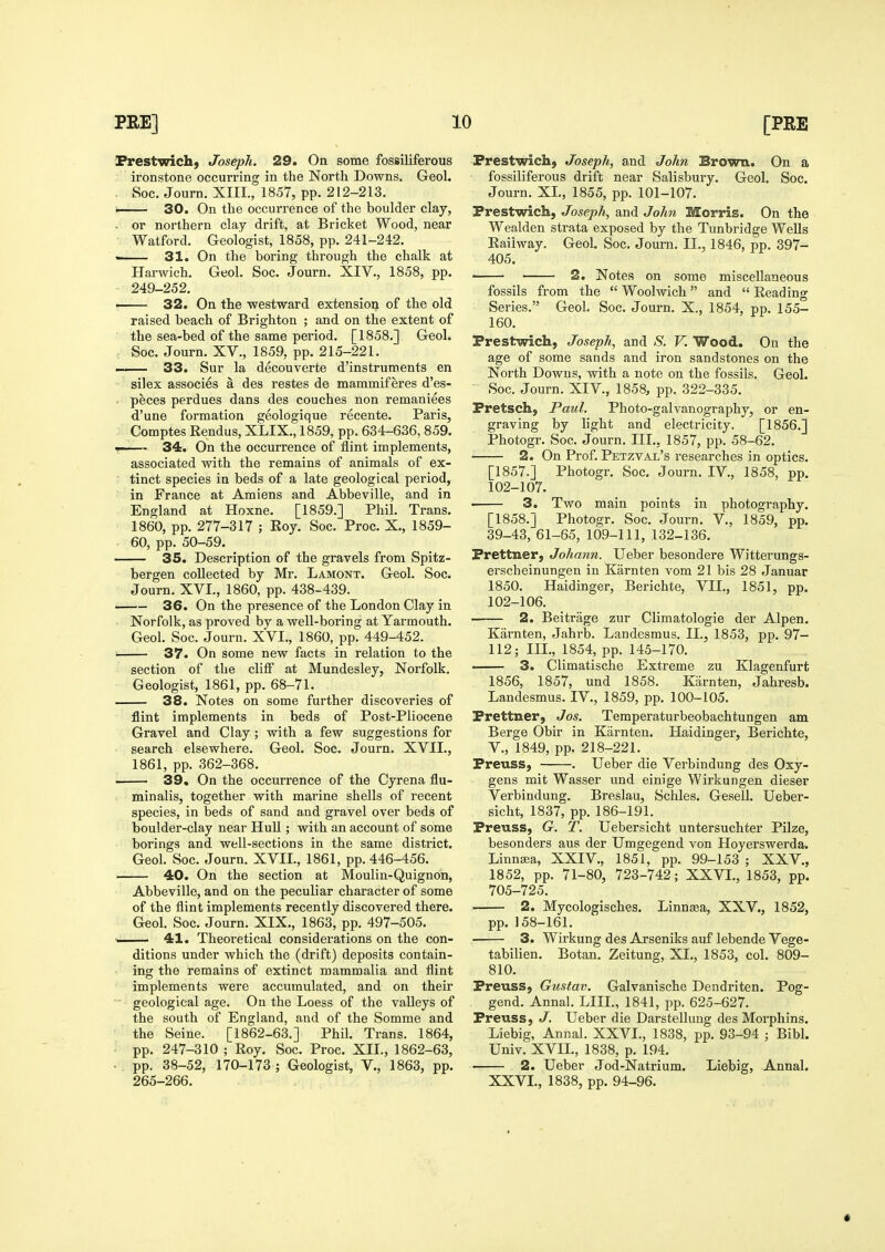 Frestwich) Joseph. 29. On some fossiliferous ironstone occurring in the North Downs. Geol. . Soc. Journ. XIII., 1857, pp. 212-213. i 30. On the occurrence of the boulder clay, . or northern clay drift, at Bricket Wood, near Watford. Geologist, 1858, pp. 241-242. — 31. On the boring through the chalk at Harwich. Geol. Soc. Journ. XIV., 1858, pp. 249-252. • 32. On the westward extension of the old raised beach of Brighton ; and on the extent of the sea-bed of the same period. [1858.] Geol. Soc. Journ. XV., 1859, pp. 215-221. ——— 33. Sur la decouverte d'instruments en silex associes a des restes de mammiferes d'es- . peces perdues dans des couches non remaniees d'une formation geologique recente. Paris, Comptes Rendus, XLIX., 1859, pp. 634-636, 859. 1—— 34. On the occurrence of flint implements, associated with the remains of animals of ex- tinct species in beds of a late geological period, in France at Amiens and Abbeville, and in England at Hoxne. [1859.] Phil. Trans. 1860, pp. 277-317 ; Eoy. Soc. Proc. X., 1859- 60, pp. 50-59. 35. Description of the gravels from Spitz- bergen collected by Mr. Lamont. Geol. Soc. Journ. XVI., 1860, pp. 438-439. 36. On the presence of the London Clay in Norfolk, as proved by a well-boring at Yarmouth. Geol. Soc. Journ. XVI., 1860, pp. 449-452. 37. On some new facts in relation to the section of the cliff at Mundesley, Norfolk. Geologist, 1861, pp. 68-71. — 38. Notes on some further discoveries of flint implements in beds of Post-Pliocene Gravel and Clay ; with a few suggestions for search elsewhere. Geol. Soc. Journ. XVII., 1861, pp. 362-368, — 39. On the occurrence of the Cyrena flu- minalis, together with marine shells of recent species, in beds of sand and gravel over beds of boulder-clay near Hull; with an account of some borings and well-sections in the same district. Geol. Soc. Journ. XVII., 1861, pp. 446-456. 40. On the section at Moulin-Quignon, Abbeville, and on the peculiar character of some of the flint implements recently discovered there. Geol. Soc. Journ. XIX., 1863, pp. 497-505. ■■ 41. Theoretical considerations on the con- ditions under which the (drift) deposits contain- ing the remains of extinct mammalia and flint implements were accumulated, and on their geological age. On the Loess of the valleys of the south of England, and of the Somme and the Seine. [1862-63.] Phil. Trans. 1864, pp. 247-310 ; Roy. Soc. Proc. XII., 1862-63, • pp. 38-52, 170-173 ; Geologist, V., 1863, pp. 265-266. Prestwich, Joseph, and John Brown. On a fossiliferous drift near Salisbury. Geol. Soc. Journ. XL, 1855, pp. 101-107. Prestwich, Joseph, and John Morris. On the Wealden strata exposed by the Tunbridge Wells Railway. Geol. Soc. Journ. II., 1846, pp. 397- 405. —— 2. Notes on some miscellaneous fossils from the  Woolwich and  Reading Series. Geol. Soc. Journ. X., 1854, pp. 155- 160. Prestwich, Joseph, and S. V. Wood. On the age of some sands and iron sandstones on the North Downs, with a note on the fossils. Geol. Soc. Journ. XIV., 1858, pp. 322-335. Pretsch, Paul. Photo-galvanography, or en- graving by light and electricity. [1856.] Photogr. Soc. Journ. IIL, 1857, pp. 58-62. 2. On Prof. Petzval's researches in optics. [1857.] Photogr. Soc. Journ. IV., 1858, pp. 102-107. 3. Two main points in photography. [1858.] Photogr. Soc. Journ. V., 1859, pp. 39-43, 61-65, 109-111, 132-136. Prettner, Johann. Ueber besondere Witterungs- erscheinungen in Karnten vom 21 bis 28 Januar 1850. Haidinger, Berichte, VII., 1851, pp. 102-106. 2. Beitrage zur Climatologie der Alpen. Karnten, Jahrb. Landesmus. IL, 1853, pp. 97- 112; IIL, 1854, pp. 145-170. . 3. Climatische Extreme zu Klagenfurt 1856, 1857, und 1858. Karnten, Jahresb. Landesmus. IV., 1859, pp. 100-105. Prettner, Jos. Temperaturbeobachtungen am Berge Obir in Karnten. Haidinger, Berichte, v., 1849, pp. 218-221. Preuss, . Ueber die Verbindung des Oxy- gens mit Wasser und einige Wirkungen dieser Verbindung. Breslau, Schles. Gesell. Ueber- sicht, 1837, pp. 186-191. Preuss, G. T. Uebersicht untersuchter Pilze, besonders aus der Umgegend von Hoyerswerda. Linnffia, XXIV., 1851, pp. 99-153 ; XXV., 1852, pp. 71-80, 723-742; XXVI., 1853, pp. 705-725. . 2. Mycologisches. Linnsea, XXV., 1852, pp.158-161. 3. Wirkung des Arseniks auf lebende Vege- tabilien. Botan. Zeitung, XI., 1853, col. 809- 810. Preuss, Gustav. Galvanische Dendriten. Pog- gend. Annal. LIIL, 1841, pp. 625-627. Preuss, J, Ueber die Darstellung des Morphins. Liebig, Annal. XXVI., 1838, pp. 93-94 ; Bibl. Univ. XVII., 1838, p. 194. 2. Ueber Jod-Natrium. Liebig, Annal. XXVI., 1838, pp. 94-96.