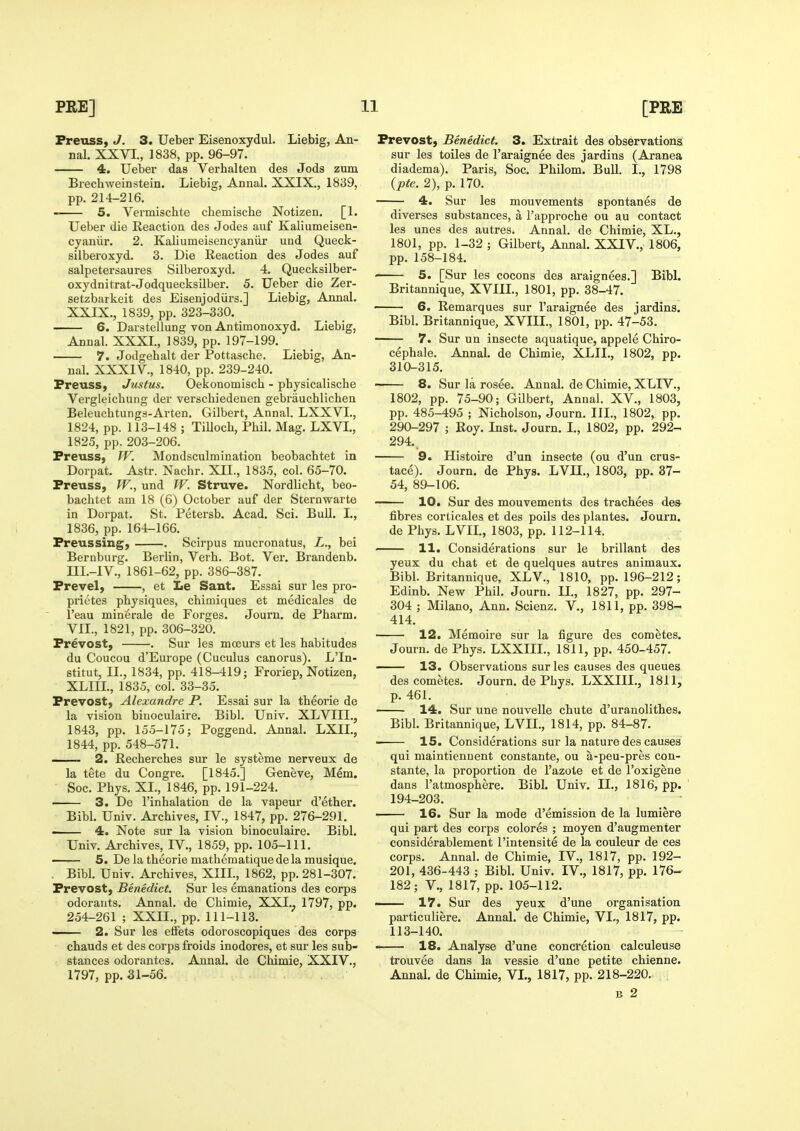 Freuss, J. 3. Ueber Eisenoxydul. Liebig, An- nal. XXVI., 1838, pp. 96-97. 4. Ueber das Verhalten des Jods zum Brechwein stein. Liebig, AnnaJ. XXIX., 1839, pp. 214-216. 5. Vermischte chemische Notizen. [1. Uebez die Reaction des Jodes auf Kaliumeisen- cyaniir. 2. Kaliumeisencyaniir und Queck- silberoxyd. 3. Die Reaction des Jodes auf salpetersaures Silberoxyd. 4. Quecksilber- oxydnitrat-Jodquecksilber. 5. Ueber die Zer- setzbarkeit des Eisenjodiirs.] Liebig, Annal. XXIX., 1839, pp. 323-330. 6. Darstellung von Antimonoxyd. Liebig, Annal. XXXL, 1839, pp. 197-199. 7. Jodgehalt der Pottasche. Liebig, An- nal. XXXIV., 1840, pp. 239-240. Freuss, Justus. Oekonomisch - pbysicalische Vergleichung der verscliiedenen gebrauchlichen Beleuchtungs-Arten. Gilbert, Annal. LXXVL, 1824, pp. 113-148 ; Tilloch, Phil. Mag. LXVI., 1825, pp. 203-206. Freuss, W. Mondsculmination beobachtet in Dorpat. Astr. Nachr. XII., 183,5, col. 65-70. Freuss, W., und W. Struve. Nordlicht, beo- bachtet am 18 (6) October auf der Sternwarte in Dorpat. St. Petersb. Acad. Sci. BuU. I., 1836, pp. 164-166. Freussing, . Scirpus mucronatus, X., bei Bernburg. Berlin, Verb. Bot. Ver. Brandenb. III.-IV., 1861-62, pp. 386-387. Frevel, , et Ee Sant. Essai sur les pro- prietes physiques, chimiques et medicales de I'eau minerale de Forges. Journ. de Pharm. VII., 1821, pp. 306-320. Frevost, . Sur les mcEurs et les habitudes du Coucou d'Europe (Cuculus canorus). L'ln- stitut, II., 1834, pp. 418-419; Froriep, Notizen, XLIIL, 1835, col. 33-35. Frevost, Alexandre P. Essai sur la theorie de la vision binoculaire. Bibl. Univ. XLVIII., 1843, pp. 155-175; Poggend. Annal. LXIL, 1844, pp. 548-571. —— 2. Recherches sur le systeme nerveux de la tete du Congre. [1845.] Geneve, Mem. ■ Soc. Phys. XL, 1846, pp. 191-224. —— 3. De I'inhalation de la vapeur d'ether. Bibl. Univ. Archives, IV., 1847, pp. 276-291. —— 4. Note sur la vision binoculaire. Bibl. Univ. Archives, IV., 1859, pp. 105-111. — 5. De la theorie mathematique de la musique. . Bibl. Univ. Archives, XIIL, 1862, pp. 281-307. Frevost, Benedict. Sur les emanations des corps odoraiits, Annal. de Chimie, XXI.^ 1797, pp. 254-261 ; XXII., pp. 111-113. — 2. Sur les etfets odoroscopiques des corps chauds et des corps froids inodores, et sur les sub- stances odorantes. Annal. de Chimie, XXIV., 1797, pp.-31-56. Frevost, Benedict. 3. Extrait des observations sur les toiles de I'araignee des jardins (Aranea diadema). Paris, Soc. Philom. Bull. I., 1798 {pte. 2), p. 170. 4. Sur les mouvements spontanes de diverses substances, a I'approche ou au contact les unes des autres. Annal. de Chimie, XL., 1801, pp. 1-32 ; Gilbert, Annal. XXIV., 1806, pp. 158-184. ' 5. [Sur les cocons des araignees.] Bibl. Britannique, XVIIL, 1801, pp. 38-47. 6. Remarques sur I'araignee des jardins. Bibl. Britannique, XVIIL, 1801, pp. 47-53. 7. Sur un insecte aquatique, appele Chiro- cephale. Annal. de Chimie, XLIL, 1802, pp. 310-315. 8. Sur la rosee. Annal. de Chimie, XLIV., 1802, pp. 75-90; Gilbert, Annal. XV., 1803, pp. 485-495 ; Nicholson, Journ. III., 1802, pp. 290-297 ; Roy. Inst. Journ. L, 1802, pp. 292- 294.. 9. Histoire d'un insecte (ou d'un crus- tace). Journ. de Phys. LVIL, 1803, pp. 37- 54, 89-106. 10. Sur des mouvements des trachees des fibres corticales et des poils des plantes. Journ. de Phys. LVIL, 1803, pp. 112-114. — 11. Considerations sur le brillant des yeux du chat et de quelques autres animaux. Bibl. Britannique, XLV., 1810, pp. 196-212; Edinb. New Phil. Journ. IL, 1827, pp. 297- 304 ; Milano, Ann. Scienz. V., 1811, pp. 398- 414. 12. Memoire sur la figure des cometes. Journ. de Phys. LXXIIL, 1811, pp. 450-457. —— 13. Observations sur les causes des queues des cometes. Journ. de Phys. LXXIIL, 1811, p. 461. —— 14. Sur une nouvelle chute d'uranolithes. Bibl. Britannique, LVIL, 1814, pp. 84-87. • 15. Considerations sur la nature des causes qui maintiennent constante, ou a-peu-pres con- stante, la proportion de I'azote et de I'oxigene dans I'atmosphere. Bibl. Univ. IL, 1816, pp. 194-203. • 16. Sur la mode d'emission de la lumiere qui part des corps colores ; moyen d'augmenter considerablement I'intensite de la couleur de ces corps. Annal. de Chimie, IV., 1817, pp. 192- 201, 436-443 ; Bibl. Univ. IV., 1817, pp. 176- 182; v., 1817, pp. 105-112. —— 17. Sur des yeux d'une organisation particuliere. Annal. de Chimie, VL, 1817, pp. 113-140. —— 18. Analyse d'une concretion calculeuse trouvee dans la vessie d'une petite chienne. Annal. de Chimie, VL, 1817, pp. 218-220. ^ ; B 2