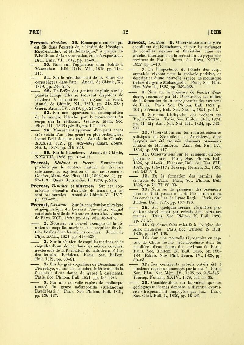Prevost, Benedict. 19. Remarques sur ce qui est dit dans I'extrait du  Traite de Physique Experimentale et Mathematique, a propos de rebullition, de la vaporisation, et de Fevaporation. Bibl. Univ. VI., 1817, pp. 15-20. ■ 20. Note sur Tapparition d'un bolide a Montauban. Bibl. Univ. VII., 1818, pp. 143- 144. 21. Sur le ralentissement de la chute des corps legers dans I'air. Anna!, de Chimie, X., 1819, pp. 234-235. 22. De I'efFet des gouttes de pluie sur les plantes lorsqu' elles se trouvent disposees de maniere a concentrer les rayons du soleil. Anna], de Chimie, XL, 1819, pp. 318-323 ; Giorn. Arcad. IV., 1819, pp. 213-217. < 23. Sur une apparence de decomposition de la lumiere blanche par le mouvement du corps qui la reflechit. Geneve, Mem. Soc. Phys. III., 1826 {pte. 2), pp. 121-129. ■ 24. Mouvement apparent d'un petit corps . tres-voisin d'un plus grand ou plus brillant, sur lequel I'ceil demeure fixe. Annal. de Chimie, XXXVI, 1827, pp. 432-435; Quart. Journ. Sci. I., 1828, pp. 219-220. 25. Sur la blancheur, Annal. de Chimie, XXXVII. , 1828, pp. 105-111. Prevost, Benedict et Pierre. Mouvements produits par le contact mutuel de diverses substances, et explication de ces mouvements. Geneve, Mem. Soc. Phys. III., 1826 {pte. 2), pp. 97-113 ; Quart. Journ. Sci. I., 1828, p. 216. Prevost, Benedict, et Martres. Sur des con- cretions vesicales d'oxalate de chaux qui ne sont pas murales. Annal. de Chimie, VI., 1817, pp. 220-221. Prevost, Constant. Sur la constitution physique et geognostique du bassiu a I'ouverture duquel est situee la ville de Vienne en Autriclie. Journ. de Phys. XCI., 1820, pp. 347-364, 460-473. 2. Note sur un nouvel exemple de la re- union de coquilles marines et de coquilles fluvia- tiles fossiles dans les memes couches. Journ. de Phys. XCII., 1821, pp. 418-428. —— 3. Sur la reunion de coquilles marines et de coquilles d'eau douce dans les memes couches, au-dessous de la formation du calcaire a cerites des terrains Parisieus. Paris, Soc. Philom. Bull. 182], pp. 58-61. — 4. Sur les gres coquilliers de Beauchamp et Pierrelaye, et sur les couches inferieures de la formation d'eau douce du gypse a ossements. Paris, Soc. Philom. Bull. 1821, pp. 133-136. 5. Sur une nouvelle espece de mollusque testace du genre melanopside (Melanopsis Daudebartii.) Paris, Soc. Philom. Bull. 1821, pp. 136-137. Prevost, Constant. 6. Observations sur les gres coquilliers dej Beauchamp, et sur les melanges de coquilles marines et fluviatiles dans les couches inferieures de la formation du gypse des environs de Paris. Journ. de Phys. XCIV., 1822, pp. 1-18. 7. De I'importance de I'etude des corps organises vivants pour la geologic positive, et description d'une nouvelle espece de mollusque testace du genre Melanopside. Paris, Soc. Hist. Nat. Mem. I., 1823, pp. 259-268. 8. Note sur la presence de fossiles d'eau douce, reconnue par M. Desnoyers, au milieu de la formation du calcaire grossier des environs de Paris. Paris, Soc. Philom. Bull. 1823, p. 104 ; Ferussac, Bull. Sci. Nat. I., 1824, p. 11. 9. Sur une ichthyolite des rochers des Vaches-Noires. Paris, Soc. Philom. Bull. 1824, pp. 41-42; Ann. Sci. Nat. III., 1824, pp. 243- 244. 10. Observations sur les schistes calcaires oolitiques de Stonesfield en Angleterre, dans lesquels ont ete trouves plusieurs ossements fossiles de Mammiferes. Ann. Sci. Nat. IV., 1825, pp. 389-417. 11. Observations sur le gisement du Me- galosaure fossile. Paris, Soc. Philom. Bull. 1825, pp. 41-43 ; Ferussac, Bull. Sci. Nat. VII., 1826, pp. 116-117 ; Froriep, Notizen, X., 1825, col. 343-344. ' 12. De la formation des terrains des environs de Paris. Paris, Soc. Philom. Bull. 1825, pp. 74-77, 88-90. 13. Note sur le gisement des ossements fossiles d'Ichthyosaures et de Plesiosaures dans les couches du lias de Lyme Regis. Paris, Soc. Philom. Bull. 1825, pp. 167-170. — 14. Sur quelques formes regulieres pro- duites naturellement par retrait dans certaines marnes. Paris, Soc. Philom. N. Bull. 1826, pp. 24-25. 15. Quelques faits relatifs a I'origine des silex meulieres. Paris, Soc. Philom. N. Bull. 1826, pp. 167-169. 16. Sur une nouvelle Gyrogonite ou cap- sule de Chara fossile, tres-abondante dans les meulieres d'eau douce des environs de Paris. Paris, Soc. Philom. N. Bull. 1826, pp. 186- 188 ; Edinb. New Phil. Journ. IV., 1828, pp. 60-63. 17. Les continents actuels ont-ils ete a plusieurs reprises submerges par la mer ? Paris, Soc. Hist. Nat. Mem. IV., 1828, pp. 249-346 ; Froriep, Notizen, XXIV., 1829, col. 33-36. . 18. Considerations sur la valeur que les geologues modernes donnent a diverses expres- sions frequemment employees par eux. Paris, Soc. Geol. Bull. I., 1830, pp. 19-26.