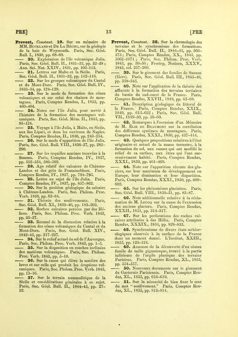 Prevost, Constant. 19. Sur un memoire de MM. BuCKLAND et De La B£che, sur la geologie de la baie tie Weymouth. Paris, Soc. Geol. Bull. I., 1830, pp. 68-69. 20. Exploration de I'ile volcanique Julia. , Paris, Soc. Geol. Bull. II., 1831-32, pp. 32-38 ; Ann. Sci. Nat. XXIV., 1831, pp. 103-113. 21. Lettres sur Malte et la Sicile. Paris, Soc. Geol. Bull. II., 1831-32, pp. 112-116. 22. Sur les groupes volcaniques du Cantal et du Mont-Dore. Paris, Soc. Geol. Bull. IV., 1833-34, pp. 124-129. ■ 23. Sur le mode de formation des cones volcaniques et sur celui des chaines dc mon- tagnes. Paris, Comptes Rendus, I., 1835, pp. 460-464. —— 24. Notes sur I'ile Julia, pour servir a I'histoire de la formation des montagnes vol- caniques. Paris, Soc. Geol. Mem. II., 1835, pp. 91-124. 25. Voyage a I'ile Julia, il Malte, en Sicile, aux lies Lipari, et dans les environs de Naples. Paris, Comptes Rendus, II., 1836, pp. 243-254. 26. Sur le mode d'apparition de I'ile Julia. Paris, Soc. Geol. Bull. VIII., 1836-37, pp. 282- 290. 27. Sur les coquilles marines trouvees a la Somma. Paris, Comptes Rendus, IV., 1837, pp. 552-554, 586-589. 28. Age relatif des calcaires de Chateau- Landon et des gres de Fontainebleau. Paris, Comptes Rendus, IV., 1837, pp. 794-795. 29. Lettre au sujet de I'ile Julia. Paris, Comptes Rendus, IV., 1837, pp. 857-862. 30. Sur la position geologique du calcaire a. Chateau-Landon. Paris, Soc. Pliilom. Proc. Verb. 1838, pp. 82-84. —— 31. Theorie des souleveraents. Paris, Soc. Geol. Bull. XL, 1839-40, pp. 183-203. 32. Roches calcaires percees par des He- lices. Paris, Soc. Philom. Proc. Verb. 1842, pp. 35-37. 33. Resume de la discussion relative a la formation des cones volcaniques du Cantal et du Mont-Dore. Paris, Soc. Geol. Bull. XIV., 1842-43, pp. 217-227. —— 34. Sur le relief actuel du sol de I'Auvergne. Paris, Soc. Philom. Proc. Verb. 1843, pp. 1-5. 35. Sur la disposition en couches inclinees des matieres volcaniques. Paris, Soc. Philom. Proc. Verb. 1843, pp. 5-10. —— 36. Sur la cause qui eleve la matiere des laves et sur celle qui produit les eruptions vol- caniques. Paris, Soc. Philom. Proc. Verb. 1843, pp. 13-16. 37. Sur le terrain nummulitique de la Sicile et considerations generales a ce sujet. Paris, Soc. Geol. Bull. IL, 1844-45, pp. 27- 32. Prevost, Constant. 38. Sur la chronologie des terrains et le synclironisme des formations. Paris, Soc. Geol. Bull. IL, 1844-45, pp. 366- 373 ; Paris, Comptes Rendus, XX., 1845, pp. 1062-1071 ; Paris, Sec. Philom. Proc. Verb. 1845, pp. 50-56; Froriep, Notizen, XXXV., 1845, col. 257-266. . 39. Sur le gisement des fossiles de Sansan (Gers). Paris, Soc. Geol. Bull. IIL, 1845-46, pp. 338-345. 40. Note sur 1'application de la theorie des affluents a la formation des terrains tertiaires du bassin du sud-ouest de la France. Paris, Comptes Rendus, XXVIL, 1848, pp. 65-68. 41. Description geologique du littoral de la France. Paris, Comptes Rendus, XXIX., 1849, pp. 615-622 ; Paris, Soc. Geol. Bull. VII., 1849-50, pp. 56-60. 42. Remarques a I'occasion d'un Memoire de M. Elie de Beaumont sur la correlation des dilFerents systemes de montagnes. Paris, Comptes Rendus, XXXL, 1850, pp. 437-444. 43. Quelques propositions relatives a I'etat originaire et actuel de la masse terrestre, a la formation du sol, aux causes qui ont modifie le relief de sa surface, aux etres qui I'ont suc- cessivement habite. Paris, Comptes Rendus, XXXL, 1850, pp. 461-469. 44. Note sur i'apparition recente des gla- ciers, sur leur maximum de developpement en Europe, leur diminution et leur disparition. Paris, Comptes Rendus, XXXL, 1850, pp. 689- 692. 45. Sur les phenomenes glaciaii'es. Paris, Soc. Geol. Bull. VUL, 1850-51, pp. 83-87. 46. Note additionnelle relative a la recla- mation de M. Lecoq sur la cause de I'extensiou des anciens glaciers. Paris, Comptes Rendus, XXXIL, 1851, pp. 314-317. 47. Sur les perforations des roches cal- caires attribuees a des Helix. Paris, Comptes Rendus, XXXIX., 1854, pp. 828-833. —— 48. Synchi'onisme de divers etats meteor- ologiques observes a la surface de la France dans un moment donne. L'Institut, XXIII., 1855, pp. 123-124. 49. Annonce de la decouverte d'un oiseau fossile de taille gigantesque, trouve a la partie inferieure de I'argile plastique des terrains Parisiens. Paris, Comptes Rendus, XL., 1855, pp. 554-557. 50. Nouveaux documents sur le gisement du Gastornis Parisiensis. Paris, Comptes Ren- dus, XL., 1855, pp. 616-619. 51. Sur la necessite de bien fixer le sens du mot  soulevement„ Paris, Comptes Ren- dus, XL., 1855, pp. 812-814.