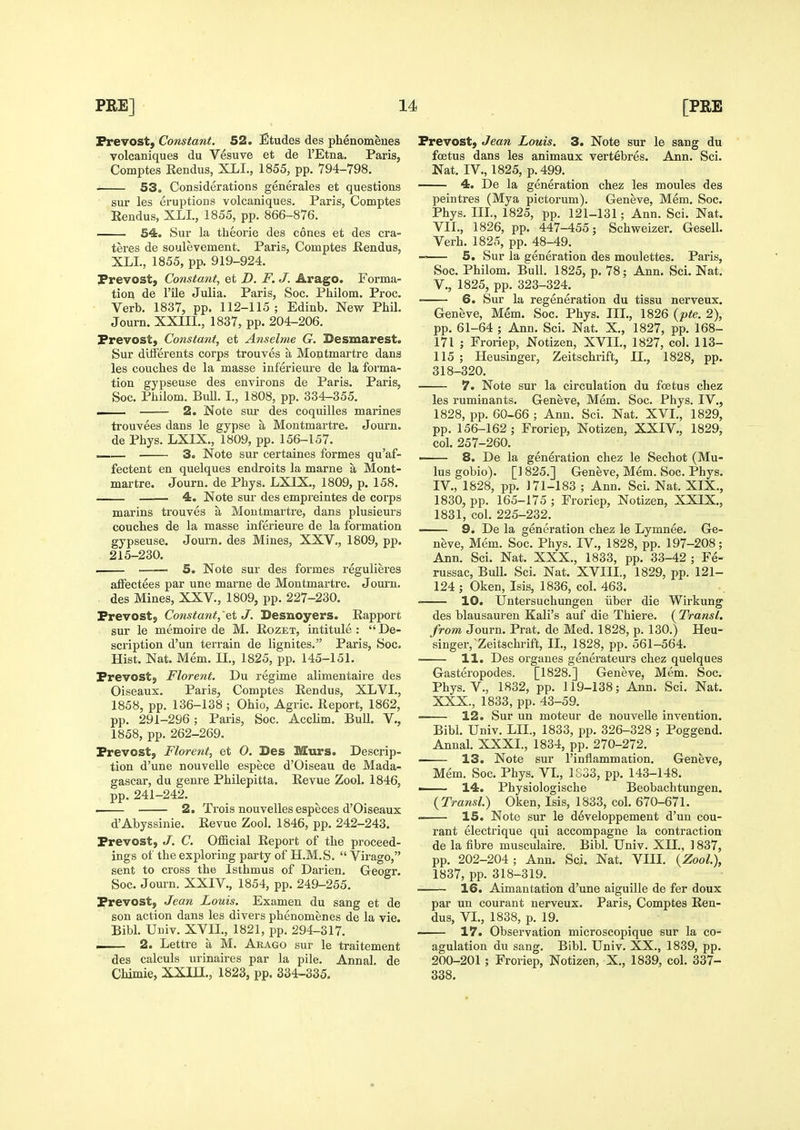 Vrevost,' Constant. 52. Etudes des phenomlues volcaniques du Vesuve et de I'Etna. Paris, Comptes Rendus, XLL, 1855, pp. 794-798. S3. Considerations generales et questions sur les eruptions volcaniques. Paris, Comptes Eendus, XLL, 1855, pp. 866-876. 54. Sur la theorie des cones et des cra- teres de soulevement. Paris, Comptes Rendus, XLL, 1855, pp. 919-924. Prevost, Cotistant, et D. F. J. Arago. Forma- tion de File Julia. Paris, Soc. Philom. Proc. Verb. 1837, pp. 112-115; Edinb. New Phil. Journ. XXIIL, 1837, pp. 204-206. Prevost, Constant, et Anselme G. Besmarest. Sur ditferents corps trouves a Montmartre dans les couches de la masse inferieure de la forma- tion gypseuse des environs de Paris. Paris, Soc. Philom. Bull. L, 1808, pp. 334-355. . 2. Note sui' des coquilles marines trouvees dans le gypse a Montmartre. Journ. de Phys. LXIX., 1809, pp. 156-157. —— 3. Note sur certaines formes qu'af- fectent en quelques endroits la marne a Mont- martre. Journ. de Phys. LXIX., 1809, p. 158. . 4. Note sur des empreintes de corps marins trouves a Montmartre, dans plusieurs couches de la masse inferieure de la formation gypseuse. Joui'n. des Mines, XXV., 1809, pp. 215-230. . 5. Note sur des formes regulieres affectees par une marne de Montmartre. Journ. des Mines, XXV., 1809, pp. 227-230. Prevost, Constant,'Qi J. Desnoyers. Eapport sur le memoire de M. Eozet, intitule: De- scription d'un terrain de lignites. Paris, Soc. Hist. Nat. Mem. IL, 1825, pp. 145-151. Prevost, Florent. Du regime alimentaire des Oiseaux. Paris, Comptes Rendus, XLVL, 1858, pp. 136-138 ; Ohio, Agric. Report, 1862, pp. 291-296; Paris, Soc. Acclim. Bull, V., 1858, pp. 262-269. Prevost, Florent, et O. Des Murs. Descrip- tion d'une nouvelle espece d'Oiseau de Mada- gascar, du genre Philepitta. Revue Zool. 1846, pp. 241-242. i 2. Trois nouvelles especes d'Oiseaux d'Abyssinie. Revue Zool. 1846, pp. 242-243. Prevost, J. C. Official Report of the proceed- ings of the exploring party of H.M.S.  Virago, sent to cross the Isthmus of Darien, Geogr. Soc. Journ. XXIV., 1854, pp. 249-255. Prevost, Jean Louis. Examen du sang et de son action dans les divers phenomenes de la vie. Bibl. Uuiv. XVIL, 1821, pp. 294-317. I 2. Lettre a M. Arago sur le traitement des calculs urinaires par la pile. Annal. de Chimie, XXin., 1823, pp. 334-335. Prevost, Jean Louis. 3. Note sur le sang du foetus dans les animaux vertebres. Ann. Sci. Nat. IV., 1825, p. 499. 4. De la generation chez les moules des peintres (Mya pictorum). Geneve, Mem. Soc. Phys. III., 1825, pp. 121-131; Ann. Sci. Nat. VII., 1826, pp. 447-455; Schweizer. Gesell. Verb. 1825, pp. 48-49. 5. Sur la generation des moulettes. Paris, Soc. Philom. Bull. 1825, p. 78; Ann. Sci. Nat. v., 1825, pp. 323-324. 6. Sur la regeneration du tissu nerveux. Geneve, Mem. Soc. Phys. IIL, 1826 {pte. 2), pp. 61-64 ; Ann. Sci. Nat. X., 1827, pp. 168- 171 ; Froriep, Notizen, XVIL, 1827, col. 113- 115 ; Heusinger, Zeitschrift, IL, 1828, pp. 318-320. 7. Note sur la circulation du foetus chez les ruminants. Geneve, Mem. Soc. Phys. IV., 1828, pp. 60-66 ; Ann. Sci. Nat. XVL, 1829, pp. 156-162 ; Froriep, Notizen, XXIV., 1829, col. 257-260. —— 8. De la generation chez le Sechot (Mu- lus gobio). [] 825.] Geneve, Mem. Soc. Phys. IV., 1828, pp. 171-183 ; Ann. Sci. Nat. XIX., 1830, pp. 165-175 ; Froriep, Notizen, XXIX., 1831, col. 225-232. 9. De la generation chez le Lymnee. Ge- neve, Mem. Soc. Phys. IV., 1828, pp. 197-208; Ann. Sci. Nat. XXX., 1833, pp. 33-42 ; Fe- russac. Bull. Sci. Nat. XVIIL, 1829, pp. 121- 124 ; Oken, Isis, 1836, col. 463. 10. Untersuchungen iiber die Wirkung des blausauren Kali's auf die Thiere. ( Transl. from Journ. Prat, de Med. 1828, p. 130.) Heu- singer, Zeitschrift, IL, 1828, pp. 561-564. ■ 11. Des organes generateurs chez quelques Gasteropodes. [1828.] Geneve, Mem. Soc. Phys. v., 1832, pp. 119-138; Ann. Sci. Nat. XXX., 1833, pp. 43-59. 12. Sur un moteur de nouvelle invention. Bibl. Univ. LIL, 1833, pp. 326-328 ; Poggend. Annal. XXXI., 1834, pp. 270-272. . 13. Note sur Tinflammation, Geneve, Mem. Soc. Phys. VL, 1S33, pp. 143-148. —— 14. Physiologische Beobachtungen. {Transl.) Oken, Isis, 1833, col. 670-671. • 15. Note sur le developpement d'un cou- rant electrique qui accompagne la contraction de la fibre musculaire. Bibl. Univ. XII., ] 837, pp. 202-204; Ann. Sci. Nat. VIII. {Zool), 1837, pp. 318-319. 16. Aimantation d'une aiguille de fer doux par un courant nerveux. Paris, Comptes Ren- dus, VI., 1838, p. 19. 17. Observation microscopique sur la co- agulation du sang. Bibl. Univ. XX., 1839, pp. 200-201 ; Froriep, Notizen, X., 1839, col. 337- 338.