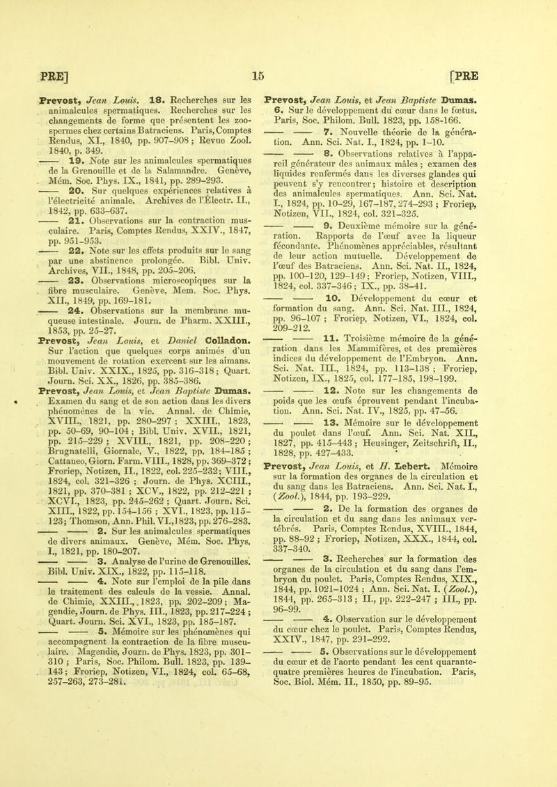 Frevost) Jean Louis. 18. Recherches sur les animalcules spermatiques. Recherches sur les changements de forme que presentent les zoo- spermes chez certains Batraciens. Paris, Comptes Rendus, XL, 1840, pp. 907-908 ; Revue Zool. 1840, p. 349. 19. Note sur les animalcules spermatiques de la Grenouille et de la Salamandre. Geneve, . Mem. Soc. Phys. IX., 1841, pp. 289-293. 20. Sur quelques experiences relatives a I'electricite animale. Archives de I'Electr. II., 1842, pp. 633-637. 21. Observations sur la contraction mus- culaire. Paris, Comptes Rendus, XXIV., 1847, pp. 951-953. 22. Note sur les efFets produits sur le sang par une abstinence prolongee. Bibl. Univ. ' Archives, VII., 1848, pp. 205-206. 23. Observations microscopiques sur la fibre musculaire. Geneve, Mem. Soc. Phys. XII. , 1849, pp. 169-181. 24. Observations sur la membrane mu- queuse intestinale. Journ. de Pharm. XXIII., 1853, pp. 25-27. Prevost) Jean Louis, et Daniel Colladon. Sur Taction que quelques corps animes d'un mouvement de rotation exercent sur les aimans, Bibl. Univ. XXIX., 1825, pp. 316-318; Quart. Journ. Sci. XX., 1826, pp. 385-386. Prevost, Jea7i Louis, et Jean Baptiste Dumas. Ex amen du sang et de son action dans les divers phenomenes de la vie. Annal. de Chimie, XVIII., 1821, pp. 280-297 ; XXHI., 1823, pp. 50-69, 90-104 ; Bibl. Univ. XVII., 1821, pp. 215-229 ; XVIU., 1821, pp. 208-220 ; Brugnatelli, Giornale, V., 1822, pp. 184-185 ; Cattaneo,Giorn. Farm. VIII., 1828, pp. 369-372 ; Froriep, Notizen, II., 1822, col. 225-232; VIII., 1824, col. 321-326 ; Journ. de Phys. XCIU., 1821, pp. 370-381 ; XCV, 1822, pp. 212-221 ; XCVI., 1823, pp. 245-262 ; Quart. Journ. Sci. XIII. , 1822, pp. 154-156 ; XVI., 1823, pp. 115- 123; Thomson, Ann. Phil. VI.,1823, pp. 276-283. 2. Sur les animalcules spermatiques de divers animaux. Geneve, Mem. Soc. Phys. I., 1821, pp. 180-207. —— 3. Analyse de I'urine de Grenouilles. Bibl. Univ. XIX., 1822, pp. 115-118. 4. Note sur I'emploi de la pile dans le traitement des calculs de la vessie. Annal. de Chimie, XXIH.,, 1823, pp. 202-209; Ma- gendie, Journ. de Phys. III., 1823, pp. 217-224 ; Quart. Journ. Sci. XVI., 1823, pp. 185-187. 5. Memoire sur les phenomenes qui accompagnent la contraction de la fibre muscu- laire. Magendie, Journ. de Phys. 1823, pp. 301- 310 ; Paris, Soc. Philom. Bull. 1823, pp. 139- . 143; Froriep, Notizen, VI., 1824, col. 65-68, 257-263, 273-28X. Prevost, Jean Louis, et Jean Baptiste Dumas. 6. Sur le developpement du coeur dans le foetus. Paris, Soc. Philom. Bull. 1823, pp. 158-166. 7. Nouvelle theorie de la genera- tion. Ann. Sci. Nat. I., 1824, pp. 1-10. 8. Observations relatives a I'appa- reil generateur des animaux males ; examen des liquides renfermes dans les diverses glandes qui peuvent s'y rencontrer; histoire et description des animalcules spermatiques. Ann. Sci. Nat. I., 1824, pp. 10-29, 167-187,274-293 ; Froriep, Notizen, VII., 1824, col. 321-325. 9. Deuxieme memoire sur la gene- ration. Rapports de I'oeuf avec la liqueur fecondante. Phenomenes appreciables, resultant de leur action mutuelle. Developpement de I'oeuf des Batraciens. Ann. Sci. Nat. II., 1824, pp. 100-120, 129-149; Froriep, Notizen, VIII., 1824, col. 337-346; IX., pp. 38-41. 10. Developpement du coeur et formation du sang. Ann. Sci. Nat. III., 1824, pp. 96-107 ; Froriep, Notizen, VI., 1824, col. 209-212. — 11. Troisieme memoire de la gene- ration dans les Mammiferes, et des premieres indices du developpement de I'Embryon. Ann. Sci. Nat. m., 1824, pp. 113-138 ; Froriep, Notizen, IX., 1825, col. 177-185, 198-199. 12. Note sur les changements de poids que les ceufs eprouvent pendant I'incuba- tion. Ann. Sci. Nat. IV., 1825, pp. 47-56. 13. Memoire sur le developpement du poulet dans I'oeuf. Ann. Sci. Nat. XII., 1827, pp. 415-443 ; Heusinger, Zeitschrift, II., 1828, pp. 427-433. Prevost, Jean Louis, et H. Lebert. Memoire sur la formation des organes de la circulation et du sang dans les Batraciens. Ann. Sci. Nat. I,, {Zool), 1844, pp. 193-229. 2. De la formation des organes de la circulation et du sang dans les animaux ver- tebres. Paris, Comptes Rendus, XVIII., 1844, pp. 88-92 ; Froriep, Notizen, XXX., 1844, col. 337-340. 3. Recherches sur la formation des organes de la circulation et du sang dans I'em- bryon du poulet. Paris, Comptes Rendus, XIX., 1844, pp. 1021-1024 ; Ann. Sci. Nat. I. (ZooL), 1844, pp. 265-313; II., pp. 222-247 ; III., pp. 96-99. ' 4. Observation sur le developpement du coeur chez le poulet. Paris, Comptes Rendus, XXIV, 1847, pp. 291-292. 5. Observations sur le developpement du coeur et de I'aorte pendant les cent quarante- quatre premieres heures de I'incubation. Paris, Soc. Biol. Mem. II., 1850, pp. 89-95.