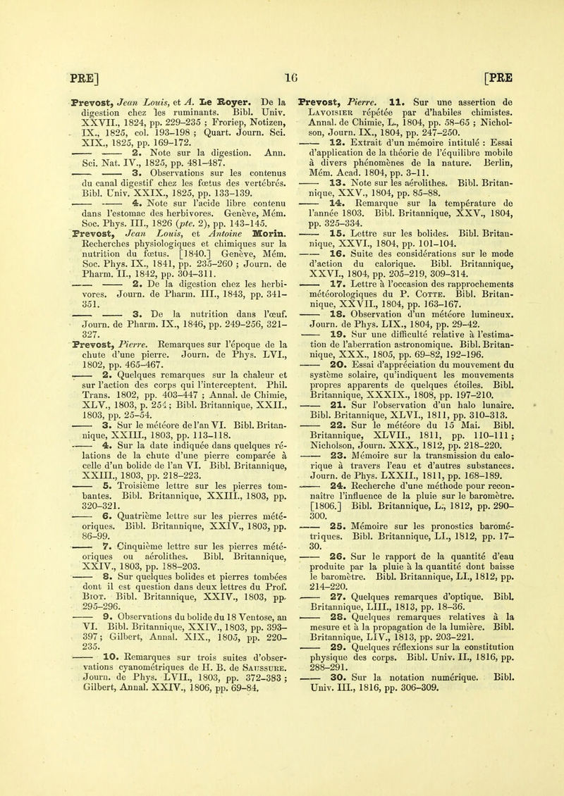 Prevost, Jean Louis, et A. le Royer. De la digestion chez les ruminants. Bibl. Univ. XXVII., 1824, pp. 229-235 ; Froriep, Notizen, IX., 1825, col. 193-198 ; Quart. Journ. Sci. XIX., 1825, pp. 169-172. 2. Note sur la digestion. Ann. Sci. Nat. IV., 1825, pp. 481-487. — 3. Observations sur les contenus du canal digestif chez les foetus des vertebres. Bibl. Univ. XXIX., 1825, pp. 133-139. 4. Note sur I'acide libre contenu dans Testomac des herbivores. Geneve, Mem. Soc. Phys. III., 1826 {pte. 2), pp. 143-145. Prevost, Jean Louis, et Antoine Morin. Kecherches physiologiques et chimiques sur la nutrition du foetus. [1840.] Geneve, Mem. Soc. Phys. IX., 1841, pp. 235-260 ; Journ. de Pharm. II., 1842, pp. 304-311. 2. De la digestion chez les herbi- vores. Journ. de Pharm. III., 1843, pp. 341- 351. 3. De la nutrition dans I'oeuf. Journ. de Pharm. IX., 1846, pp. 249-256, 321- 327. Prevost, Pierre. Eemarques sur I'epoque de la chute d'une pierre. Journ. de Phys. LVI., 1802, pp. 465-467. 2. Quelques remarques sur la chaleur et sur Taction des corps qui I'interceptent. Phil. Trans. 1802, pp. 403-447 ; Anna!, de Chimie, XL v., 1803, p. 254; Bibl. Britannique, XXII., 1803, pp. 25-54. 3. Sur le meteore de I'an VI. Bibl. Britan- nique, XXm., 1803, pp. 113-118. 4. Sur la date indiquee dans quelques re- lations de la chute d'une pierre comparee a celle d'un bolide de I'an VI. Bibl. Britannique, XXUL, 1803, pp. 218-223. 5. Troisieme lettre sur les pierres tom- bantes. Bibl. Britannique, XXIII., 1803, pp. 320-321. 6. Quatrieme lettre sur les pierres niete- oriques. Bibl. Britannique, XXIV., 1803, pp. 86-99. - 7. Cinquieme lettre sur les pierres mete- oriques ou aerolithes. Bibl. Britannique, XXIV., 1803, pp. 188-203. 8. Sur quelques bolides et pierres tombees dont il est question dans deux lettres du Prof. BiOT. Bibl. Britannique, XXIV., 1803, pp. 295-296. 9. Observations du bolide du 18 Ventose, an VI. Bibl. Britannique, XXIV., 1803, pp. 393- 397; Gilbert, Annal. XIX., 1805, pp. 220- 235. 10. Eemarques sur trois suites d'obser- vations cyanometriques de H. B. de Satissure. Journ. de Phys. LVIL, 1803, pp. 372-383 ; Gilbert, Annal. XXIV., 1806, pp. 69-84. Prevost, Pierre. 11. Sur une assertion de Lavoisier repetee par d'habiles chimistes. Annal. de Chimie, L., 1804, pp. 58-65 ; Nichol- son, Journ. IX., 1804, pp. 247-250. 12. Extrait d'un memoire intitule : Essai d'application de la theorie de I'equilibre mobile a divers phenomenes de la nature. Berlin, Mem. Acad. 1804, pp. 3-11. • 13. Note sur les aerolithes. Bibl. Britan- nique, XXV., 1804, pp. 85-88. 14. Remarque sur la temperature de I'annee 1803. Bibl. Britannique, XXV., 1804, pp. 325-334. —— 15. Lettre sur les bolides. Bibl. Britan- nique, XXVI., 1804, pp. 101-104. 16. Suite des considerations sur le mode d'action du calorique. Bibl. Britannique, XXVI., 1804, pp. 205-219, 309-314. ■ ■ 17. Lettre a I'occasion des rapprochements meteorologiques du P. Cotte. Bibl. Britan- nique, XXVIL, 1804, pp. 163-167. 18. Observation d'un meteore lumineux. Journ. de Phys. LIX., 1804, pp. 29-42. 19. Sur une difRculte relative a I'estima- tion de I'aberration astronomique. Bibl. Britan- nique, XXX., 1805, pp. 69-82, 192-196. 20. Essai d'appreciation du mouvement du systeme solaire, qu'indiquent les mouvements propres apparents de quelques etoiles. Bibl. Britannique, XXXIX., 1808, pp. 197-210. 21. Sur I'observation d'un halo lunaire. Bibl. Britannique, XLVL, 1811, pp. 310-313. 22. Sur le meteore du 15 Mai. Bibl. Britannique, XLVIL, 1811, pp. 110-111; Nicholson, Journ. XXX., 1812, pp. 218-220. 23. Memoire sur la transmission du calo- rique a travers I'eau et d'autres substances. Journ. de Phys. LXXIL, 1811, pp. 168-189. —— 24. Recherche d'une methode pour recon- naitre I'influence de la pluie sur le barometre. [1806.] Bibl. Britannique, L., 1812, pp. 290- 300. 25. Memoire sur les pronostics barome- triques. Bibl. Britannique, LL, 1812, pp. 17- 30. 26. Sur le rapport de la quantite d'eau produite par la pluie a la quantite dont baisse le barometre. Bibl. Britannique, LL, 1812, pp. 214-220. 27. Quelques remarques d'optique. Bibl. Britannique, LIIL, 1813, pp. 18-36. ' 28. Quelques remarques relatives a la mesure et a la propagation de la lumiere. Bibl. Britannique, LIV., 1813, pp. 203-221. • 29. Quelques reflexions sur la constitution physique des corps. Bibl. Univ. IL, 1816, pp. 288-291. 30. Sur la notation numerique. Bibl. Univ. Ill, 1816, pp. 306-309.