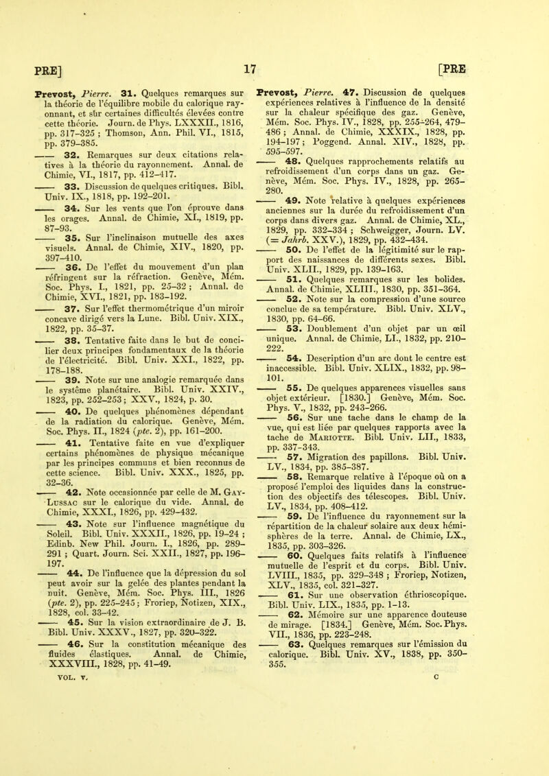 Prevost, Pierre. 31. Quelques remarques sur La theorie de I'equilibre inobile du calorique ray- onnant, et sUr certaines difRcultes elevees centre cette theorie. Journ. de Phys. LXXXIL, 1816, pp. 317-325 ; Thomson, Ann. Phil. VI., 1815, pp. 379-385. 32. Remarques sur deux citations rela- tives a la theorie du rayonnement. Annal. de Chimie, VI., 1817, pp. 412-417. 33. Discussion de quelques critiques. Bibl, Univ. IX., 1818, pp. 192-201. — 34. Sur les vents que Ton eprouve dans les orages. Annal. de Chimie, XI., 1819, pp. 87-93. 35. Sur I'inclinaison mutuelle des axes visuels. Annal. de Chimie, XIV., 1820, pp. 397-410. . 36. De I'elfet du mouvement d'un plan refringent sur la refraction. Geneve, Mem. Soc. Phys. L, 1821, pp. 25-32; Annal. de Chimie, XVI., 1821, pp. 183-192. 37. Sur I'efFet thermometrique d'un miroir concave dirig6 vers la Lune. Bibl. Univ. XIX., 1822, pp. 35-37. ■ 38. Tentative faite dans le but de conci- lier deux principes fondamentaux de la theorie de I'electricite. Bibl. Univ. XXI., 1822, pp. 178-188. 39. Note sur une analogic remarquee dans le systeme planetaire. Bibl. Univ. XXIV., 1823, pp. 252-253; XXV., 1824, p. 30. — 40. De quelques phenomenes dependant , de la radiation du calorique. Geneve, Mem. Soc. Phys. n., 1824 'ypte. 2), pp. 161-200. 41. Tentative faite en vue d'expliquer certains phenomenes de physique mecanique par les principes communs et bien reconnus de cette science. Bibl. Univ. XXX., 1825, pp. 32-36. 42. Note occasionnee par celle de M. Gay- LussAC sur le calorique du vide. Annal. de Chimie, XXXI., 1826, pp. 429-432. 43. Note sur I'influence magnetique du Soleil. Bibl. Univ. XXXII., 1826, pp. 19-24 ; Edinb. New Phil. Journ. I., 1826, pp. 289- 291 ; Quart. Journ. Sci. XXII., 1827, pp. 196- 197. 44. De I'influence que la depression du sol pent avoir sur la gelee des plantes pendant la ruit. Geneve, Mem. Soc. Phys. III., 1826 {■pte. 2), pp. 225-245; Froriep, Notizen, XIX., 1828, col. 33-42. 45. Sur la vision extraordinaire de J. B. Bibl. Univ. XXXV., 1827, pp. 320-322. • 46. Sur la constitution mecanique des fluides elastiques. Annal. de Chimie, XXXVIII., 1828, pp. 41-49. VOL. V, Prevost, Pierre. 47. Discussion de quelques experiences relatives a I'influence de la densite sur la chaleur specifique des gaz. Geneve, Mem. Soc. Phys. IV., 1828, pp. 255-264, 479- 486 ; Annal. de Chimie, XXXIX., 1828, pp. 194-197; Poggend. Annal. XIV., 1828, pp. 595-597. 48. Quelques rapprochements relatifs au refroidissement d'un corps dans un gaz. Ge- neve, Mem. Soc. Phys. IV., 1828, pp. 265- 280. • 49. Note relative a quelques experiences anciennes sur la duree du refroidissement d'un corps dans divers gaz. Annal. de Chimie, XL., 1829, pp. 332-334 ; Schweigger, Journ. LV. (= Jahrb. XXV.), 1829, pp. 432-434. 50. De I'effet de la legitimite sur le rap- port des naissances de diflerents sexes. Bibl. Univ. XLIL, 1829, pp. 139-163. 51. Quelques remarques sur les bolides. Annal. de Chimie, XLIII., 1830, pp. 351-364. 52. Note sur la compression d'une source conclue de sa temperature. Bibl. Univ. XLV., 1830, pp. 64-66. 53. Doublement d'un objet par un ceil unique. Annal. de Chimie. LI., 1832, pp. 210- 222. 54. Description d'un arc dont le centre est inaccessible. Bibl. Univ. XLIX., 1832, pp. 98- 101. —— 55. De quelques apparences visuelles sans objet exterieur. [1830.] Geneve, Mem. Soc. Phys. v., 1832, pp. 243-266. 56. Sur une tache dans le champ de la vue, qui est liee par quelques rapports avec la tache de Mariotte. Bibl. Univ. LII., 1833, pp. 337-343. 57. Migration des papillons. Bibl. Univ. LV., 1834, pp. 385-387. — 58. Remarque relative a I'epoque ou on a propose I'emploi des liquides dans la construc- tion des objectifs des telescopes. Bibl. Univ. LV., 1834, pp. 408-412. 59. De I'influence du rayonnement sur la repartition de la chaleur solaire aux deux hemi- spheres de la terre. Annal. de Chimie, LX., 1835, pp. 303-326. 60. Quelques faits relatifs a I'influence mutuelle de I'esprit et du corps. Bibl. Univ. LVIIL, 1835, pp. 329-348 ; Froriep, Notizen, XLV., 1835, col. 321-327. 61. Sur une observation ethrioscopique. Bibl. Univ. LIX., 1835, pp. 1-13. 62. Memoire sur une apparence douteuse de mirage. [1834.] Geneve, Mem. Soc. Phys. Vn., 1836, pp. 223-248. 63. Quelques remarques sur remission du calorique. Bibl. Univ. XV., 1838, pp. 350- 355. c