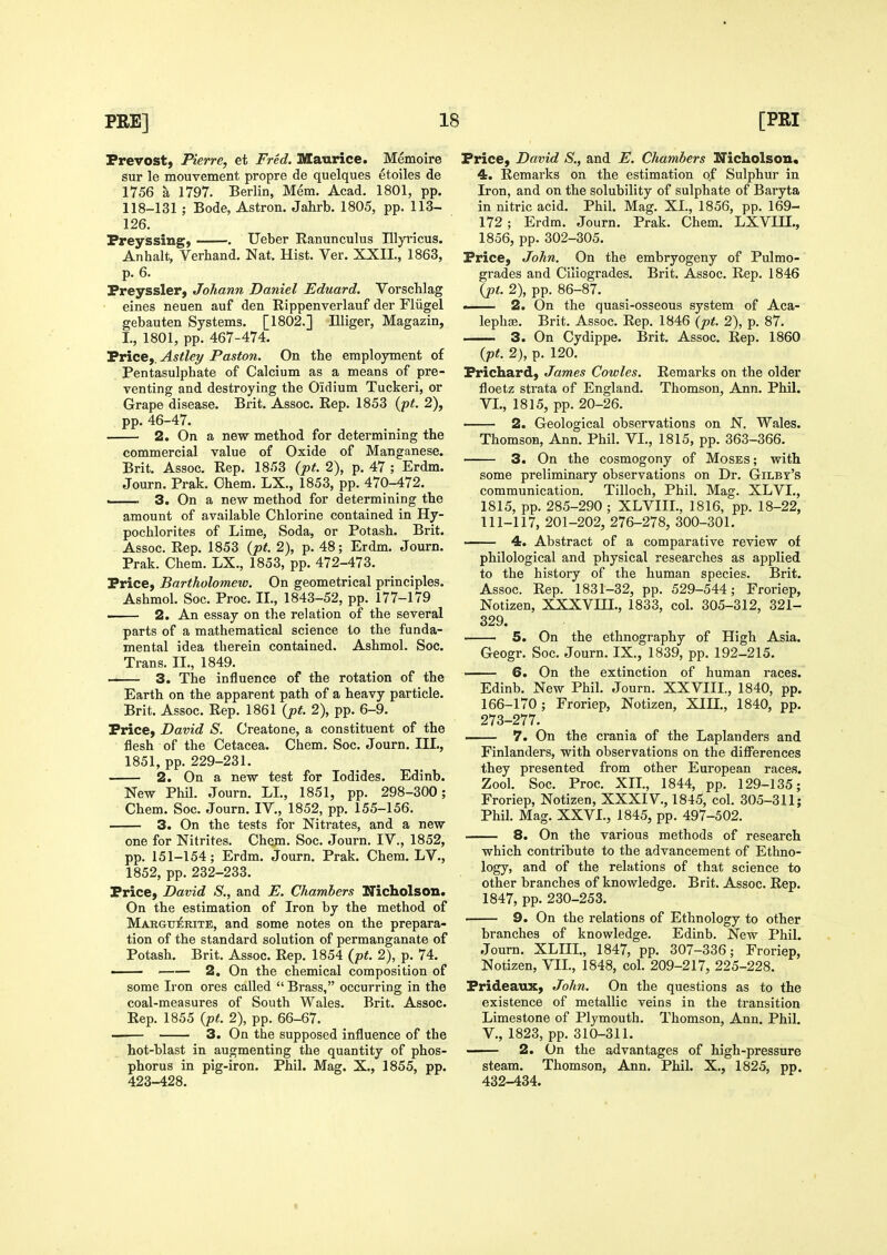 Prevost, Pierre, et Fred. Maurice. Memoire sur le mouvement propre de quelques etoiles de 1756 a 1797. Berlin, Mem. Acad. 1801, pp. 118-131 ; Bode, Astron. Jahrb. 1805, pp. 113- 126. Freyssing, . Ueber Ranunculus Illyricus. An halt, Verhand. Nat. Hist. Ver. XXII., 1863, p. 6. Preyssler, Johann Daniel Eduard. Vorschlag eines neuen auf den Rippenverlauf der Fliigel gebauten Systems. [1802.] Illiger, Magazin, I., 1801, pp. 467-474. Price,. Astley Paston. On the employment of Pentasulphate of Calcium as a means of pre- venting and destroying the Oidium Tuckeri, or Grape disease. Brit. Assoc. Rep. 1853 {pt. 2), pp. 46-47. 2. On a new method for determining the commercial value of Oxide of Manganese. Brit. Assoc. Rep. 1853 (pt. 2), p. 47 ; Erdm. Journ. Prak. Ohem. LX., 1853, pp. 470-472. i 3. On a new method for determining the amount of available Chlorine contained in Hy- pochlorites of Lime, Soda, or Potash. Brit. Assoc. Rep. 1853 {pt. 2), p. 48; Erdm. Journ. Prak. Chem. LX., 1853, pp. 472-473. Price, Bartholomew. On geometrical principles. Ashmol. Soc. Proc. IL, 1843-52, pp. 177-179 . 2. An essay on the relation of the several parts of a mathematical science to the funda- mental idea therein contained. Ashmol. Soc. Trans. IL, 1849. 3. The influence of the rotation of the Earth on the apparent path of a heavy particle. Brit. Assoc. Rep. 1861 {pt. 2), pp. 6-9. Price, David S. Creatone, a constituent of the flesh of the Cetacea. Chem. Soc. Journ. III., 1851, pp. 229-231. 2. On a new test for Iodides. Edinb. New Phil. Journ. LL, 1851, pp. 298-300; Chem. Soc. Journ. IV., 1852, pp. 155-156. 3. On the tests for Nitrates, and a new one for Nitrites. Chem. Soc. Journ. IV., 1852, pp. 151-154; Erdm. Journ. Prak. Chem. LV., 1852, pp. 232-233. Price, David S., and E. Chambers Nicholson. On the estimation of Iron by the method of MAEGTjiRiTE, and some notes on the prepara- tion of the standard solution of permanganate of Potash. Brit. Assoc. Rep. 1854 (pt. 2), p. 74. —— 2. On the chemical composition of some Iron ores called  Brass, occurring in the coal-measures of South Wales. Brit. Assoc. Rep. 1855 {pt. 2), pp. 66-67. 3. On the supposed influence of the hot-blast in augmenting the quantity of phos- phorus in pig-iron. Phil. Mag. X., 1855, pp. 423-428. Price, David S., and E. Chambers Uicholson, 4. Remarks on the estimation of Sulphur in Iron, and on the solubility of sulphate of Baryta in nitric acid. Phil. Mag. XL, 1856, pp. 169- 172 ; Erdm. Journ. Prak. Chem. LXVIH., 1856, pp. 302-305. Price, John. On the embryogeny of Pulmo- grades and Ciliogrades. Brit. Assoc. Rep. 1846 {pt. 2), pp. 86-87. 2. On the quasi-osseous system of Aca- lephge. Brit. Assoc. Rep. 1846 (pt. 2), p. 87. 3. On Cydippe. Brit. Assoc. Rep. 1860 (pt. 2), p. 120. Prichard, James Cowles. Remarks on the older floetz strata of England. Thomson, Ann. Phil. VI., 1815, pp. 20-26. 2. Geological observations on N. Wales. Thomson, Ann. Phil. VI., 1815, pp. 363-366. 3. On the cosmogony of Moses ; with some preliminary observations on Dr. Gilbt's communication. Tilloch, Phil. Mag. XLVL, 1815, pp. 285-290 ; XLVIJL, 1816, pp. 18-22, 111-117, 201-202, 276-278, 300-301. —— 4. Abstract of a comparative review of philological and physical researches as applied to the history of the human species. Brit. Assoc. Rep. 1831-32, pp. 529-544; Froriep, Notizen, XXXVLQ., 1833, col. 305-312, 321- 329. 5. On the ethnography of High Asia. Geogr. Soc. Journ. IX., 1839, pp. 192-215. 6. On the extinction of human races. Edinb. New Phil. Journ. XXVIIL, 1840, pp. 166-170; Froriep, Notizen, XIIL, 1840, pp. 273-277. — 7. On the crania of the Laplanders and Finlanders, with observations on the differences they presented from other European races. Zool. Soc. Proc. XIL, 1844, pp. 129-135; Froriep, Notizen, XXXIV., 1845, col. 305-311; Phil. Mag. XXVI., 1845, pp. 497-502. 8. On the various methods of research which contribute to the advancement of Ethno- logy, and of the relations of that science to other branches of knowledge. Brit. Assoc. Rep. 1847, pp. 230-253. 9. On the relations of Ethnology to other branches of knowledge. Edinb. New Phil. Journ. XLHL, 1847, pp. 307-336; Froriep, Notizen, VIL, 1848, col. 209-217, 225-228. Prideaux, John. On the questions as to the existence of metallic veins in the transition Limestone of Plymouth. Thomson, Ann. Phil, v., 1823, pp. 310-311. 2. On the advantages of high-pressure steam. Thomson, Ann. Phil. X., 1825, pp. 432-434.