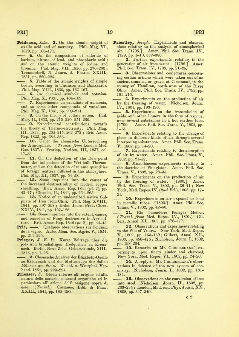 Prideaux, John. 3. On the atomic weight of oxalic acid and of mercury. Phil. Mag. VI., 1829, pp. 166-171. 4. On the composition of chloride of barium, nitrate of lead, and phosphoric acid ; and on the atomic weights of iodine and bromine. Phil. Mag. VII., 1830, pp. 276-280; TrommsdorfF, N. Journ. d. Pharm. XXIII., 1831, pp. 220-225. • 5. Table of the atomic weights of simple bodies, according to Thomson and Berzelius. Phil. Mag. VIII., 1830, pp. 162-167. 6. On chemical symbols and notation. Phil. Mag. X., 1*831, pp. 104-109. 7. Experiments on vanadiate of ammonia, and on some other compounds of vanadium. Phil. Mag. X., 1831, pp. 209-214. — 8. On the theory of voltaic action. Phil. Mag. II., 1833, pp. 210-220, 251-260. ■ 9. Experimental contributions towards the theory of Thermo-electricity. Phil. Mag. III., 1833, pp. 205-215, 262-272 ; Brit. Assoc. Kep. 1833, pp. 384-386. 10. Ueber die chemische Untersuchung der Atmosphiire. ( Transl. from London Med. Gaz. 1837.) Froriep, Notizen, III., 1837, col. 17-36. —— 11. On the deduction of the Dew-point from the indications of the Wet-bulb Thermo- meter, and on the detection of minute quantities of foreign matters diffused in the atmosphere. Phil. Mag. XI., 1837, pp. 54-58. — 12. Some inquiries into the causes of the increased destructibility of modern copper sheathing. Brit. Assoc. Rep. 1841 (p^. 2), pp. 43-47 ; Chemist, II., 1841, pp. 264-265. 13. Notice of an undescribed native Sul- phate of Iron from Chili. Phil. Mag. XVIII., 1841, pp. 397-398 ; Erdm. Jom-n. Prak. Chem. XXIV., 1841, pp. 127-128. —— 14. Some inquiries into the extent, causes, and remedies of Fungi destructive in Agricul- ture. Brit. Assoc. Rep. 1846 (/><. 2), pp. 44-45. Prie, . Quelques observations sur I'oidium de la vigne. Aube, Mem. Soc. Agric. V., 1854, pp. 211-229. Prieger, J. E. P. Kurze Beitrage iiber die jod- und bromhaltigen Heilquellen zu Kreuz- nach. Berlin, Neue Zeits. Geburtskunde, XIII., 1843, pp. 1-26. 2. Chemische Analyse der Elizabeth-Quelle zu Kreuznach und der Mutterlauge der Saline Miinster am Stein. RheinL u. Westphal. Ver- hand. 1854, pp. 223-224. Priesser, F. Studii intorno all' origine ed alia natura delle materie coloranti organiche ed in particolare all' azione dell' ossigene sopra di esse. {Transl.) Cattaneo, Bibl. di Farm, XXm,, 1845, pp. 185-190. Priestley, Joseph. Experiments and observa- tions relating to the analysis of atmospherical air. [1796.] Amer. Phil. Soc. Trans. IV., 1799, pp. 1-10, 382-386. 2. Further experiments relating to the generation of air from water. [1796.] Amer. Phil. Soc. Trans. IV., 1799, pp. 21-25. 3. Observations and conjectures concern- ing certain articles which were taken out of an ancient tumulus, or gi-ave, at Cincinnati, in the county of Hamilton, north-west of the River Ohio. Amer. Phil. Soc. Trans. IV., 1799, pp. 181-215. 4. Experiments on the production of air by the freezing of water. Nicholson, Journ. IV., 1801, pp. 193-196. — 5. Experiments on the transmission of acids and other liquors in the form of vapour, over several substances in a hot earthen tube. [1799.] Amer. Phil. Soc. Trans. V., 1802, pp. 1-13. 6. Experiments relating to the change of place in ditferent kinds of air through several interposing substances. Amer. Phil. Soc. Trans, v., 1802, pp. 14-20. —.— 7. Experiments relating to the absorption of air by water. Amer. Phil. Soc. Trans. V., 1802, pp. 21-27. — 8. Miscellaneous experiments relating to the doctrine of Phlogiston. Amer. Phil. Soc. Trans. V., 1802, pp. 28-35. 9. Experiments on the production of air by the freezing of water. [1800.] Amer. Phil. Soc. Trans. V., 1802, pp. 36-41 ; New- York, Med. Repos. rV. {2nd Ed.), 1808, pp. 17- 21. 10. Experiments on air exposed to heat in metallic tubes. [1800.] Amer. Phil. Soc. Trans. V., 1802, pp. 42-50. 11. Ein besonderes feuriges Meteor. {Transl. from Med. Repos. IV., 1801.) Gil- bert, Annal. XI., 1802, pp. 476-477. — 12. Observations and experiments relating to the Pile of Volta. New York, Med. Repos. v., 1802, pp. 153-159; Gilbert, Annal. XIL, 1803, pp. 466-475; Nicholson, Journ. I., 1802, pp. 198-204. — 13. Remarks on Mr. Cruickshank's ex- periments upon finery cinder and charcoal. New York, Med. Repos. VI., 1802, pp. 24-26. 14. A reply to Mr. Cruickshank's obser- vations in defence of the new system of che- mistry. Nicholson, Journ. I., 1802, pp. 181- 184. 15. Observations on the conversion of iron into steel. Nicholson, Journ. XL, 1S02, pp. 233-234 ; London, Med. and Phys. Journ. XX., 1808, pp. 347-349. C 2