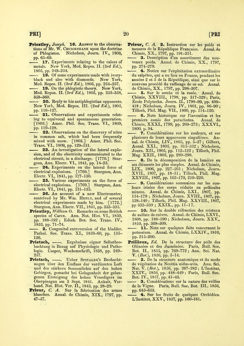 Priestley, Joseph. 16. Answer to the observa- tions of Mr. W. Cruickshank upon the doctrine pp. 65-69. 17. Experiments relating to the calces of metals. New York, Med. Repos. II. {Zrd Ed.), 1805, pp. 249-254. 18. Of some experiments made with ivory- black and also with diamonds. New York, Med. Repos. II. {3rd Ed.), 1805, pp. 254-257. Med. Repos. 11. {3rd Ed.), 1805, pp. 353-358, 358-360. ■ 20. Reply to his antiphlogistian opponents. New Yoik, Med. Repos. III. {2nd Ed.), 1805, •—— 21. Observations and experiments relat- ing to equivocal and spontaneous generation. [1803.] Amer. Phil. Soc. Trans. VI., 1809, pp. 119-128. 22. Observations on the discovery of nitre in common salt, which had been frequently mixed with snow. [1803.] Amer. Phil. Soc. —— 23. An investigation of the lateral explo- electrical circuit, in a discharge. [1770.] Stur- geon, Ann. Electr. VI., 1841, pp. 14-23. 24. Experiments on the lateral force of electrical explosions. [1769.] Sturgeon, Ann. Electr. VI., 1841, pp. 127-130. —— 25. Various experiments on the force of electrical explosions. [1769.] Sturgeon, Ann. Electr. VI., 1841, pp. 131-135. ' 26. An account of a new Electrometer, contrived by Mr. Wm. Henly, and of several electrical experiments made by him. [1772.] Sturgeon, Ann. Electr. VII., 1841, pp. 333-335. Priestley, William 0. Remarks on some British species of Carex. Ann. Nat. Hist. VI., 1850, pp. 188-192 ; Edinb. Bot. Soc. Trans. IV., 1853, pp. 71-74. 2. Congenital extroversion of the bladder. Pathol. Soc. Trans. XI., 1859-60, pp. 135- 136. Prietsch, . Ergebnisse eigner Selbstbeo- bachtung in Bezug auf Physiologic und Patho- logic. Casper, Wochenschrift, 1838, pp. 249- 257. Prietsch, . Ueber Spitaler's Beobacht- ungen iiber den Einfluss der verdiinnten Luft und des starkern Sonnenlichts auf den hohen Gebirgen, gemacht bei Gelegenheit der gelun- genen Ersteigung des hohen Venedigers im Oberpinzgau am 3 Sept. 1841. Anhalt, Ver- hand. Nat. Hist. Ver. II., 1843, pp. 28-29. Prieur, C. A. Sur la fabrication des armes blanches. Annal. de Chimie, XIX., 1797, pp. 47-57. Prieur, C. A. 2. Instruction sur les poids et mesures de la Republique Franfaise. Annal. de ——— 3. Description d'un assortiment des nou- veaux poids. Annal. de Chimie, XX., 1797, pp. 274-279. ■ 4. Notice sur I'exploitation extraordinaire du salpetre, qui a eu lieu en France, pendant les annees 2 et 3 de la Republique, ainsi que sur le nouveau precede du raffinage de ce sel. Annal. 5. Sur le serein et la rosee. Annal. de Chimie, XXVIII., 1798, pp. 317-328; Paris, Ecole Polytechn. Journ. 11., 1798-99, pp. 409- 418 ; Nicholson, Journ. IV., 1801, pp. 86-90 ; 6. Note historique sur I'invention et les premiers essais des parachutes. Annal. de Chimie, XXXI., 1799, pp. 269-273; XXXVI., 1800, p. 94. 7. Considerations sur les couleurs, et sur plusieurs de leurs apparences singulieres. An- nah de Chimie, LIV, 1805, pp. 5-27; Gilbert, Journ. XII., 1805, pp. 112-122 ; TiUoch, Phil. 8. De la decomposition de la lumiere en ses elements les plus simples. Annal. de Chimie, LIX., 1806, pp. 227-261 ; Nicholson, Journ. XVII, 1807, pp. 18-31; Tilloch, Phil. Mag. XXVIII., 1807, pp. 162-170, 210-220. 9. Considerations somraaires sur les cou- leurs irisees des corps reduits en pellicules minces. Annal. de Chimie, LXI., 1807, pp. 154-179 ; Nicholson, Journ. XVIII., 1807, pp. 128-140; TiUoch, Phil. Mag. XXVIII., 1807, pp 332-339 ; XXIX., pp. 11-17. —— 10. Sur la double refraction des cristaux de sulfate de cuivre. Annal. de Chimie, LXVI., 1808, pp. 188-190 ; Nicholson, Journ. XXV., 1810, pp. 308-309. ' 11. Note sur quelques faits concemant le potassium. Annal. de Chimie, LXXIV., 1810, pp. 215-200. Prillieux, Ed. De la structure des polls deg Oleacees et des Jasminees. Paris, Bull. Soc. Bot. II., 1855, pp. 769-772 ; Ann. Sci. Nat. V. {Bot.), 1856, pp. 5-14. —— 2. De la structure anatomique et du mode de vegetation da Neottia nidus-avis. Ann. Sci. Nat. V. (Bo^.), 1856, pp. 267-282; LTnstitut, XXIV., 1856, pp. 448-449 ; Paris, Bull. Soc. Bot. IV., 1857, pp. 41-43. 3. Considerations sur la nature des vrilles de la Vigne. Paris, Bull. Soc. Bot. III., 1856, pp. 645-653. «—— 4. Sur les fruits de quelques Orchidees. L'Institut, XXV., 1857, pp. 160-161.