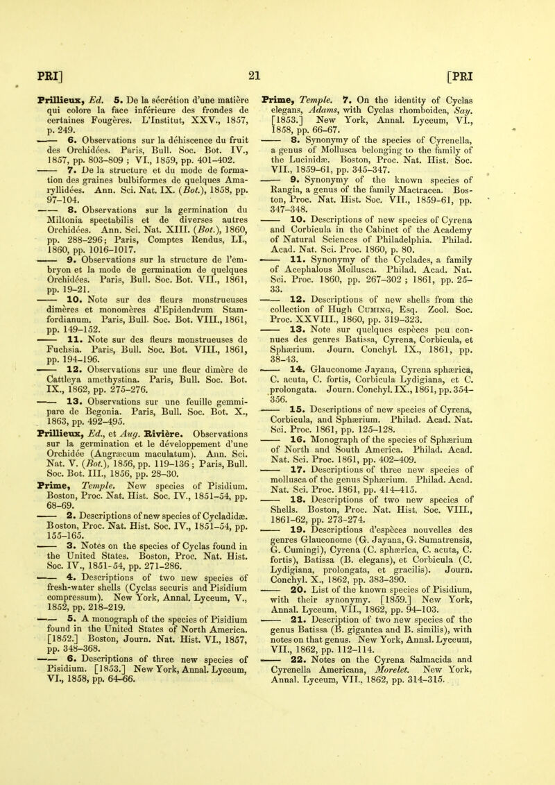 Frillieux, Ed. 5. De la secretion d'une matiere qui colore la face inferieure des frondes de certaines Fougeres. L'Institut, XXV., 1857, p. 249. 6. Observations sur la dehiscence du fruit des Orchidees. Paris, Bull. Soc. Bot. IV., 1857, pp. 803-809 ; VI., 1859, pp. 401-402. 7. De la structure et du mode de forma- tion des graines bulbiformes de quelques Ama- lyllidees. Ann. Sci. Nat. IX. {Bot.), 1858, pp. 97-104. 8. Observations sur la germination du Miltonia spectabilis et de diverses autres Orchidees. Ann. Sci. Nat. XIII. {Bot.), 1860, pp. 288-296; Paris, Comptes Rendus, LI,, 1860, pp. 1016-1017. 9. Observations sur la structure de I'em- bryon et la mode de gennination de quelques Orchidees. Paris, Bull. Soc. Bot. VII., 1861, pp. 19-21. 10. Note sur des fleurs monstrueuses dimeres et monomeres d'Epidendrum Stam- fordianum. Paris, Bull. Soc. Bot. VIII., 1861, pp. 149-152. 11. Note sur des fleurs monstrueuses de Fuchsia. Paris, Bull. Soc. Bot. VIII., 1861, pp. 194-196. 12. Observations sur une fleur dimere de Cattleya amethystina. Paris, Bull. Soc. Bot. IX., 1862, pp. 275-276. —— 13. Observations sur une feuille gemmi- pare de Begonia. Paris, Bull. Soc. Bot. X., 1863, pp. 492-495. Frillieux, Ed., et Aug. Bividre. Observations sur la germination et le developpement d'une Orchidee (Angraecum maculatum). Ann. Sci. Nat. V. {Bot.), 1856, pp. 119-136; Paris, Bull. Soc. Bot. III., 1856, pp. 28-30. Prime, Temple. New species of Pisidium, Boston, Proc. Nat. Hist. Soc. IV., 1851-54, pp. 68-69. 2. Descriptions of new species of Cycladidas. Boston, Proc. Nat. Hist. Soc. IV., 1851-54, pp. 155-165. - 3. Notes on the species of Cyclas found in the United States. Boston, Proc. Nat. Hist. Soc. IV., 1851-54, pp. 271-286. —— 4. Descriptions of two new species of fresh-water shells (Cyclas securis and Pisidium compressum). New York, Annal. Lyceum, V., 1852, pp. 218-219. —— 5. A monograph of the species of Pisidium found in the United States of North America. [1852.] Boston, Journ. Nat. Hist. VL, 1857, pp. 348-368. —— 6. Descriptions of three new species of Pisidium. [1853.] New York, Annal. Lyceum, VI., 1858, pp. 64-66. Prime, Temple. 7. On the identity of Cyclas elegans, Adams, with Cyclas rhomboidea, Sat/. [1853.] New York, Annal. Lyceum, VL, 1858, pp. 66-67. 8. Synonymy of the species of Cyrenella, a genus of Mollusca belonging to the family of the Lucinidc-e. Boston, Proc. Nat, Hist. Soc. VIL, 1859-61, pp. 345-347. —— 9. Synonymy of the known species of Rangia, a genus of the family Mactracea. Bos- ton, Proc. Nat. Hist. Soc. VII., 1859-61, pp. 347-348. 10. Descriptions of new species of Cyrena and Corbicula in the Cabinet of the Academy of Natural Sciences of Philadelphia. Philad. Acad. Nat. Sci. Proc. 1860, p. 80. • 11. Synonymy of the Cyclades, a family of Acephalous Mollusca. Philad. Acad. Nat. Sci. Proc. 1860, pp. 267-302 ; 1861, pp. 25- 33. 12. Descriptions of new shells from the collection of Hugh Cuming, Esq. Zool. Soc. Proc. XXVIII., 1860, pp. 319-323. 13. Note sur quelques especes peu con- nues des genres Batissa, Cyrena, Corbicula, et Sphffirium. Journ. Conchyl. IX., 1861, pp. 38-43. —— 14. Glauconome Jayana, Cyrena sphaerica, C. acuta, C. fortis, Corbicula Lydigiana, et C. prolongata. Journ. Conchyl. IX., 1861, pp. 354- 356. 15. Descriptions of new species of Cyrena, Corbicula, and Sphserium. Philad. Acad. Nat. Sci. Proc. 1861, pp. 125-128. 16. Monograph of the species of Spheerium of North and South America. Philad. Acad. Nat. Sci. Proc. 1861, pp. 402-409. —— 17. Descriptions of three new species of mollusca of the genus Sphaerium. Philad. Acad. Nat. Sci. Proc. 1861, pp. 414-415. 18. Descriptions of two new species of Shells. Boston, Proc. Nat. Hist. Soc. VIIL, 1861-62, pp. 273-274. — 19. Descriptions d'especes nouvelles des genres Glauconome (G. Jayana, G. Sumatrensis, G. Cumingi), Cyrena (C. sphaerica, C. acuta, C. fortis), Batissa (B. elegans), et Corbicula (C. Lydigiana, prolongata, et gracilis). Journ. Conchyl. X., 1862, pp. 383-390. 20. List of the known species of Pisidium, with their synonymy. [1859.] New York, Annal. Lyceum, VIL, 1862, pp. 94-103. • 21. Description of two new species of the genus Batissa (B. gigantea and B. similis), with notes on that genus. New York, Annal. Lyceum, VIL, 1862, pp. 112-114.  22. Notes on the Cyrena Salmacida and Cyrenella Americana, Morelet. New York, Annal. Lyceum, VIL, 1862, pp. 314-315.