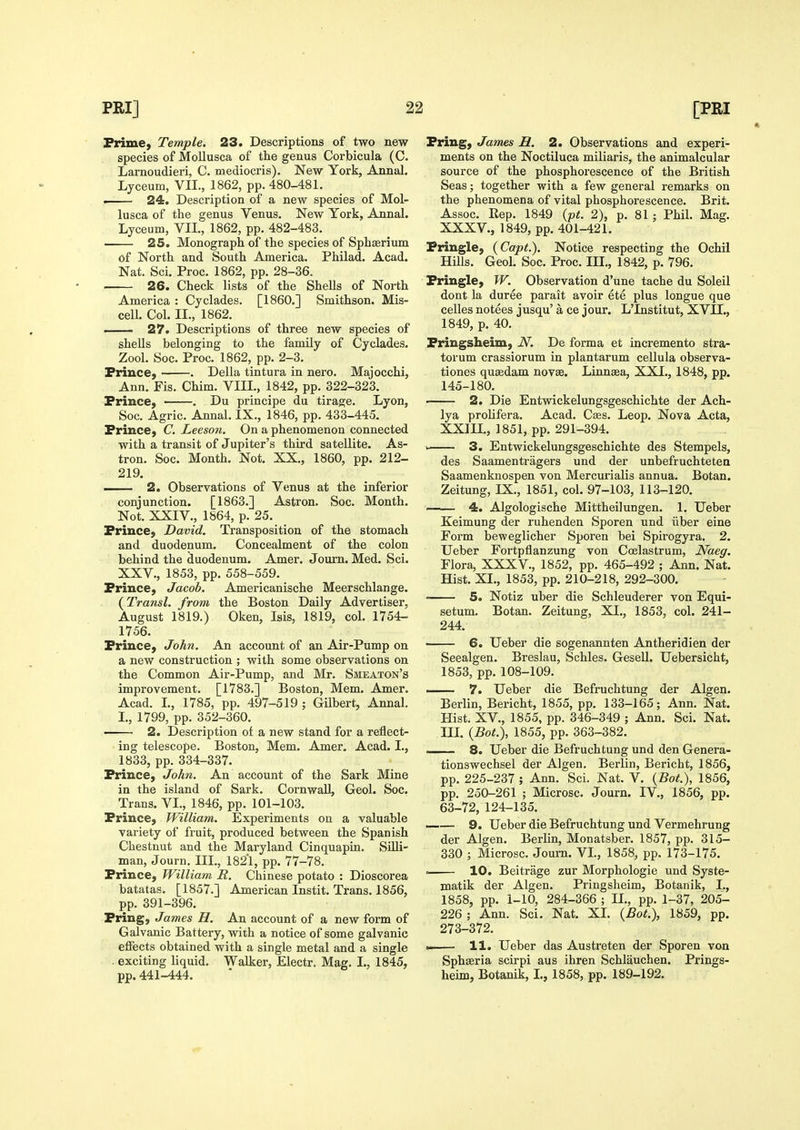 Prime) Temple. 23. Descriptions of two new species of Mollusca of tlie genus Corbicula (C. Larnoudieri, C. mediocris). New York, Annal. Lyceum, VII., 1862, pp. 480-481. . 24. Description of a new species of Mol- lusca of the genus Venus. New York, Annal. Lyceum, VIL, 1862, pp. 482-483. 25. Monograph of the species of Sphaerium of North and South America. Philad. Acad. Nat. Sci. Proc. 1862, pp. 28-36. 26. Check lists of the Shells of North America : Cyclades. [I860.] Smithson. Mis- cell. Col. IL, 1862. ■ 27. Descriptions of three new species of shells belonging to the family of Cyclades. Zool. Soc. Proc. 1862, pp. 2-3. Prince, . Delia tintura in nero. Majocchi, Ann. Fis. Chim. VIIL, 1842, pp. 322-323. Prince, ■ . Du principe du tirage. Lyon, Soc. Agric. Annal. IX., 1846, pp. 433-445. Prince, C. Leeson, On a phenomenon connected with a transit of Jupiter's third satellite. As- tron. Soc. Month. Not. XX., 1860, pp. 212- 219. — 2. Observations of Venus at the inferior conjunction. [1863.] Astron. Soc. Month. Not. XXIV., 1864, p. 25. Prince, David. Transposition of the stomach and duodenum. Concealment of the colon behind the duodenum. Amer. Joum. Med. Sci. XXV., 1853, pp. 558-559. Prince, Jacob. Americanische Meerschlange. {Transl. from the Boston Daily Advertiser, August 1819.) Oken, Isis, 1819, col. 1754- 1756. Prince, John. An account of an Air-Pump on a new construction ; with some observations on the Common Air-Pump, and Mr. Smeaton's improvement. [1783.] Boston, Mem. Amer. Acad. L, 1785, pp. 497-519 ; Gilbert, Annal. I., 1799, pp. 352-360. 2. Description of a new stand for a reflect- ing telescope. Boston, Mem. Amer. Acad. I., 1833, pp. 334-337. Prince, John. An account of the Sark Mine in the island of Sark. Cornwall, Geol. Soc. Trans. VI., 1846, pp. 101-103. Prince, William. Experiments on a valuable variety of fruit, produced between the Spanish Chestnut and the Maryland Cinquapia. Silli- man, Journ. Ill,, 1821, pp. 77-78. Prince, William R. Chinese potato : Dioscorea batatas. [1857.] American Instit. Trans. 1856, pp. 391-396. Pring, James H. An account of a new form of Galvanic Battery, with a notice of some galvanic effects obtained with a single metal and a single . exciting liquid. Walker, Electr. Mag. I., 1845, pp.441-444. Pring, James H. 2. Observations and experi- ments on the Noctiluca miliaris, the animalcular source of the phosphorescence of the British Seas; together with a few general remarks on the phenomena of vital phosphorescence. Brit. Assoc. Rep. 1849 {pt. 2), p, 81 ; Phil. Mag. XXXV., 1849, pp. 401-421. Pringle, (Capt). Notice respecting the Ochil Hills. Geol. Soc. Proc. III., 1842, p. 796. Pringle, W. Observation d'une tache du Soleil dont la duree parait avoir ete plus longue que celles no tees jusqu' a ce jour. L'Institut, XVII., 1849, p. 40. Pringsheim, N. De forma et incremento stra- torum crassiorum in plantarum cellula observa- tiones qusedam novae. Linnsea, XXI., 1848, pp. 145-180, 2. Die Entwickelungsgeschichte der Ach- lya prolifera. Acad. Ca3s. Leop. Nova Acta, XXIU., 1851, pp. 291-394. ' 3. Entwickelungsgeschichte des Stempels, des Saamentragers und der unbefruchtetea Saamenknospen von Mercurialis annua. Botan. Zeitung, IX., 1851, col. 97-103, 113-120. 4. Algologische Mittheilungen. 1. Ueber Keimung der ruhenden Sporen und iiber eine Form beweglicher Sporen bei Spirogyra. 2. Ueber Fortpflanzung von Coelastrum, Naeg. Flora, XXXV., 1852, pp. 465-492 ; Ann. Nat. Hist. XL, 1853, pp. 210-218, 292-300. • 5. Notiz uber die Schleuderer von Equi- setum. Botan. Zeitung, XL, 1853, col. 241- 244. 6. Ueber die sogenannten Antheridien der Seealgen. Breslau, Schles. Gesell. Uebersicht, 1853, pp. 108-109, I 7. Ueber die Befruchtung der Algen. Berlin, Bericht, 1855, pp. 133-165; Ann, Nat. Hist. XV., 1855, pp. 346-349 ; Ann. Sci. Nat. IIL {Bot.\ 1855, pp. 363-382. 8. Ueber die Befruchtung und den Genera- tionswechsel der Algen. Berlin, Bericht, 1856, pp. 225-237 ; Ann. Sci. Nat, V. (Bot.), 1856, pp, 250-261 ; Microsc. Journ. IV,, 1856, pp. 63-72, 124-135. —— 9. Ueber die Befruchtung und Vermehrung der Algen. Berlin, Monatsber, 1857, pp. 315- 330 ; Microsc, Journ. VL, 1858, pp. 173-175. . 10. Beitrage zur Morphologic und Syste- matik der Algen. Pringsheim, Botanik, L, 1858, pp. 1-10, 284-366 ; IL, pp, 1-37, 205- 226; Ann. Sci. Nat. XI. {Bot.), 1859, pp. 273-372. — 11. Ueber das Austreten der Sporen von Sphseria scirpi aus ihren Schlauchen. Prings- heim, Botanik, L, 1858, pp. 189-192.