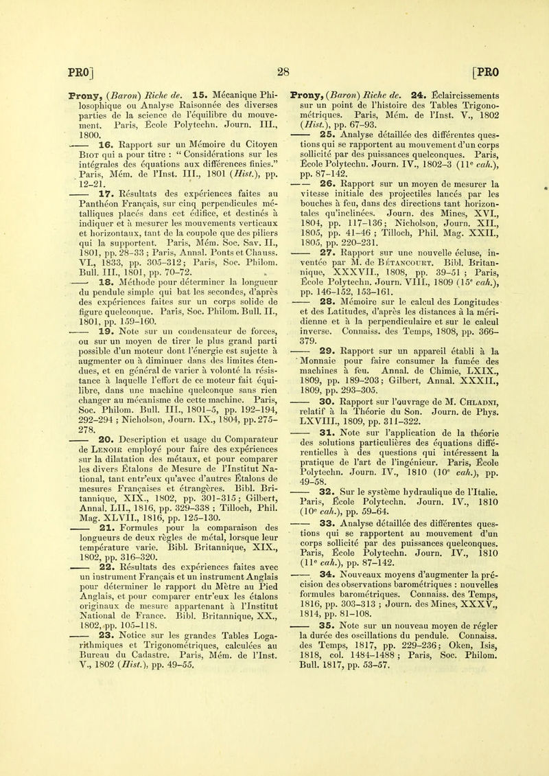 Prony, {Baron) Riche de. 15. Mecanique Phi- losopliique ou Analyse Eaisonnee des diverges parties de la science de I'equilibre du mouve- ment. Paris, Ecole Polytechn. Journ. III., 1800. ■— 16. Rapport sur un Memoire du Citoyen BiOT qui a pour titre :  Considerations sur les integrales des equations aux differences finies. Paris, Mem, de I'Inst. III., 1801 {Hist.), pp. 12-21. 17. Resultats des experiences faites au Pantheon Fran9ais, sur cinq perpendicules me- talliques places dans cet edifice, et destines a indiquer et a mesurer les mouvements verticaux et horizontaux, tant do la coupole que des piliers qui la supportent. Paris, Mem. Soc. Sav. II., 1801, pp. 28-33 ; Paris, Annal. Ponts etChauss. VL, 1833, pp. 305-312; Paris, Soc. Philom. Bull. III., 1801, pp. 70-72. ■ 18. Metliode pour determiner la longueur du pendule simple qui bat les secondes, d'apres des experiences faites sur un corps solide de figure quelcouque. Paris, Soc. Philom. Bull. II., 1801, pp. 159-160. 19. Note sur un condeiisateur de forces, ou sur un moyen de tirer le plus grand parti possible d'un moteur dont I'energie est sujette a augmenter ou a diminuer dans des limites eten- dues, et en general de varier a volonte la resis- tance a laquelle I'effort de ce moteur foit equi- libre, dans une machine quelconque sans rien changer au mecanisme de cette machine. Paris, Soc. Philom. Bull. III., 1801-5, pp. 192-194, 292-294 ; Nicholson, Journ. IX., 1804, pp. 275- 278. 20. Description et usage du Comparateur de Lenoir employe pour faire des experiences sur la dilatation des metaux, et pour comparer les divers Etalons de Mesure de I'lnstitut Na- tional, tant entr'eux qu'avec d'autres Etalons de mesures Fran^aises et etrangeres. Bibl. Bri- tannique, XIX., 1802, pp. 301-315; Gilbert, Annal. LII., 1816, pp. 329-338 ; TiUoch, Phil. Mag. XLVII., 1816, pp. 125-130. 21. Formules jiour la comparaison des longueurs de deux regies de metal, lorsque leur temperature varie. Bibl. Britannique, XIX., 1802, pp. 316-320. ■ 22. Resultats des experiences faites avec un instrument Fran^ais et un instrument Anglais pour determiner le rapport du Metre au Pied Anglais, et pour comparer entr'eux les etalons originaux de mesure appartenant a I'lnstitut National de France. Bibl. Britannique, XX., 1802, pp. 105-118. 23. Notice sur les grandes Tables Loga- rithmiques et Trigonometriques, calculees au Bureau du Cadastre. Paris, Mem. de I'Inst. v., 1802 {Hist), pp. 49-55. Prony, {Baron) Riche de. 24. Eclaircissements sur un point de I'histoire des Tables Trigono- metriques. Paris, Mem. de I'Inst. V., 1802 {Hist.), pp. 67-93. 25. Analyse detaillee des differentes ques- tions qui se rapportent au mouvement d'un corps sollicite par des puissances quelconques. Paris, Ecole Polytechn. Journ. IV., 1802-3 (11^ cah.), pp. 87-142. 26. Rapport sur un moyen de mesurer la vitesse initiale des projectiles lances par les benches a feu, dans des directions tant horizon- tales qu'inclinees. Journ. des Mines, XVI., 1804, pp. 117-136; Nicholson, Journ. XII., 1805, pp. 41-46 ; Tilloch, Phil. Mag. XXII., 1805, pp. 220-231. 27. Rapport sur une nouvelle ecluse, in- ventee par M. de Betancourt. Bibl. Britan- nique, XXXVII., 1808, pp. 39-51 ; Paris, Ecole Polytechn. Journ. VIIL, 1809 flS^ cah.), pp. 146-152, 153-161. 28. Memoire sur le calcul des Longitudes et des Latitudes, d'apres les distances a la meri- dienne et a la perpendiculaire et sur le calcul inverse. Connaiss. des Temps, 1808, pp. 366- 379. 29. Rapport sur un appareil etabli a la ■ Monnaie pour faire consumer la fumee des machines a feu. Annal. de Chimie, LXIX., 1809, pp. 189-203; Gilbert. Annal. XXXIL, 1809, pp. 293-305. 30. Rapport sur I'ouvrage de M. Chladni, relatif a la Theorie du Son. Journ. de Phys. LXVIIL, 1809, pp. 311-322. 31. Note sur i'application de la theorie des solutions particulieres des equations diffe- rentielles a des questions qui interessent la pi'atique de I'art de I'ingenieur. Paris, Ecole Polytechn. Journ. IV., 1810 (10' cah.), pp. 49-58. 32. Sur le systeme hydraulique de I'ltalie. Paris, Ecole Polytechn. Journ. IV., 1810 (10« cah.), pp. 59-64. 33. Analyse detaillee des differentes ques- tions qui se rapportent au mouvement d'un corps sollicite par des puissances quelconques. Paris, Ecole Polytechn. Journ. IV., 1810 (11« cah.), pp. 87-142. , 34. Nouveaux moyens d'augmenter la pre- cision des observations barometriques : nouvelles formules barometriques. Connaiss. des Temps, 1816, pp. 303-313 ; Journ. des Mines, XXXV., 1814, pp. 81-108. 35. Note sur un nouveau moyen de regler la duree des oscillations du pendule. Connaiss. des Temps, 1817, pp. 229-236; Oken, Isis, 1818, col. 1484-1488 ; Paris, Soc. Philom. Bull. 1817, pp. 53-57.