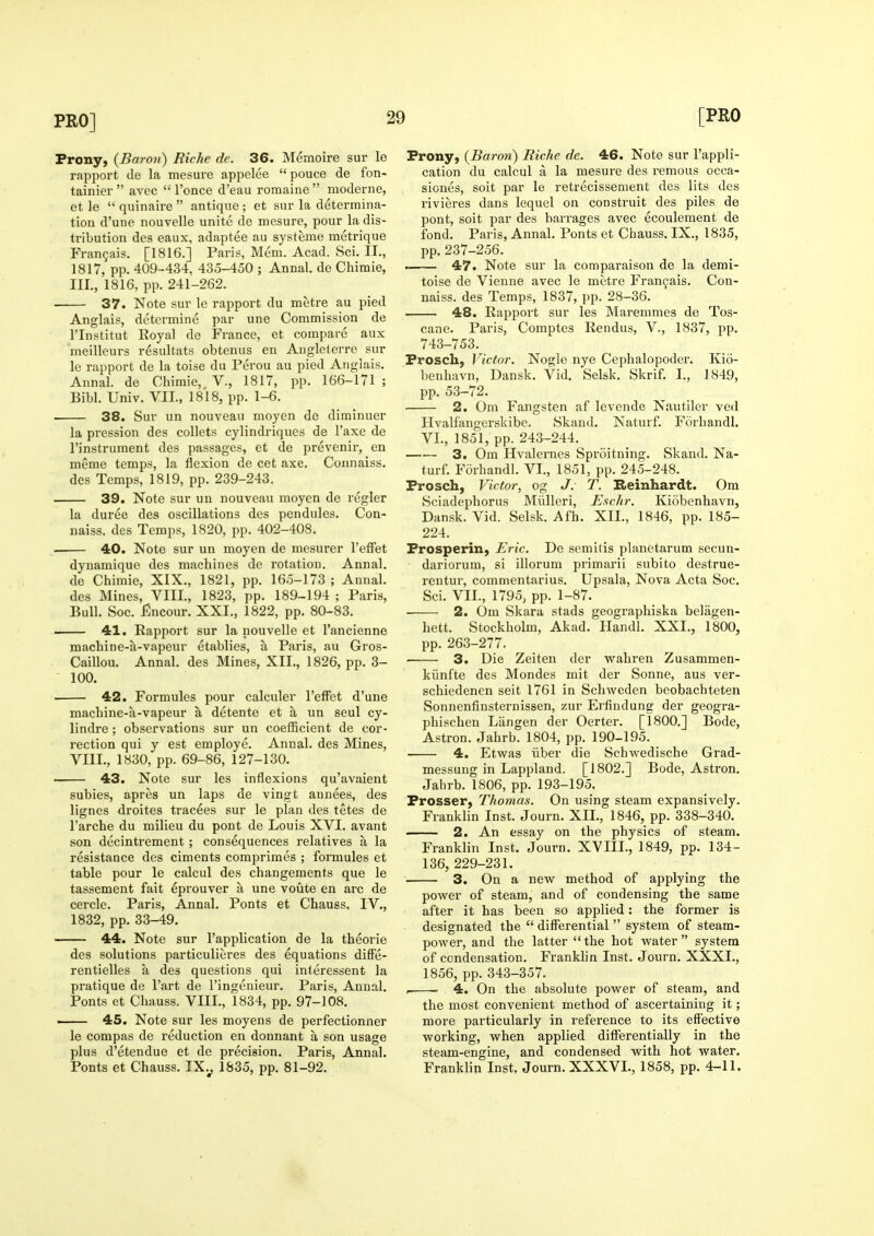 Prony, (Baron) Riche de. 36. Mernoire sur le rapi^ort tie la mesure appelee pouce de fon- tainier  avec  I'once d'eau romaine  moderne, et le  quinaire  antique ; et sur la determina- tion d'une nouvelle unite de mesure, pour la dis- tribution des eaux, adaptee au systeme metrique Fran9ais. [1816.] Paris, Mem. Acad. Sci. II., 1817, pp. 409-434, 435-450 ; Annal. de Chimie, III., 1816, pp. 241-262. 37. Note sur le rapport du metre au pied Anglais, determine par une Commission de rinstitut Eoyal de France, et compare aux meilleurs resultats obtenus en Angleterre sur le rapport de la toise du Perou au pied Anglais. Annal. de Chimie, V., 1817, pp. 166-171 ; Bibl. Univ. VII., 1818, pp. 1-6. 38. Sur un nouveau moyen de diminuer la pression des collets cylindriques de I'axe de I'instrument des passages, et de prevenir, en meme temps, la flexion de cet axe. Coimaiss. des Temps, 1819, pp. 239-243. 39. Note sur un nouveau moyen de regler la duree des oscillations des pendules. Con- naiss. des Temps, 1820, pp. 402-408. ■ 40. Note sur un moyen de mesurer I'elFet dynamique des machines de rotation. Annal. de Chimie, XIX., 1821, pp. 165-173 ; Annal. des Mines, VIII., 1823, pp. 189-194 ; Paris, Bull. Soc. Encour. XXI., 1822, pp. 80-83. 41. Rapport sur la nouvelle et I'ancienne machine-a-vapeur etablies, a Paris, au Gros- Caillou. Annal. des Mines, XII., 1826, pp. 3- 100. 42. For mules pour calculer I'effet d'une machine-a-vapeur a detente et a un seul cy- lindre ; observations sur un coefficient de cor- rection qui y est employe. Annal. des Mines, VIII., 1830, pp. 69-86, 127-130. > 43. Note sur les inflexions qu'avaient subies, apres un laps de vingt annees, des lignes droites tracees sur le plan des tetes de I'arche du milieu du pont de Louis XVI. avant son decintrement; consequences relatives a la resistance des ciments compriraes ; foimules et table pour le calcul des changements que le tassement fait eprouver a une voute en arc de cercle. Paris, Annal. Ponts et Chauss, IV., 1832, pp. 33-49. ■ 44. Note sur I'application de la theorie des solutions particulieres des equations difFe- rentielles a des questions qui interessent la pratique de I'art de I'ingenieur. Paris, Annal. Ponts et Chauss. VIII., 1834, pp. 97-108. ■ 45. Note sur les moyens de perfectionner le compas de reduction en donnant a son usage plus d'etendue et de precision. Paris, Annal. Ponts et Chauss. TX.^ 1S35, pp. 81-92. Prony, (Baron) Riche de. 46. Note sur I'appli- cation du calcul a la mesure des remous occa- siones, soit par le retrecissement des lits des rivieres dans lequel on construit des piles de pont, soit par des barrages avec ecoulement de fond. Paris, Annal. Ponts et Chauss. IX., 1835, pp.237-256. — 47. Note sur la comparaison de la demi- toise de Vieune avec le metre Fran^ais. Con- naiss. des Temps, 1837, pp. 28-36. 48. Rapport sur les Maremmes de Tos- cane. Paris, Comptes Rendus, V., 1837, pp. 743-753. Prosch, Victor. Nogle nye Cephalopoder. Kio- bcnhavn, Dansk. Vid. Selsk. Skrif. I., 1849, pp. 53-72. 2. Cm Fangsten af levende Nautiler ved Hvalfiingerskibe. Skand. Naturf. Forhandl. VI., 1851, pp. 243-244. 3. Om Hvalernes Sproitning. Skand. Na- turf. Forhandl. VI., 1851, pp. 245-248. Prosch, Victor, og J: T. Reinhardt. Ora Hciadeijhorus Miilleri, Eschr. Kiobenhavn, Dansk. Vid. Selsk. Afh. XII., 1846, pp. 185- 224. Prospering Eric. De semitis planetarum secun- dariorum, si illorum primarii subito destrue- rentur, commentarius. Upsala, Nova Acta Soc. Sci. VII., 1795, pp. 1-87. 2. Om Skara stads geographiska belagen- hett. Stockholm, Akad. Handl. XXI., 1800, pp. 263-277. 3. Die Zeiten der w^ahren Zusammen- kiinfte des Mondes mit der Sonne, aus ver- schiedenen seit 1761 in Schweden beobachteten Sonnenfinsternissen, zur Erfindung der geogra- phischen Liingen der Oerter. [1800.] Bode, Astron. Jahrb. 1804, pp. 190-195. 4. Etwas iiber die Schwedische Grad- messuug in Lappland. [1802.] Bode, Astron. Jahrb. 1806, pp. 193-195. Prosser, Thomas. On using steam expansively. Franklin Inst. Journ. XII., 1846, pp. 338-340. 2. An essay on the physics of steam. Franklin Inst. Journ. XVIII., 1849, pp. 134- 136, 229-231. 3. On a new method of applying the power of steam, and of condensing the same after it has been so applied: the former is designated the  differential  system of steam- power, and the latter the hot water system of condensation. Franklin Inst. Journ. XXXI., 1856, pp. 343-357. —- 4. On the absolute power of steam, and the most convenient method of ascertaining it; more particularly in reference to its effective working, when applied differentially in the steam-engine, and condensed with hot water. Franklin Inst. Journ. XXXVL, 1858, pp. 4-11.