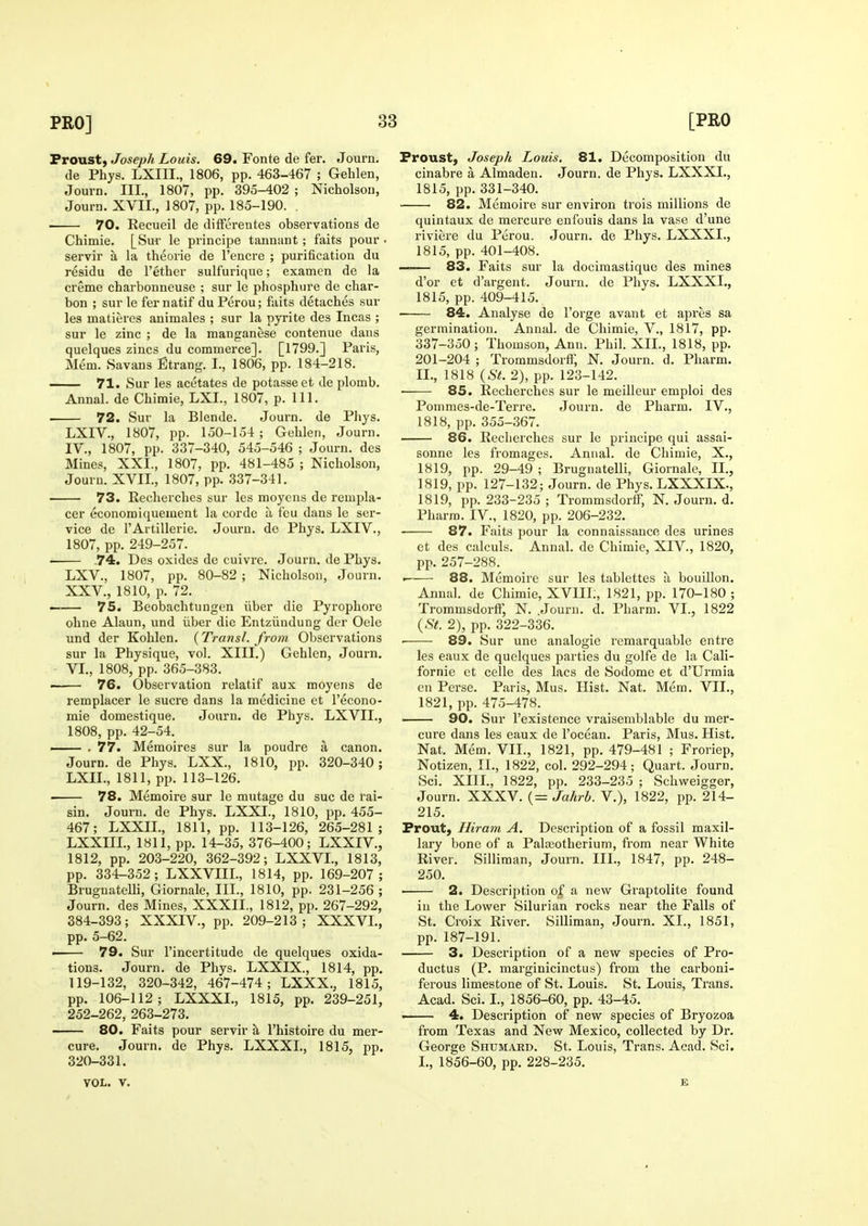 Proust, Joseph Louis. 69. Fonte de fer. Journ. de Phys. LXIII., 1806, pp. 46S-467 ; Gehlen, Journ. III., 1807, pp. 395-402 ; Nicholson, Journ. XVIL, 1807, pp. 185-190. . 70. Recueil de difForentes observations de Chimie. [Sur le principe tannant; faits pour servir a la theorie de I'encre ; purification du residu de I'ether sulfurique; examcn de la creme charbonneuse ; sur le phosphure de char- bon ; sur le fernatif duPerou; faits detaches sur les matieres animales ; sur la pyrite des Incas ; sur le zinc ; de la manganese contenue dans quelques zincs du commerce]. [1799.] Paris, Mem. Savans Etrang. I., 1806, pp. 184-218. 71. Sur les acetates de potasseet de plomb. Annal. de Chimie, LXL, 1807, p. 111. 72. Sur la Blende. Journ. de Phys. LXIV., 1807, pp. 150-154 ; Gehlen, Journ. IV., 1807, pp. 337-340, 545-546 ; Journ. des Mines, XXI., 1807, pp. 481-485 ; Nicholson, Journ. XVIL, 1807, pp. 337-341. 73. Recherches sur les moyens de rempla- cer economiquement la corde a feu dans le ser- vice de I'Artillerie. Journ. de Phys. LXIV., 1807, pp. 249-257. 74. Des oxides de cuivre. Journ. de Phys. LXV., 1807, pp. 80-82 ; Nicholson, Journ. XXV., 1810, p. 72. — 75. Beobachtuugen iiber die Pyrophore ohne Alaun, und iiber die Entziinduug der Oele und der Kohlen. (Transl. from Observations sur la Physique, vol. XIII.) Gehlen, Journ. VL, 1808, pp. 365-383. • 76. Observation relatif aux moyens de remplacer le sucre dans la medicine et I'econo- mie domestique. Journ. de Phys. LXVIL, 1808, pp. 42-54. — . 77. Memoires sur la poudre a canon. Journ. de Phys. LXX., 1810, pp. 320-340; LXIL, 1811, pp. 113-126. 78. Memoire sur le mutage du sue de rai- sin. Journ. de Phys. LXXI., 1810, pp. 455- 467; LXXIL, 1811, pp. 113-126, 265-281; LXXIIL, 1811, pp. 14-35, 376-400; LXXIV., 1812, pp. 203-220, 362-392; LXXVL, 1813, pp. 334-352; LXXVIIL, 1814, pp. 169-207; Brugnatelli, Giornale, III., 1810, pp. 231-256 ; Journ. des Mines, XXXIL, 1812, pp. 267-292, 384-393; XXXIV., pp. 209-213; XXXVL, pp. 5-62. — 79. Sur I'incertitude de quelques oxida- tions. Journ. de Phys. LXXIX., 1814, pp. 119-132, 320-342, 467-474; LXXX., 1815, pp. 106-112; LXXXL, 1815, pp. 239-251, 252-262, 263-273. 80. Faits pour servir a I'histoire du mer- cure. Journ. de Phys. LXXXL, 1815, pp. 320-331. VOL. y. Froust, Joseph Louis. 81. Decomposition du cinabre a Almaden. Journ. de Phys. LXXXI., 1815, pp. 331-340. 82. Memoire sur environ trois millions de quintaux de mercure enfouis dans la vase d'une riviere du Perou. Journ. de Phys. LXXXL, 1815, pp. 401-408. —— 83. Faits sur la docimastique des mines d'or ct d'argent. Journ. de Phys. LXXXL, 1815, pp. 409-415. 84. Analyse de I'orge avant et apres sa germination. Annal. de Chimie, V., 1817, pp. 337-350; Thomson, Ann. Phil. XII., 1818, pp. 201-204 ; Troramsdorff, N. Journ. d. Pharm. II., 1818 {St. 2), pp. 123-142. 85. Recherches sur le meilleur emploi des Pommes-de-Terre. Journ. de Pharm. IV., 1818, pp. 355-367. 86. Recherches sur le principe qui assai- sonne les fromages. Annal. de Chimie, X., 1819, pp. 29-49 ; Brugnatelli, Giornale, II., 1819, pp. 127-132; Journ. de Phys. LXXXIX., 1819, pp. 233-235 ; Trommsdorlf, N. Journ. d. Pharm. IV., 1820, pp. 206-232, ■ 87. Faits pour la connaissance des urines et des calculs. Annal. de Chimie, XIV., 1820, pp. 257-288. . 88. Memoire sur les tablettes a bouillon. Annal. de Chimie, XVIIL, 1821, pp. 170-180 ; Trommsdortr, N. .Journ. d. Pharm. VL, 1822 {St. 2), pp. 322-336. • 89. Sur une analogic remarquable entre les eaux de quelques parties du golfe de la Cali- fornie et celle des lacs de Sodome et d'Urmia en Perse. Paris, Mus. Hist. Nat. Mem. VII., 1821, pp. 475-478. —— 90. Sur I'existence vraisemblable du mer- cure dans les eaux de I'ocean. Paris, Mus. Hist. Nat. Mem. VII., 1821, pp. 479-481 ; Froriep, Notizen, XL, 1822, col. 292-294; Quart. Journ. Sci. XIIL, 1822, pp. 233-235 ; Schweigger, Journ. XXXV. (= Jahrb. V.), 1822, pp. 214- 215. Frout, Hiram A, Description of a fossil maxil- lary bone of a Palseotherium, from near White River. Silliman, Journ. IIL, 1847, pp. 248- 250. ■ 2. Description of a new Graptolite found in the Lower Silurian rocks near the Falls of St. Croix River. Silliman, Journ. XL, 1851, pp. 187-191. 3. Description of a new species of Pro- ductus (P. marginicinctus) from the carboni- ferous limestone of St. Louis. St. Louis, Trans. Acad. Sci. I., 1856-60, pp. 43-45. . 4. Description of new species of Bryozoa from Texas and New Mexico, collected by Dr. George Shumard. St. Louis, Trans. Acad. Sci. L, 1856-60, pp. 228-235. E