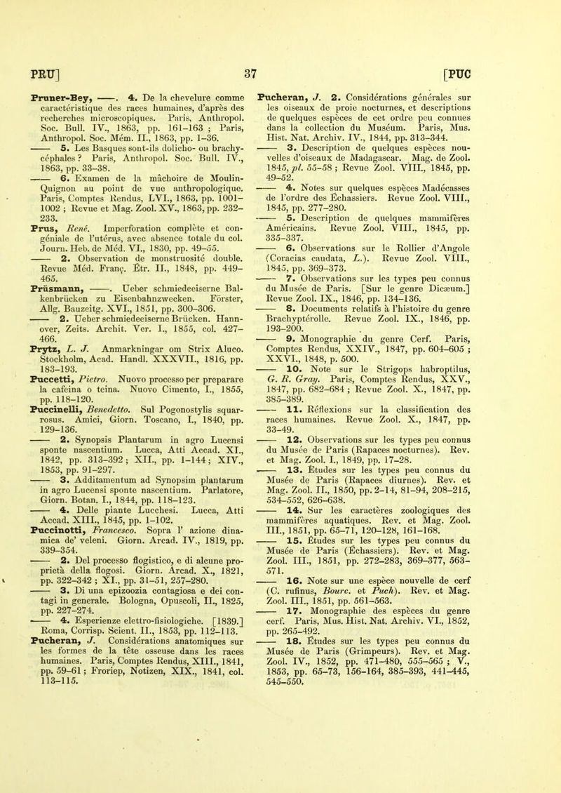Pruner-Bey, . 4. De la chevelure comme caracteristique des races humaines, d'apres des recherches microscopiques. Paris, Antliropol. Soc. Bull. IV., 1863, pp. 161-163 ; Paris, Anthropol. Soc. Mem. II., 1863, pp. 1-36. —— 5. Les Basques sont-ils dolicho- ou brachy- cephales ? Paris, Anthropol. Soc. Bull. IV., 1863, pp. 33-38. —■— 6. Examen de la machoire de Moulin- Quignou au point de vue anthropologique. Paris, Comptes Rendus, LVI., 1863, pp. 1001- 1002 ; Revue et Mag. Zool. XV., 1863, pp. 232- 233. Prus, Rene. Imperforation complete et con- geniale de I'uterus, avec absence totale du col. Jouni. Heb. de Med. VL, 1830, pp. 49-55. 2. Observation de monstruosite double. Revue Med. Fran?. Etr. II., 1848, pp. 449- 465. Priismann, . Ueber schmiedeeiserne Bal- kenbriicken zu Eisenbahnzwecken. Forster, AUg. Bauzeitg. XVI., 1851, pp. 300-306. 2. Ueber schmiedeeiserne Briicken. Hann- over, Zeits. Archit. Vcr. I., 1855, col. 427- 466. Prytz, L. J. Anmarkningar om Strix Aluco. Stockholm, Acad. Handl. XXXVII., 1816, pp. 183-193. Puccetti, Pietro. Nuovo processo per preparare la cafeina o teina. Nuovo Cimento, I., 1855, pp. 118-120. Puccinelli) Benedetto. Sul Pogonostylis squar- rosus. Amici, Giorn. Toscano, I., 1840, pp. 129-136. 2. Synopsis Plantarum in agro Lucensi sponte nascentium. Lucca, Atti Accad. XI., 1842, pp. 313-392; XII., pp. 1-144; XIV., 1853, pp. 91-297. 3. Additamentum ad Synopsim plantarum in agro Lucensi sponte nascentium. Parlatoi'e, Giorn. Botan. I., 1844, pp. 118-123. 4. Delle piante Lucchesi. Lucca, Atti Accad. XIIL, 1845, pp. 1-102. Puccinotti) Francesco. Sopra 1' azione dina- mica de' veleni. Giorn. Arcad. IV., 1819, pp. 339-354. 2. Del processo flogistico, e di alcune pro- prieta della flogosi. Giorn. Arcad. X., 1821, V pp. 322-342 ; XL, pp. 31-51, 257-280. 3. Di una epizoozia contagiosa e dei con- tagi in generale. Bologna, Opuscoli, IL, 1825, pp. 227-274. 4. Esperienze elettro-fisiologiche. [1839.] Roma, Corrisp. Sclent. IL, 1853, pp. 112-113. Pucheran, J. Considerations anatomiques sur les formes de la tete osseuse dans les races humaines. Paris, Comptes Rendus, XIIL, 1841, pp. 59-61; Froriep, Notizen, XIX., 1841, col. 113-115. Pucheran, J. 2. Considerations generales sur les oiseaux de proie nocturnes, et descriptions de quelques especes de cet ordre pcu connues dans la collection du Museum. Paris, Mus. Hist. Nat. Archiv. IV., 1844, pp. 313-344. 3. Desci'iption de quelques especes nou- velles d'oiseaux de Madagascar. Mag. de Zool. 1845,/>/. 55-58; Revue Zool. VIIL, 1845, pp. 49-52. 4. Notes sur quelques especes Madecasses de I'ordre des Echassiers. Revue Zool. VIIL, 1845, pp. 277-280. 5. Description de quelques mammiferes Americains. Revue Zool. VIIL, 1845, pp. 335-337. 6. Observations sur le Rollier d'Angole (Coracias caudata, L.). Revue Zool. VIIL, 1845, pp. 369-373. 7. Observations sur les types peu connus du Musee de Paris. [Sur le genre Dicaeum.] Revue Zool. IX., 1846, pp. 134-136. ■ 8. Documents relatifs a I'histoire du genre Brachypterolle. Revue Zool. IX., 1846, pp. 193-200. ■ 9. Monographic du genre Cerf. Paris, Comptes Rendus, XXIV., 1847, pp. 604-605 ; XXVI., 1848, p. 500. 10. Note sur le Strigops habroptilus, G. R. Gray. Paris, Comptes Rendus, XXV., 1847, pp. 682-684 ; Revue Zool. X., 1847, pp. 385-389. 11. Reflexions sur la classification des races humaines. Revue Zool. X., 1847, pp. 33-49. 12. Observations sur les types peu connus du Musee de Paris (Rapaces nocturnes). Rev. et Mag. Zool. L, 1849, pp. 17-28. 13. Etudes sur les types peu connus du Musee de Paris (Rapaces diurnes). Rev. et Mag. Zool. IL, 1850, pp. 2-14, 81-94, 208-215, 534-552, 626-638. 14. Sur les caracteres zoologiques des mammiferes aquatiques. Rev. et Mag. Zool. IIL, 1851, pp. 65-71, 120-128, 161-168. 15. Etudes sur les types peu connus du Musee de Paris (Echassiers). Rev. et Mag. Zool. m., 1851, pp. 272-283, 369-377, 563- 571. 16. Note sur une espece nouveUe de cerf (C. rufinus, Bourc. et Puch). Rev. et Mag. Zool. HI., 1851, pp. 561-563. 17. Monographic des especes du genre cerf. Paris, Mus. Hist. Nat. Archiv. VL, 1852, pp. 265-492. 18. Etudes sm* les types peu connus du Musee de Paris (Grimpeurs). Rev. et Mag. Zool. IV., 1852, pp. 471-480, 555-565 ; V., 1853, pp. 65-73, 156-164, 385-393, 441-445, 545-550.