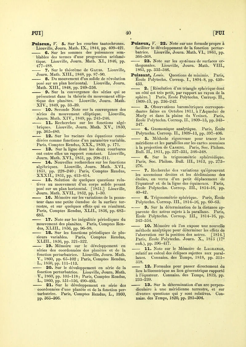 PuiseuX) V. 5. Sur les courbes tautochrones. Liouville, Journ. Math. IX., 1844, pp. 409-421. 6. Sur les sommes des puissances sem- blables des termes d'une progression arithme- tique. Liouville, Journ, Math. XI., 1846, pp. 477-488. • 7. Sur le theoreme de Gauss. Liouville, Journ. Math. XIII., 1848, pp. 87-90. 8. Du mouvement d'un solide de revolution pose sur un plan horizontal. Liouville, Journ. Math. XIII., 1848, pp. 249-256. 9. Sur la convergence des series qui se presentent dans la theorie du mouvement ellip- tique des planetes. Liouville, Journ. Math. XIV., 1849, pp. 33-39. 10. Seconde Note sur la convergence des series du mouvement elliptique. Liouville, Journ. Math. XIV., 1849, pp. 243-246. 11. Recherches sur les fonctions alge- briques. Liouville, Journ. Math. XV., 1850, pp. 365-480. 12. Sur les racines des equations consi- derees comme fonctions d'un parametre variable. Paris, Comptes Rendus, XXX., 1850, p. 171. — 13. Sur la ligne dont les deux courbures ont entre elles un rapport constant. Liouville, Journ. Math. XVL, 1851, pp. 208-211. 14. Nouvelles recherches sur les fonctions algebriques. Liouville, Journ. Math. XVL, 1851, pp. 228-240; Paris, Comptes Rendus, XXXIL, 1851, pp. 413-414. ■ 15. Solution de quelques questions rela- tives au mouvement d'un corps solide pesant pose sur un plan horizontal. [1851.] Liouville, Journ. Math. XVII., 1852, pp. 1-30. — 16. Memoire sur les variations de la pesan- teur dans une petite etendue de la surface ter- restre, et sur quelques effets qui en resultent. Paris, Comptes Rendus, XLIL, 1856, pp. 683- 685. —— 17. Note sur les inegalites periodiques du mouvement des planetes. Paris, Comptes Ren- dus, XLIIL, 1856, pp. 96-98. 18. Sur les fonctions periodiques de plu- sieurs variables. Paris, Comptes Rendus, XLIIL, 1856, pp. 321-322. ■ 19. Memoire sur le developpement en series des coordonnees des planetes et de la fonction perturbatrice. Liouville, Journ. Math, v., 1860, pp. 65-102 ; Paris, Comptes Rendus, L., 1850, pp. 111-113. 20. Sur le developpement en serie de la fonction perturbatrice. Liouville, Journ. Math, v., 1860, pp. 105-118; Paris, Comptes Rendus, L., 1860, pp. 151-156, 490-493. • 21. Sur le developpement en serie des coordonnees d'une planete et de la fonction per- turbatrice. Paris, Comptes Rendus, L., 1860, pp. 365-366. Puiseux, V. 22. Note sur une formule propre a faciliter le developpement de la fonction pertur- batrice. Liouville, Journ. Math. VI., 1861, pp. 366-368. 23. Note sur les systemes de surfaces or- thogonales. Liouville, Journ. Math. VIII., 1863, pp. 335-346. Puissant, Louis. Questions de minimis. Paris, Ecole Polytechn. Corresp. I., 1804-8, pp. 430- 433. 2. [Resolution d'un triangle spherique dont un cote est tres petit, par rapport au rayon de la sphere.] Paris, Ecole Polytechn. Corresp. II., 1809-13, pp. 236-242. ■ 3. Observations barometriques correspon- dantes failes en Octobre 1811, a I'Aqueduc de Marly et dans la plaine du Vesinet. Paris, £cole Polytechn. Corresp. II., 1809-13, pp. 343- 347. 4. Gnomonique analytique. Paris, Ecole Polytechn. Corresp. IL, 1809-13, pp. 397-406. 5. Methode rigoureuse pour tracer les meridiens et les paralleles sur les cartes soumises a la projection de Cassini. Paris, Soc. Philom. Bull. IL, 1811, pp. 327-331, 346-348. 6. Sur la trigonometric sphero'idique. Paris, Soc. Philom. Bull. IIL, 1813, pp. 273- 276. 7. Recherche des variations qu'eprouvent les ascensions droites et les declinaisons des etoiles, en vertu d'un petit deplacement de I'equateuf et de la ligne des equinoxes. Paris, Ecole Polytechn. Corresp. III., 1814-16, pp. 40-42. 8. Trigonometric spherique. Paris, Ecole Polytechn. Corresp. IIL, 1814-16, pp. 60-63. 9. Sur la determination de la distance ap- parente des astres sujets a la parallaxe. Paris, Ecole Polytechn. Corresp. IIL, 1814-16, pp. 342-354. 10. Memoire ou Ton expose une nouvelle methode analytique pour determiner les effets de I'aberration sur la position des astres. [1814.] Paris, Ecole Polytechn. Journ. X., 1815 (17« caL), pp. 396-417. ■ 11. Note sur le Memoire de Lagrange, relatif au calcul des eclipses sujettes aux paral- laxes. Connaiss. des Temps, 1818, pp. 311- 318. 12. Formules pour passer directement du lieu heliocentrique au lieu geocentrique rapporte a I'equateur. Connaiss. des Temps, 1819, pp. 233-239. 13. Sur la determination d'un arc perpen- diculaire a une meridienne tei'restre, et sur diverses questions qui y sent relatives, Con- naiss. des Temps, 1820, pp. 281-304.