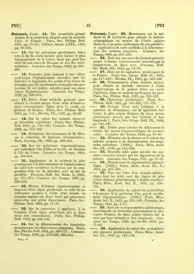 Puissant, Louis. 14. Des proprietes geome- tiiques de la projection adoptee pour la nouvelle Carte de France. Paris, Soc. Philom. Bull. 1821, pp. 17-20 ; Gilbert, Annal. LXIX., 1821, pp. 98-104. 15. Sur les operations geodesiques faites vers la fin du siecle dernier pour former le plan topograpliique de la Corse, ainsi que pour lier cette iIq aux cotes de Toscane et aux iles inter- mediaires. Connaiss. des Temps, 1822, pp. 293- 297. 16. Formulcs pour ramener a une valeur quelconque d'aplatissement terrestre, tant les latitudes et longitudes des points d'un reseau de triangles, que les coordonnees rectangles des pro- jections de ces points, calculeos pour une autre valeur d'aplatissement. Connaiss. des Temps, 1823, pp. 239-244. 17. Precis d'une methode generale pour obtenir le resultat moyen d'une serie d'observa- tions astronomiques faitea avec le cercle re- petiteur de Borda. Paris, Soc. Philom. Bull. 1823, pp. 1-5 ; Hertha, IX., 1827, pp. 62-67. 18. Sur le cixlcul des azimuts observes au theodolite repetiteur. Paris, Soc. Philom. Bull. 1823, pp. 145-146; Connaiss. des Temps, 1826, pp. 318-323. 19. Eefutation des remarques de M. Hoss sur la reduction de hauteurs circumpolaires. Zach, Corresp. IX., 1823, pp. 432-434. 20. Sur les operations trigonometriques - qui rattachent I'ile d'Elbe et la cote de Toscane a I'ile de Corse. Connaiss. des Temps, 1824, pp. 348-354. 21. AppUcation de la methode la plus avantageuse a la determination de I'aplatissement du sphero'ide osculateur en France, par la com- paraison d'un arc de meridien avec un arc de parallMe. Ferussac, Bull. Sci. Math. I., 1824, pp. 271-274 ; Connaiss. des Temps, 1827, pp. 230-232. 22. Moyen d'evaluer rigoureusement la longueur d'une ligne geodesique et celle de ses dilferentes parties, a I'aide d'un reseau de triangles appuye sur deux bases qui presentent entre elles une petite discordance. Paris, Soc. Philom. Bull. 1824, pp. 17-20. 23. Sur la correction a. appliquer a la longueur d'une ligne geodesique .liee a deux bases non concordantes. Paris, Soc. Philom. Bull. 1824, pp. 145-146. 24. Sui' la determination des longitudes terrestres par les observations azimutales. Paris, Soc. Philom. Bull. 1824, pp. 169-171 ; Connaiss. des Temps, 1828, pp. 219-230, 230-234. VOL. V. Fuissauty Louis. 25. Eemarques sur la me- thode de M. LiTTROW, pour obtenir la latitude geographique au moyen de I'etoile polaire observee a un point quelconque de son parallele, et application de cette methode a la determina- tion des azimuts terrestres. Connaiss. des Temps, 1825, pp. 373-379. 26. Note sur une nouvelle formule generale propre a donner I'aplatissement terrestre par la comparaison de deux arcs. Ferussac, Bull. Sci. Math. III., 1825, pp. 74-76. 27. Note sur les operations geodesiques de la France. Paris, Soc. Geogr. Bull. IV., 1825, pp. 311-318 ; Hertha, IX., 1827, pp. 335-338. —«- 28. Demonsti-ation d'une formule donnee pour obtenir la latitude terrestre a, I'aide d'observations de la polaire faites au cercle repetiteur, dans uu moment quelconque du jour. Paris, Soc. Philom. Bull. 1825, pp. 130-132. 29. Operations geodesiques. Paris, Soc Philom. Bull. 1825, pp. 161-163, 177-178. • 30. Extrait d'une note [relative a la question de determiner, sur le sphero'ide ter- restre, la plus courte distance de deux points quelconques donnes par leur latitude et leur longitude.] Paris, Soc. Geogr. Bull. IX., 1828, pp. 184-187. 31. Tables pour calculer les diflferences de niveau des points ti-igonometriques du premier ordre. Connaiss. des Temps, 1830, pp. 31-40. 32. Memoire sur la mesure et le caleul des azimuts propres a la determination des longi- tudes terrestres. [1828.] Paris, Mem. Acad. Sci. IX., 1830, jjp. 185-238. 33. Nouvelle table pour calculer les azi- muts terrestres donnes par les digressions de la polaire. Connaiss. des Temps, 1831, pp. 16-22. 34. Nouvel essai de trigonometric spheroi- dique. [1829.] Paris, Mem. Acad. Sci. X., 1831, pp. 457-529. 35. Note sur I'aire d'un triangle spheroi- dique dont les cotes sout des lignes de plus courte distance generalement a double courbure. Paris, Mem. Acad. Sci. X., 1831, pp. 530- 533. 36. Application du calcul des probabilites a la mesure de la precision d'un grand nivelle- ment trigonometrique. [1830,] Paris, Mem. Acad. Sci. X., 1831, pp. 533-548; Connaiss. des Temps, 1834, pp, 3-17. —— 37. Note sur la trigonometric spheroidique, dans laqueUe on determine generalement la plus courte distance de deux points donnes sur la terre par leur latitude et leur longitude. Con- naiss. des Temps, 1832, pp. 34-48; 1833, pp. 77-85. 38. Application du calcul des probabilites aux mesures geodesiques. Paris, Mem. Acad. Sci. XL, 1832, pp. 123-156.