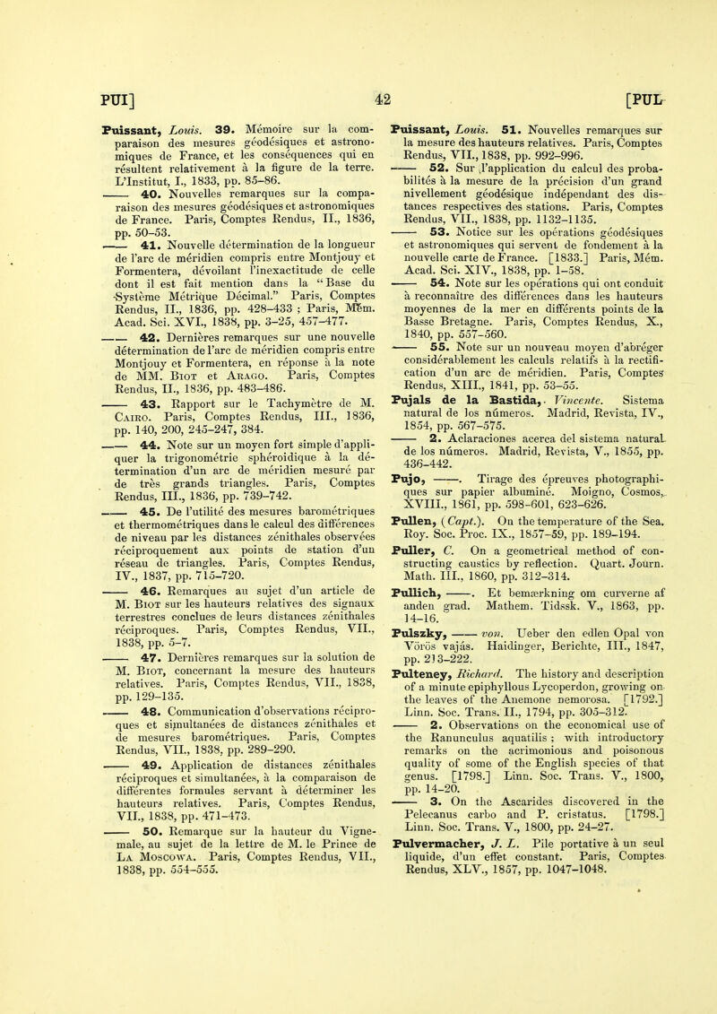 Puissant, Louis. 39. Memoire sur la com- paraison des mesures geodesiques et astrono- miques de France, et les consequences qui en resultent relativement a la figure de la terre. L'Institut, I., 1833, pp. 85-86. 40. Nouvelles remarques sur la compa- raison des mesures geodesiques et astronomiques de France. Pans, Comptes Rendu?, II., 1836, pp. 50-53. • 41. Nouvelle determination de la longueur de Tare de meridien compris entre Montjouy et Formentera, devoilant I'inexactitude de cells dont il est fait mention dans la Base du -Systerae Metrique Decimal. Paris, Comptes Rendus, II., 1836, pp. 428-433 ; Paris, Mem. Acad. Sci. XVI., 1838, pp. 3-25, 457-477. 42. Dernieres remarques sur une nouvelle determination de Tare de meridien compris entre Montjouy et Formentera, en reponse a la note de MM. BiOT et Akago. Paris, Comptes Rendus, II., 1836, pp. 483-486. 43. Rapport sur le Tachymetre de M. Cairo. Paris, Comptes Rendus, III., 1836, pp. 140, 200, 245-247, 384. 44. Note sur un moyen fort simple d'appli- quer la trigonometric spheroidique a la de- termination d'un arc de meridien mesure par de tres grands triangles. Paris, Comptes Rendus, III., 1836, pp. 739-742. —.^— 45. De I'utilite des mesures barometriques et thermometriques dans le calcul des differences de niveau par les distances zenithales observees reciproquement aux points de station d'un reseau de triangles. Paris, Comptes Rendus, IV., 1837, pp. 715-720. 46. Remarques au sujet d'un article de M. BiOT sur les hauteurs relatives des signaux terrestres conclues de leurs distances zenithales reciproques. Paris, Comptes Rendus, VII., 1838, pp. 5-7. 47. Dernieres remarques sur la solution de M. BiOT, concernant la mesure des hauteurs relatives. Paris, Comptes Rendus, VII., 1838, pp.129-135. 48. Communication d'observations recipro- ques et sijnultanees de distances zenithales et de mesures barometriques. Paris, Comptes Rendus, VII., 1838, pp. 289-290. 49. Application de distances zenithales reciproques et simultanees, a la comparaison de differentes formules servant a determiner les hauteurs relatives. Paris, Comptes Rendus, VII., 1838, pp. 471-473. 50. Remarque sur la hauteur du Vigne- male, au sujet de la lettre de M. le Prince de La Moscowa. Paris, Comptes Rendus, VII., 1838, pp. 554-555. Puissant, Louis. 51. Nouvelles remarques sup la mesure des hauteurs relatives. Paris, Comptes Rendus, VII., 1838, pp. 992-996. 52. Sur vl'application du calcul des proba- bilites £l la mesure de la precision d'un grand nivellement geodesique independant des dis- tances respectives des stations. Paris, Comptes Rendus, VII., 1838, pp. 1132-1135. 53. Notice sur les operations geodesiques et astronomiques qui servent de fondement a la nouvelle carte de France. [1833.] Paris, Mem. Acad. Sci. XIV., 1838, pp. 1-58. 54. Note sur les operations qui ont conduit a reconnaitre des differences dans les hauteurs moyennes de la mer en differents points de la Basse Bretagne. Paris, Comptes Rendus, X., 1840, pp. 557-560. 55. Note sur un nouveau moyen d'abreger considerablement les calculs relatifs a la rectifi- cation d'un arc de meridien. Paris, Comptes Rendus, XIII., 1841, pp. 53-55. Pujals de la Bastida, ■ Vijicente. Sistema natural de los numeros. Madrid, Revista, IV., 1854, pp. 567-575. 2. Aclaraciones acerca del sistema natural de los numeros. Madrid, Revista, V., 1855, pp. 436-442. Pujo, . Tirage des epreuves photographi- ques sur papier albumine. Moigno, Cosmos, XVIII., 1861, pp. 598-601, 623-626. Pullen, ( Capt.). On the temperature of the Sea. Roy. Soc. Proc. IX., 1857-59, pp. 189-194. Puller, C. On a geometrical method of con- structing caustics by reflection. Quart. Journ. Math. III., 1860, pp. 312-314. Pullich, . Et bemasrkning om curverne af anden grad. Mathem. Tidssk. V., 1863, pp. 14-16. Pulszky, von. Ueber den edlen Opal von Voros vajas. Haidinger, Berichte, III., 1847, pp. 213-222. Pulteney, Richard. The history and description of a minute epiphyllous Lycoperdon, growing on the leaves of the Anemone nemorosa. [1792.] Linn. Soc. Trans. IL, 1794, pp. 305-312. 2. Observations on the economical use of the Ranunculus aquatilis ; with introductory remarks on the acrimonious and poisonous quality of some of the English species of that genus. [1798.] Linn. Soc. Trans. V., 1800, pp. 14-20. 3. On the Ascarides discovered in the Pelecanus carbo and P. cristatus. [1798.] Linn. Soc. Trans. V., 1800, pp. 24-27. Pulvermacher, J. L. Pile portative a un seul liquide, d'un effet constant. Paris, Comptes Rendus, XLV., 1857, pp. 1047-1048.