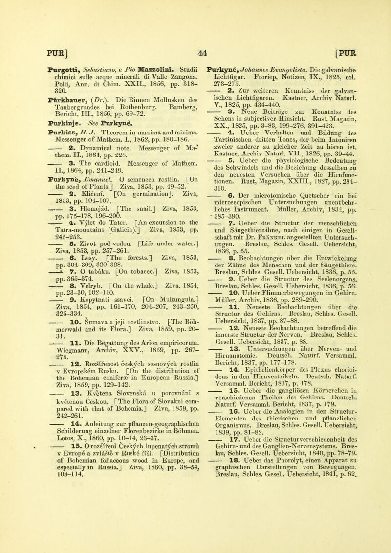 Furgotti, Sebastiano, e Pio Mazzolini. Studii chimici suUe acque minerali di Valle Zangona. Polli, Ann. di Chim. XXII., 1856, pp. 318- 320. Fiirkhauer, {Dr.). Die Binnen Mollusken des Taubergrundes bei Rothenburg. Bamberg, Bericht, III., 1856, pp. 69-72. Purkinje. See Purkyme. Purkiss, //. J. Theorem in maxima and minima. Messenger of Mathem. I., 1862, pp. 180-186. 2. Dynamical note. Messenger of Ma- them. II., 1864, pp. 228. 3. The cardioid. Messenger of Mathem. II., 1864, pp. 241-249. Purkyne, Emanuel. O semenech rostlin. [On the seed of Plants.] Ziva, 1853, pp. 49-52. 2. Klicem. [On germination]. Ziva, 1853, pp. 104-107. 3. Hlemejzd. [The snail.] Ziva, 1853, pp. 175-178, 196-200. —.— 4. Vylet do Tater. [An excursion to the Tatra-mountains (Galicia).] Ziva, 1853, pp. 245-253. 5. Zivot pod vodou. [Life under water.] Ziva, 1853, pp. 257-261. 6. Lesy. [The forests.] Ziva, 1853, pp. 304-309, 320-328. »■ 7. O tabaku. [On tobacco.] Ziva, 1853, pp. 365-374. 8. Velryb. [On the whale.] Ziva, 1854, pp. 23-30, 102-110. 9, Kopytnati ssavci. [On Multungula.] Ziva, 1854, pp. 161-170, 204-207, 243-250, 325-334. 10. Sumava a jeji rostlinstvo. [The Boh- merwald and its Flora.] Ziva, 1859, pp. 20- 31. — 11. Die Begattung des Arion empiricorum. Wiegmann, Archiv, XXV., 1859, pp. 267- 275. 12. RozSirenost ceskych sosnovych rostlin V Evropskem Rusku. [On the distribution of the Bohemian coniferjB in European Russia.] Ziva, 1859, pp. 129-142. 13. Kvetena Slovenska u porovnani s kvetenou Ceskou. [ The Flora of Slovakni com- pared with that of Bohemia.] Ziva, 1859, pp. 242-261. 14. Anleitung zur pflanzen-geographischen Schilderung einzelner Florenbezirke in Bohmen. Lotos, X., 1860, pp. 10-14, 23-37. 15. O rozslreni Ceskych lupenatych stromu V Evrope a zvlaste v Ruske i'isi. [Distribution of Bohemian foliaceous wood in Europe, and especially in Russia.] Ziva, 1860, pp. 38-54, Purkyne, Johannes Evangelista. Die galvanische Lichtfigur. Froriep, Notizen, IX., 1825, col. 273-275. 2. Zur weiteren Kenntniss der galvan- ischen Lichtfiguren. Kastner, Archiv Naturl. v., 1825, pp. 434-440. 3. Neue Beitrage zur Kenntniss des Sehens in subjectiver Hinsicht. Rust, Magazin, XX., 1825, pp. 3-83, 199-276, 391-423. 4. Ueber Verhalten und Bildung des Tartinischen dritten Tones, der beim Intoniren zweier anderer zu gleicher Zeit zu horen ist. Kastner, Archiv Naturl. VII., 1826, pp. 39-44. 5. Ueber die physiologische Bedeutung des Schwindels und die Beziehung desselben zu den neuesten Versuchen iiber die Hirnfunc- tionen. Rust, Magazin, XXIII., 1827, pp. 284- 310. 6. Der microtomische Quetscher ein bei microscopischen Untersuchungen unentbehr- liches Instrument. Miiller, Archiv, 1834, pp. ' 385-390. 7. Ueber die Structur der menschlichen und Saugethierzahne, nach einigen in Gesell- schaft mit Dr. Fkankel angestellten Untersuch- ungen. Breslau, Scld.es. Gesell. Uebersicht, 1836, p. 55. . 8. Beobachtungen iiber die Entwickelung der Zahne des Menschen und der Saugethiere. Breslau, Schles. Gesell. Uebersicht, 1836, p. 55. 9. Ueber die Structur des Seelenorgans. Breslau, Schles. Gesell. Uebersicht, 1836, p. 56. 10. Ueber.Flimmerbewegungen im Gehirn. Miiller, Archiv, 1836, pp. 289-290. 11. Neueste Beobachtungen iiber die Structur des Gehirns. Breslan, Schles. Gesell. Uebersicht, 1837, pp. 87-88. 12. Neueste Beobachtungen betreffend die innerste Structur der Nerven. Breslau, Schles. Gesell. Uebersicht, 1837, p. 88. 13. Untersuchungen iiber Nerven- und Hirnanatomie. Deutsch. Naturf. Versamml. Bericht, 1837, pp. 177-178. 14. Epithelienkorper des Plexus chorioi- deus in den Hirnventrikeln. Deutsch. Naturf. Versamml. Bericht, 1837, p. 178. 15. Ueber die gangliosem Korperchen in verschiedenen Theilen des Gehirns. Deutsch. Naturf Versamml. Bericht, 1837, p. 179. 16. Ueber die Analogien in den Structur- Elementen des thierischen und pflanzlichen Organismus. Bi'eslau, Schles. Gesell. Uebersicht, 1839, pp. 81-82. 17. Ueber die Structurverschiedenheit des Gehirn- und des Ganglien-Nervensystems. Bres- lau, Schles. Gesell. Uebersicht, 1840, pp. 78-79. 18. Ueber das Phorolyt, einen Apparat zu graphischen Darstellungen von Bewegungen.