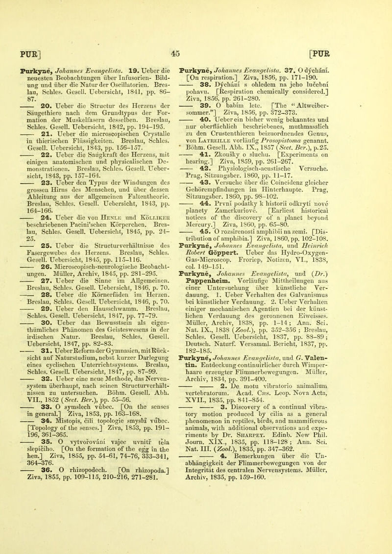 Furkyne, Johannes Evangelista. 19. Ueber die neuesten Beobachtungen iiber Infusorien- Bild- ung nnd iiber die Natur der Oscillatorien. Bres- lau, Schles. Gesell. Uebersicht, 1841, pp. 86- 87. 20. Ueber die Structur des Herzens der Siiugethiere nacb dem Grundtypus der For- mation der Muskelfasern desselben. Breslau, Schles. Gesell. Uebersicht, 1842, pp. 194-195. —:— 21. Ueber die microscopischen Crystalle in thierischen Fliissigkeiten. Breslau, Schles. Gesell. Uebersicht, 1843, pp. 156-157. 22. Ueber die Saiigkraft des Herzens, mit einigen auatomischen und physicalischen De- monstrationen. Breslau, Schles. Gesell. Ueber- sicht, 1843, pp. 157-164. 23. Ueber den Typus der Windungen des grossen Hirus des Menschen, und iiber dessen Ableitung aus der allgemeinen Faltentheorie. Breslau, Schles. Gesell. Uebersicht, 1843, pp. 164-166. 24. Ueber die von Henle und Kolleker beschi-iebenen Pacini'schen Korperchen. Bres- lau, Schles. Gesell. Uebersicht, 1845, pp. 24- 25. 25. Ueber die Structurverhaltnisse des Fasergewebes des Herzens. Breslau, Schles. Gesell. Uebersicht, 1845, pp. 115-116. 26. Microscopisch-neurologische Beobacht- ungen. MiiUer, Archiv, 1845, pp. 281-295. 27. Ueber die Sinne im Allgemeinen. Breslau, Schles. Gesell. Uebersicht, 1846, p. 70. —■—. 28. Ueber die Kornerfaden im Herzen. ' Breslau, Schles. Gesell. Uebersicht, 1846, p. 70. 29. Ueber den Hausschwamm, Breslau, Schles. Gesell. Uebersicht, 1847, pp. 77-79. 30. Ueber das Bewusstsein als eigen- thiimliches Phiinomen des Geisteswesens in der irdischen Natur. Breslau, Schles. Gesell. Uebersicht, 1847, pp. 82-83. 31. Ueber Reform der Gymnasien,mitRTick- sicht auf Naturstudium, nebst kurzer Darlegung eines cyclischen Unterrichtssystems. Breslau, Schles. GeseU. Uebersicht, 1847, pp. 87-99. 32. Ueber eine neue Methode, das Nerven- system iiberhaupt, nach seinen Structurverhalt- nissen zu untersuchen. Bohm. Gesell. Abh. Vn., 1852 {Sect. Ber.), pp. 55-56. 33. O symslech vubec. [On the senses in general.] Ziva, 1853, pp. 163-168. 34. Mistopis, cili topologie smyslii vubec. [Topology of the senses.] Ziva, 1853, pp. 191- 196, 361-365. 35. O vytvoroviini vajec uvnitr tela slepiciho. [On the formation of the egg in the hen.] Ziva, 1855, pp. 54-61, 74-76, 333-341, 364-376. 36. O rhizopodech. [On rhizopoda.] Ziva, 1855, pp. 109-115, 210-216, 271-281. FurkynC} Johannes Evangelista. 37. O dychani. [On respiration.] Ziva, 1856, pp. 171-190. 38. Dychani s ohledem na jeho lucebni pohavu. [Respiration chemically considered.] Ziva, 1856, pp. 261-280. 39. O babim lete. [The Altweiber- sommer.] Ziva, 1856, pp. 372-373. 40. Ueber ein bisher wenig bekanntes und nur oberflachlich beschriebenes, muthmasslich zu den Crustenthieren beizuordnendes Genus, von Latreille vorltiufig Prosopistoma genannt. ' B5hm. Gesell. Abh. IX., 1857 {Sect. Ber.), p.25. 41. Zkousky o sluchu. [Experiments on hearing.] Ziva, 1859, pp. 261-267. 42. Physiologisch-acustische Versuche. Prag, Sitzuugsber. 1860, pp. 11-17. 43. Versuche iiber die Coincidenz gleicher Gehorempfindungen im Hinterhaupte. Prag, Sitzungsber. 1860, pp. 98-102. 44. Prvni podatkj^ k historii odkryti nove planety Zamerkuriove. [Earliest historical notices of the discovery of a planet beyond Mercury.] Ziva, 1860, pp. 65-80. 45. O rozsirenosti amphibii na zemi. [Dis- tribution of amphibia.] Ziva, 1860, pp. 102-108. Furkyue, Johannes Evangelista, und Heinrich Robert Goppert. Ueber das Hydro-Oxygen- Gas-Microscop. Fi'oriep, Notizen, VI., 1838, col. 149-151. Furkjn^e, Joharines Evangelista, und {Dr.) Fappenheim. Vorlaufige Mittheilungen aus einer Untersuchung iiber kiinstliche Ver- dauung. 1. Ueber Verhalten des Galvanismus bei kiinstlicher Verdauung. 2. Ueber Verhalten einiger mechanischen Agentien bei der kiinst- lichen Verdauung des geronnenen Eiweisses, Miiller, Archiv, 1838, pp. 1-14; Ann. Sci. Nat. IX., 1838 {Zool), pp. 352-356 ; Breslau, Schles. Gesell. Uebersicht, 1837, pp. 88-89; Deutsch. Naturf. Versamml. Bericht, 1837, pp. 182-185. Furkyne, Johannes Evangelista, und G. Valen- tin. Entdeckung continuirlicher durch Wimper- haare erzeugter Flimmerbewegungen. Miiller, Archiv, 1834, pp. 391-400. 2. De motu vibratorio animaliura vertebratorum. Acad. Cajs. Leop. Nova Acta, XVII., 1835, pp. 841-854. 3. Discovery of a continual vibra- tory motion produced by cilia as a general phenomenon in reptiles, birds, and mammiferous animals, with additional observations and expe- riments by Dr. Sharpet. Edinb. New Phil. Journ. XIX., 1835, pp. 118-128 ; Ann. Sci. Nat. III. {Zool^i, 1835, pp. 347-362. 4. Bemerkungen iiber die Un- abhangigkeit der Flimmerbewegungen von der Integritat des centralen Nervensystems. Miiller, Archiv, 1835, pp. 159-160.